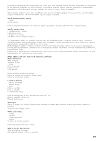 Esse leite pode ser guardado na geladeira por vários dias. Para melhorar o sabor do leite, acrescentar um pouquinho
de sal, baunilha ou canela em pau. O resíduo, ou massa de soja que sobrou, pode ser guardado na geladeira em
saco plástico até uma semana ou mais, podendo ser usado em pratos doces ou salgados.

O leite de soja pode ser usado para substituir o leite comum em: bolos, papas, mingaus, cremes, pães, biscoitos,
canjica, arroz doce ou até como coalhada, iogurte, queijo, requeijão.

MAÇÃ ASSADA COM CANELA
1 maçã
canela a gosto

Levar a maçã ao microondas por 4 minutos. Depois que estiver assada, cortar ao meio e salpicar canela.

MAÇÃS RECHEADAS
4 maçãs grandes (golden)
8 damascos secos
100 g de uvas passas
400 ml de suco de maçã sem açúcar

Tire as sementes e faça um pequeno corte no meio das maçãs para que a casca não rache no forno. Coloque-as
numa forma rasa. Pique os damascos, misture com as passas e recheie as maçãs sem o miolo. Regue com o suco e
asse em forno preaquecido a 180º C por 45 minutos.
Dica: Você pode preparar este mesmo prato como uma entrada, bastando substituir o recheio por algo salgado e
picante, de sua preferência. Lembre-se que as maçãos são doces e reduzirão o ardor de recheios mais apimentados,
equilibrando o prato.
Para retirar as sementes, você pode usar uma faca comum ou uma especial para tirar caroço, encontradas nas lojas
especializadas em equipamentos para cozinha.

MAÇÃ RECHEADA COM PINHÃO E MOLHO CARAMELO
Molho Caramelo
90ml de água
300gr de açúcar
1 limão
25gr de gengibre
250gr de nata
50ml de leite

Deixar dourar o açúcar com a água.
Adicionar o limão eo gengibre e deixar ferver.
Adicionar o leite com a nata.

Creme de Pinhão
250gr de manteiga
250gr de açúcar
4 ovos
250gr de pinhão
50gr de farinha
8 unidades de maçã

Bater a manteiga e o açúcar, adicionar os ovos um a um.
Colocar o pinhão e a farinha.
Misturar tudo junto.

Montagem
Pegue as maçãs, tire o miolo e recheie com o creme de pinhão. Asse no forno à 180°c por mais ou menos 25
minutos.
Servir com sorvete de creme.

MANGA CREMOSA
1 manga
1 banana
1 castanha-do-pará
1 laranja
½ colher de chá de gengibre

Bater tudo no liquidificador e servir.

MANTEIGA DE AMENDOIM
500g amendoins com casca
óleo vegetal, a gosto (milho, ou canola)


                                                                                                               473
 