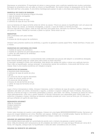 Descasque os amendoins. É importante só retirar a casca grossa, pois a película castanha tem muitos nutrientes.
Esmague os amendoins com um pilão ou triture no liquidificador. Ao mesmo tempo vá despejando um fio de óleo.
Moa bem até ficar uma pasta. É uma ótima manteiga para passar no pão e uma base para molhos, bolos, etc.

MARIOLA DE CASCA DE BANANA
2 copos de cascas de bananas d’água trituradas
1 copo de bananas esmagadas
1 copo de açúcar
¼ de copo de farinha de trigo
2 colheres de sopa de suco de limão

Lave as bananas em água corrente antes de retirar as cascas. Triture as cascas no liquidificador com um pouco de
água. Misture as cascas, as bananas esmagadas, o açúcar, o suco de limão e a farinha de trigo.
Leve ao fogo até secar a água. Volte ao fogo até ficar uma pasta dura. Derrame no mármore untado, trabalhando
um pouco a massa. Modele as mariolas e passe no açúcar. Deixe secar ao sol.

MARZIPAN
250 g amêndoas sem pela moídas
2 claras
4 xícaras de chá de açúcar de confeiteiro

Amasse tudo juntando essência de amêndoa, e guarde na geladeira usando papel filme. Molde bolinhas e frutas com
a massa.

MARZIPAN DE CASTANHA-DO-PARÁ
1 medida de açúcar de confeiteiro
1 medida de castanha do pará descascada e moida
1 colher de café essência de amêndoa
Leite condensado

Ir misturando os ingredientes e acrescentando leite condensado aos poucos até adquirir a consistência desejada.
Essa massa também pode ser usada para cobrir bolos ou fazer docinhos.
O marzipan verdadeiro é feito com amendoas. Elas devem ser postas de molho e retirar-se a película marrom.
Moer (não no liquidificador, porque amarga). E acrescentar açúcar de confeiteiro, misturando até formar uma
massa. Esta é uma receita econômica em relação à original.

MINICUCAS DE BANANA
6 bananas-prata descascadas
4 colheres de sopa de azeite de oliva
1 gema
1/2 xícara de chá de iogurte desnatado
1 colher de chá de canela em pó
1/2 xícara de chá de açúcar
2 xícaras de chá de farinha de trigo
1 colher de sopa de fermento em pó
2 claras

Ligue o forno à temperatura média. Amasse 4 bananas, junte 3 colheres de sopa de azeite, a gema e bata na
batedeira até obter um creme. Acrescente o iogurte, a canela e o açúcar e bata por mais 2 minutos. Aos poucos,
adicione a farinha de trigo e o fermento peneirados e misture, sem bater. Por último, incorpore as claras em neve e
mexa delicadamente. Unte com o azeite restante 14 fôrmas individuais com capacidade para 150ml cada uma,
enfarinhe e despeje a massa. Distribua as bananas restantes picadas por cima. Leve ao forno por 30 minutos, ou
até que enfiando um garfo ele saia limpo.

MORANGOS GOURMET
200g de morangos
Vinagre balsâmico
Açúcar mascavo
Hortelã fresca

Cortar cada morango em quatro a seis pedaços. Colocar em uma tigela BEEEEEEEEEEEEEEEM bonita. Derramar um
pouco de vinagre balsâmico em cima. Polvilhar com açúcar. Enfeitar com a hortelã picada. Esperar de 20min a 1h
para comer esta sobremesa, para o vinagre balsâmico realçar o sabor do morango.

MOUSSE DE AMEIXAS PRETAS
Uma medida básica que pode ser aumentada de acordo com o número de pessoas a serem servidas:
deixe 150g de ameixas sem caroço(cerca de 20 unidades) de molho em 1/2 copo de água filtrada por cerca de 6
horas. Em seguida, coloque tudo no liquidificador e bata até obter consistência de um creme.

MOUSSE OU SORVETE DE AMEIXAS


                                                                                                                474
 