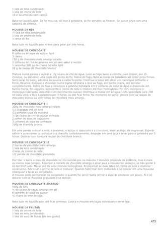 1 lata de leite condensado
1 lata de creme de leite
10 a 12 ameixas sem caroço

Bata no liquidificador. Se for mousse, só leve à geladeira, se for sorvete, ao freezer. Se quiser sirva com uma
caldinha de ameixa.

MOUSSE DE BIS
½ lata de leite condensado
1 lata de creme de leite
1 caixa de Bis

Bata tudo no liquidificador e leve para gelar por três horas.

MOUSSE DE CHOCOLATE
8 colheres de sopa de açúcar light
3 claras
150 g de chocolate meio amargo picado
2 colheres de chá de gelatina em pó sem sabor e incolor
1 caixinha (200 g) de creme de leite light
20 g de raspas de chocolate branco

Misture numa panela o açúcar e 1/2 xícara de chá de água. Leve ao fogo baixo e cozinhe, sem mexer, por 15
minutos, ou até obter uma calda em ponto de fio. Retire do fogo. Bata as claras na batedeira até obter picos firmes.
Sem parar de bater, adicione ao poucos a calda fervente. Continue a bater até obter um merengue brilhante e
firme. Reserve. Coloque o chocolate numa tigela refratária e leve ao fogo, em banho-maria, até derreter
completamente. Retire do fogo e incorpore a gelatina hidratada em 2 colheres de sopa de água e dissolvida em
banho-maria. Em seguida, acrescente o creme de leite e misture até ficar homogêneo. Por fim, incorpore o
merengue reservado, mexendo com movimentos suaves. Distribua a musse em 6 taças, com capacidade para 200
ml cada uma, e leve à geladeira por 3 horas, ou até ficar firme. No momento de servir, decore com as raspas de
chocolate branco ou com folhas de chocolate meio amargo.

MOUSSE DE CHOCOLATE I
200g de chocolate meio amargo ralado
03 xícarasde chá de leite
03 colheres sopa de maisena
¼ de xícara de chá de açúcar refinado
2 colher de sopa de capuccino
3 colheres de sopa de conhaque
200g de chantilly pronto

Em uma panela colocar o leite, a maisena, o açúcar o capuccino e o chocolate, levar ao fogo ate engrossar. Esperar
esfriar e acrescentar o conhaque e o chantilly cuidadosamente, despejar em uma taça e levar para a geladeira por 3
horas. Decorar com cereja e raspas de chocolate branco.

MOUSSE DE CHOCOLATE II
2 barras de chocolate meio amargo
1 lata de leite condensado
2 latas de creme de leite
1/2 pacote de chocolate granulado

Derreter 1 barra e meia de chocolate no microondas por no máximo 3 minutos (depende da potência, mas é mais
ou menos esse tempo). Reservar a metade do chocolate amargo e picar para a mousse ter pedaços, se não gostar é
só derreter tudo. Mexer até ter uma mistura homogênea. Acrescentar as duas latas de creme de leite e misturar
novamente. Adicionar o creme de leite e misturar. Quando tudo ficar bem misturado é só colocar em uma travessa
retangular e levar ao congelador.
A mousse pode permanecer no congelador e quando for servir basta retirar e esperar amolecer um pouco. Aí é só
decorar com o chocolate granulado e se deliciar.

MOUSSE DE CHOCOLATE AMARGO
500g de tofu
¾ de xícara de cacau amargo em pó
6 colheres de sopa de açúcar
½ xícara de leite de soja

Bate tudo no liquidificador até ficar cremoso. Coloca a mousse em taças individuais e serve fria.

MOUSSE DE FRUTAS
1 lata de creme de leite
1 lata de leite condensado
1 lata de suco de frutas (de seu gosto)

                                                                                                                  475
 