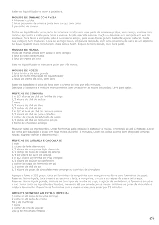Bater no liquidificador e levar a geladeira.

MOUSSE DE INHAME COM AVEIA
4 inhames cozidos
2 latas pequenas de ameixa preta sem caroço com calda
1 pauzinho de canela

Ponha no liquidificador uma parte de inhames cozidos com uma parte de ameixas-pretas, sem caroço, cozidas com
canela; aproveite a calda para bater a massa. Repita a receita usando maçãs ou bananas em compota em vez de
ameixas. Para fazer a compota, não é necessário adoçar, pois essas frutas já têm bastante açúcar natural. Basta
que estejam bem maduras. Leva-se ao fogo baixo, em panela tampada, com uma pitadinha de sal e só um dedinho
de água. Quanto mais cozinharem, mais doces ficam. Depois de bem batido, leve para gelar.

MOUSSE DE MANGA
Polpa de manga (fruta sem casca e sem caroço)
1 lata de leite condensado
1 lata de creme de leite

Bata no liquidificador e leve para gelar por três horas.

MOUSSE DE NOZES
1 lata de doce de leite grande
220 g de nozes trituradas no liquidificador
2 latas de creme de leite, sem soro

Bater na batedeira o doce de leite com o creme de leite por três minutos.
Desligue a batedeira e misture manualmente com uma colher as nozes trituradas. Leve para gelar.

MUFFINS DE CENOURA
1 e 1/2 xícaras de chá de farinha de trigo
1/2 xícara de chá de açúcar
2 ovos
1/2 xícara de chá de óleo
1/2 colher de chá de sal
1 e 1/2 xícaras de chá de cenoura ralada
1/2 xícara de chá de nozes picadas
1 colher de chá de bicarbonato de sódio
1/2 colher de chá de fermento em pó
1 barra de chocolate amargo

Misturar todos os ingredientes. Untar forminhas para empada e distribuir a massa, enchendo só até a metade. Levar
ao forno pré-aquecido e assar em fogo médio durante 15 minutos. Cobri-los ainda quente com chocolate amargo
ralado. Esperar esfriar e desenformar.

MUFFINS DE LARANJA E CHOCOLATE
1 ovo
1 xícara de leite desnatado
1/2 xícara de margarina light derretida
1/2 colher de sopa de raspas de laranja
1/4 de xícara de suco de laranja
1 e 1/2 xícara de farinha de trigo integral
1/2 xícara de açúcar de confeiteiro
1 colher de sopa de fermento em pó
1/2 colher de chá de sal
1/2 xícara de gotas de chocolate meio amargo ou confeitos de chocolate

Aqueça o forno a 205 graus. Unte as forminhas de empadinha com margarina ou forre com forminhas de papel.
Reserve. Numa tigela, bata o ovo e acrescente o leite, a margarina, o suco e as raspas de casca de laranja.
Reserve. Numa tigela grande, misture os dois tipos de farinha de trigo, o açúcar de confeiteiro, o fermento em pó e
o sal. Junte todos os ingredientes líquidos, mexendo até que umedeçam a massa. Adicione as gotas de chocolate e
misture levemente. Preencha as forminhas com a massa e leve para assar por 25 minutos.

OMELETE VIENENSE AO ESTILO IMPERIAL
3 colheres de sopa de farinha de trigo
2 colheres de sopa de creme
80 g de manteiga
4 ovos
1 colher de chá de açúcar
300 g de morangos frescos


                                                                                                                476
 