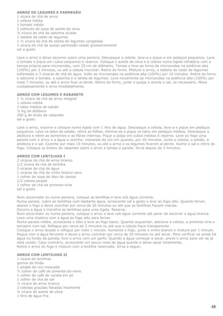 ARROZ DE LEGUMES E PARMESÃO
1 xícara de chá de arroz
1 cebola média
1 tomate médio
2 colheres de sopa de azeite de oliva
½ xícara de chá de salsinha picada
1 tablete de caldo de legumes
1 ½ xícara de chá de seleta de legumes congelada
1 xícara de chá de queijo parmesão ralado grosseiramente
sal a gosto

Lave o arroz e deixe escorrer sobre uma peneira. Descasque a cebola, lave-a e pique-a em pedaços pequenos. Lave
o tomate e pique em cubos pequenos e reserve. Coloque o azeite de oliva e a cebola numa tigela refratária com a
tampa própria para microondas, com 25 cm de diâmetro. Tampe e leve ao forno de microondas na potência alta
(100%) por 2 minutos, ou até a cebola murchar. Retire do forno. Misture o arroz, o tablete de caldo de legumes
esfarelado e 3 xícaras de chá de água. Volte ao microondas na potência alta (100%) por 10 minutos. Retire do forno
e adicione o tomate, a salsinha e a seleta de legumes. Leve novamente ao microondas na potência alta (100%) por
mais 7 minutos, ou até o arroz ficar al dente. Retire do forno, junte o queijo e acerte o sal, se necessário. Mexa
cuidadosamente e sirva imediatamente.

ARROZ COM LEGUMES E RABANETE
1 ½ xícara de chá de arroz integral
1 cebola média
2 talos médios de salsão
½ Kg de abóbora
200 g de broto de rabanete
sal a gosto

Lave o arroz, escorra e coloque numa tigela com 1 litro de água. Descasque a cebola, lave-a e pique em pedaços
pequenos. Lave os talos de salsão, retire as folhas, elimine-as e pique os talos em pedaços médios. Descasque a
abóbora e retire as sementes e as fibras internas. Pique a polpa em cubos médios e reserve. Leve ao fogo uma
panela com o arroz e a água e cozinhe, mexendo de vez em quando, por 20 minutos. Junte a cebola, o salsão, a
abóbora e o sal. Cozinhe por mais 15 minutos, ou até o arroz e os legumes ficarem al dente. Acerte o sal e retire do
fogo. Coloque os brotos de rabanete sobre o arroz e tampe a panela. Sirva depois de 3 minutos.

ARROZ COM LENTILHAS I
2 xícaras de chá de arroz branco
1/2 xícara de chá de lentilha
3 xícaras de chá de água
1 xícaras de chá de vinho branco seco
1 colher de sopa de óleo de canola
1/2 cebola picada
1 colher de chá de pimenta-síria
sal a gosto

Num escorredor ou numa peneira, coloque as lentilhas e lave sob água corrente.
Numa panela, cubra as lentilhas com bastante água, acrescente sal a gosto e leve ao fogo alto. Quando ferver,
abaixe o fogo e deixe cozinhar por cerca de 20 minutos ou até que as lentilhas fiquem macias.
Escorra a água e transfira as lentilhas para uma tigela. Reserve.
Num escorredor ou numa peneira, coloque o arroz e lave sob água corrente até parar de escorrer a água branca.
Leve uma chaleira com a água ao fogo alto para ferver.
Numa panela média, acrescente o óleo e leve ao fogo baixo. Quando esquentar, adicione a cebola, a pimenta-síria e
tempere com sal. Refogue por cerca de 2 minutos ou até que a cebola fique transparente.
Coloque o arroz lavado e refogue por mais 1 minuto. Aumente o fogo, junte o vinho branco e misture por 1 minuto.
Regue com a água fervente e deixe o arroz cozinhar por cerca de 20 minutos ou até secar. Para verificar se ainda há
água no fundo da panela, fure o arroz com um garfo. Quando a água começar a secar, prove o arroz para ver se já
está cozido. Caso contrário, acrescente um pouco mais de água quente e deixe secar totalmente.
Retire o arroz do fogo e misture com a lentilha reservada. Sirva a seguir.

ARROZ COM LENTILHAS II
1 xícara de lentilhas
gomos de limão
1 pitada de noz-moscada
½ colher de café de pimenta-do-reino
1 colher de café de canela em pó
1 colher de chá de sal
½ xícara de arroz branco
3 cebolas graúdas fatiadas finamente
¼ xícara de azeite de oliva
1 litro de água fria


                                                                                                                 48
 