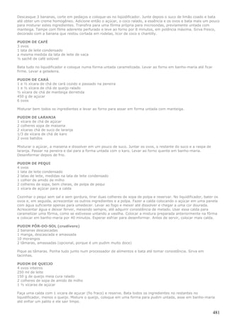 Descasque 3 bananas, corte em pedaços e coloque-as no liqüidificador. Junte depois o suco de limão coado e bata
até obter um creme homogêneo. Adicione então o açúcar, o coco ralado, a essência e os ovos e bata mais um pouco
para misturar estes ingredientes. Transfira para uma fôrma própria para microondas, previamente untada com
manteiga. Tampe com filme aderente perfurado e leve ao forno por 8 minutos, em potência máxima. Sirva fresco,
decorado com a banana que restou cortada em rodelas, licor de coco e chantilly.

PUDIM DE CAFÉ
3 ovos
1 lata de leite condensado
a mesma medida da lata de leite de vaca
½ sachê de café solúvel

Bata tudo no liquidificador e coloque numa forma untada caramelizada. Levar ao forno em banho-maria até ficar
firme. Levar a geladeira.

PUDIM DE CARÁ
1 e ½ xícara de chá de cará cozido e passado na peneira
1 e ½ xícara de chá de queijo ralado
½ xícara de chá de manteiga derretida
450 g de açúcar
6 ovos

Misturar bem todos os ingredientes e levar ao forno para assar em forma untada com manteiga.

PUDIM DE LARANJA
1 xícara de chá de açúcar
2 colheres sopa de maisena
2 xícaras chá de suco de laranja
1/3 de xícara de chá de karo
2 ovos batidos

Misturar o açúcar, a maisena e dissolver em um pouco de suco. Juntar os ovos, o restante do suco e a raspa de
laranja. Passar na peneira e daí para a forma untada com o karo. Levar ao forno quente em banho-maria.
Desenformar depois de frio.

PUDIM DE PEQUI
4 ovos
1 lata de leite condensado
2 latas de leite, medidas na lata de leite condensado
1 colher de amido de milho
2 colheres de sopa, bem cheias, de polpa de pequi
1 xícara de açúcar para a calda

Cozinhar o pequi sem sal e sem gordura, tirar duas colheres de sopa de polpa e reservar. No liquidificador, bater os
ovos e, em seguida, acrescentar os outros ingredientes e a polpa. Fazer a calda colocando o açúcar em uma panela
com água suficiente apenas para umedecer. Levar ao fogo e mexer até dissolver e chegar a uma cor dourada.
Acrescentar água e deixar ferver, mexendo sempre, até adquirir consistência de melado. Usar essa calda para
caramelizar uma fôrma, como se estivesse untando a vasilha. Colocar a mistura preparada anteriormente na fôrma
e colocar em banho-maria por 40 minutos. Esperar esfriar para desenformar. Antes de servir, colocar mais calda.

PUDIM PÔR-DO-SOL (crudívoro)
2 bananas descascadas
1 manga, descascada e amassada
10 morangos
2 tâmaras, amassadas (opcional, porque é um pudim muito doce)

Pique as tâmaras. Ponha tudo junto num processador de alimentos e bata até tomar consistência. Sirva em
tacinhas.

PUDIM DE QUEIJO
4 ovos inteiros
250 ml de leite
150 g de queijo meia cura ralado
2 colheres de sopa de amido de milho
1 ½ xícaras de açúcar

Faça uma calda com 1 xicara de açucar (fio fraco) e reserve. Bata todos os ingredientes no restantes no
liquidificador, menos o queijo. Misture o queijo, coloque em uma forma para pudim untada, asse em banho-maria
até enfiar um palito e ele sair limpo.


                                                                                                                 481
 