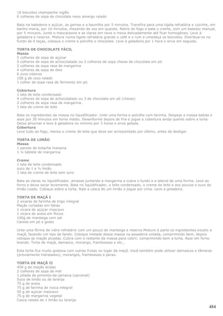 18 biscoitos champanhe inglês
6 colheres de sopa de chocolate meio amargo ralado

Bata na batedeira o açúcar, as gemas e a baunilha por 5 minutos. Transfira para uma tigela refratária e cozinhe, em
banho-maria, por 10 minutos, mexendo de vez em quando. Retire do fogo e bata o creme, com um batedor manual,
por 5 minutos. Junte o mascarpone e as claras em neve e mexa delicadamente até ficar homogêneo. Leve à
geladeira e reserve. Misture numa tigela refratária grande o café e o rum e umedeça os biscoitos. Distribua-os no
fundo de 6 taças, coloque o creme e polvilhe o chocolate. Leve à geladeira por 1 hora e sirva em seguida.

TORTA DE CHOCOLATE FÁCIL
Massa
5 colheres de sopa de açúcar
5 colheres de sopa de achocolatado ou 3 colheres de sopa cheias de chocolate em pó
2 colheres de sopa rasa de margarina
4 colheres de sopa de óleo
6 ovos inteiros
100 g de coco ralado
1 colher de sopa rasa de fermento em pó.

Cobertura
1 lata de leite condensado
4 colheres de sopa de achocolatado ou 3 de chocolate em pó (cheias)
2 colheres de sopa rasa de margarina.
1 lata de creme de leite

Bata os ingredientes da massa no liquidificador. Unte uma forma e polvilhe com farinha. Despeje a massa batida e
asse por 30 minutos em forno médio. Desenforme depois de fria e jogue a cobertura ainda quente sobre a torta.
Deixe amornar e leve à geladeira no mínimo por 3 horas e sirva gelada.
Cobertura
Leve tudo ao fogo, menos o creme de leite que deve ser acrescentado por último, antes de desligar.

TORTA DE LIMÃO
Massa
1 pacote de bolacha maisena
1 ¼ tablete de margarina

Creme
1 lata de leite condensado
suco de 1 e ½ limão
1 lata de creme de leite sem soro

Bata as claras no liqüidificador, amasse juntando a margarina e cubra o fundo e a lateral de uma forma. Leve ao
forno e deixe secar levemente. Bata no liqüidificador, o leite condensado, o creme de leite e aos poucos o suco de
limão coado. Coloque sobre a torta. Rale a casca de um limão e jogue por cima. Leve a geladeira.

TORTA DE MAÇÃ I
2 xícaras de farinha de trigo integral
Maçãs cortadas em fatias
1 xícara de açúcar mascavo
1 xícara de aveia em flocos
100g de manteiga com sal
Canela em pó a gosto

Unte uma fôrma de vidro refratário com um pouco de manteiga e reserve.Misture à parte os ingredientes exceto a
maçã, fazendo um tipo de farelo. Coloque metade dessa massa na assadeira untada, comprimindo bem, depois
coloque as maçãs picadas. Cubra com o restante da massa para cobrir, comprimindo bem a torta. Asse em forno
brando. Torta de maçã, damasco, morango, framboesas e etc.,

Esta torta fica muito gostosa com outras frutas no lugar da maçã. Você também pode utilizar damascos e tâmaras
(previamente hidratados), morangos, framboesas e peras.

TORTA DE MAÇÃ II
450 g de maçãs ácidas
2 colheres de sopa de mel
1 pitada de pimenta-da-jamaica (opcional)
Suco de limão ou de laranja
75 g de aveia
75 g de farinha de rosca integral
50 g de açúcar mascavo
75 g de margarina vegetal
Casca ralada de 1 limão ou laranja

                                                                                                                484
 
