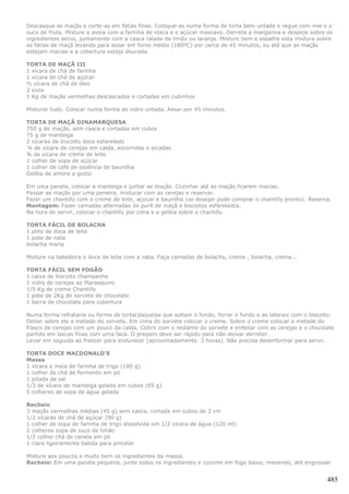 Descasque as maçãs e corte-as em fatias finas. Coloque-as numa forma de torta bem untada e regue com mel e o
suco de fruta. Misture a aveia com a farinha de rosca e o açúcar mascavo. Derreta a margarina e despeje sobre os
ingredientes secos, juntamente com a casca ralada de limão ou laranja. Misture bem e espalhe esta mistura sobre
as fatias de maçã levando para assar em forno médio (180ºC) por cerca de 45 minutos, ou até que as maçãs
estejam macias e a cobertura esteja dourada.

TORTA DE MAÇÃ III
1 xícara de chá de farinha
1 xícara de chá de açúcar
½ xícara de chá de óleo
2 ovos
1 Kg de maçãs vermelhas descascadas e cortadas em cubinhos

Misturar tudo. Colocar numa forma de vidro untada. Assar por 45 minutos.

TORTA DE MAÇÃ DINAMARQUESA
750 g de maçãs, sem casca e cortadas em cubos
75 g de manteiga
2 xícaras de biscoito doce esfarelado
¼ de xícara de cerejas em calda, escorridas e picadas
¾ de xícara de creme de leite
1 colher de sopa de açúcar
1 colher de café de essência de baunilha
Geléia de amora a gosto

Em uma panela, colocar a manteiga e juntar as maçãs. Cozinhar até as maçãs ficarem macias.
Passar as maçãs por uma peneira, misturar com as cerejas e reservar.
Fazer um chantilly com o creme de leite, açúcar e baunilha (se desejar pode comprar o chantilly pronto). Reserva.
Montagem: Fazer camadas alternadas de purê de maçã e biscoitos esfarelados.
Na hora de servir, colocar o chantilly por cima e a geléia sobre o chantilly.

TORTA FÁCIL DE BOLACHA
1 pote de doce de leite
1 pote de nata
bolacha maria

Misture na batedeira o doce de leite com a nata. Faça camadas de bolacha, creme , bolacha, creme...

TORTA FÁCIL SEM FOGÃO
1 caixa de biscoito champanhe
1 vidro de cerejas ao Marasquino
1/5 Kg de creme Chantilly
1 pote de 2Kg de sorvete de chocolate
1 barra de chocolate para cobertura

Numa forma refrataria ou forma de torta(daquelas que soltam o fundo, forrar o fundo e as laterais com o biscoito.
Deitar sobre ele a metade do sorvete. Em cima do sorvete colocar o creme. Sobre o creme colocar a metade do
frasco de cerejas com um pouco da calda. Cobrir com o restante do sorvete e enfeitar com as cerejas e o chocolate
partido em lascas finas com uma faca. O preparo deve ser rápido para não deixar derreter.
Levar em seguida ao freezer para endurecer (aproximadamente. 3 horas). Não precisa desenformar para servir.

TORTA DOCE MACDONALD’S
Massa
1 xícara e meia de farinha de trigo (180 g)
1 colher de chá de fermento em pó
1 pitada de sal
1/3 de xícara de manteiga gelada em cubos (65 g)
5 colheres de sopa de água gelada

Recheio
3 maçãs vermelhas médias (45 g) sem casca, cortada em cubos de 2 cm
1/2 xícaras de chá de açúcar (90 g)
1 colher de sopa de farinha de trigo dissolvida em 1/2 xícara de água (120 ml)
2 colheres sopa de suco de limão
1/2 colher chá de canela em pó
1 clara ligeiramente batida para pincelar

Misture aos poucos e muito bem os ingredientes da massa.
Recheio: Em uma panela pequena, junte todos os ingredientes e cozinhe em fogo baixo, mexendo, até engrossar


                                                                                                               485
 