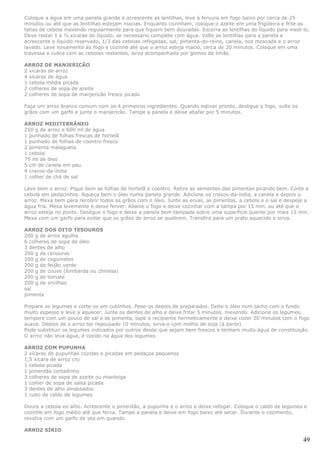Coloque a água em uma panela grande e acrescente as lentilhas, leve à fervura em fogo baixo por cerca de 25
minutos ou até que as lentilhas estejam macias. Enquanto cozinham, coloque o azeite em uma frigideira e frite as
fatias de cebola mexendo regularmente para que fiquem bem douradas. Escorra as lentilhas do líquido para medi-lo.
Deve restar 1 e ½ xícaras do líquido, se necessário complete com água. Volte as lentilhas para a panela e
acrescente o líquido reservado, 1/3 das cebolas refogadas, sal, pimenta-do-reino, canela, noz moscada e o arroz
lavado. Leve novamente ao fogo e cozinhe até que o arroz esteja macio, cerca de 20 minutos. Coloque em uma
travessa e cubra com as cebolas restantes, sirva acompanhado por gomos de limão

ARROZ DE MANJERICÃO
2 xícaras de arroz
4 xícaras de água
1 cebola média picada
2 colheres de sopa de azeite
2 colheres de sopa de manjericão fresco picado

Faça um arroz branco comum com os 4 primeiros ingredientes. Quando estiver pronto, desligue o fogo, solte os
grãos com um garfo e junte o manjericão. Tampe a panela e deixe abafar por 5 minutos.

ARROZ MEDITERRÂNEO
250 g de arroz e 600 ml de água
1 punhado de folhas frescas de hortelã
1 punhado de folhas de coentro fresco
2 pimenta malagueta
1 cebola
75 ml de óleo
5 cm de canela em pau
4 cravos-da-índia
1 colher de chá de sal

Lave bem o arroz. Pique bem as folhas de hortelã e coentro. Retire as sementes das pimentas picando bem. Corte a
cebola em pedacinhos. Aqueça bem o óleo numa panela grande. Adicione os cravos-da-índia, a canela e depois o
arroz. Mexa bem para recobrir todos os grãos com o óleo. Junte as ervas, as pimentas, a cebola e o sal e despeje a
água fria. Mexa levemente e deixe ferver. Abaixe o fogo e deixe cozinhar com a tampa por 15 min. ou até que o
arroz esteja no ponto. Desligue o fogo e deixe a panela bem tampada sobre uma superfície quente por mais 15 min.
Mexa com um garfo para evitar que os grãos de arroz se quebrem. Transfira para um prato aquecido e sirva.

ARROZ DOS OITO TESOUROS
200 g de arroz agulha
6 colheres de sopa de óleo
3 dentes de alho
200 g de cenouras
200 g de cogumelos
200 g de feijão verde
200 g de couve (lombarda ou chinesa)
200 g de tomate
200 g de ervilhas
sal
pimenta

Prepare os legumes e corte-os em cubinhos. Pese-os depois de preparados. Deite o óleo num tacho com o fundo
muito espesso e leve a aquecer. Junte os dentes de alho e deixe fritar 5 minutos, mexendo. Adicione os legumes,
tempere com um pouco de sal e de pimenta, tape o recipiente hermeticamente e deixe cozer 20 minutos com o fogo
suave. Depois de o arroz ter repousado 10 minutos, sirva-o com molho de soja (à parte).
Pode substituir os legumes indicados por outros desde que sejam bem frescos e tenham muito água de constituição.
O arroz não leva água, é cozido na água dos legumes.

ARROZ COM PUPUNHA
2 xícaras de pupunhas cozidas e picadas em pedaços pequenos
1,5 xícara de arroz cru
1 cebola picada
1 pimentão cortadinho
3 colheres de sopa de azeite ou manteiga
1 colher de sopa de salsa picada
3 dentes de alho amassados
1 cubo de caldo de legumes.

Doure a cebola eo alho. Acrescente o pimentão, a pupunha e o arroz e deixe refogar. Coloque o caldo de legumes e
cozinhe em fogo médio até que ferva. Tampe a panela e deixe em fogo baixo até secar. Durante o cozimento,
revolva com um garfo de vez em quando.

ARROZ SÍRIO

                                                                                                               49
 