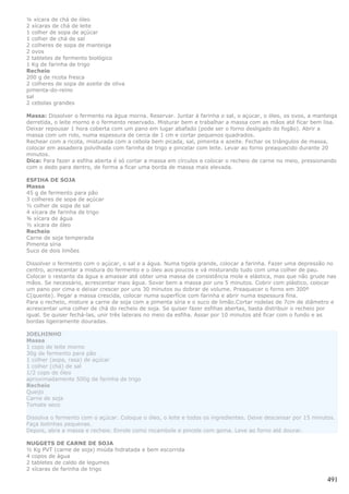 ¼ xícara de chá de óleo
2 xícaras de chá de leite
1 colher de sopa de açúcar
1 colher de chá de sal
2 colheres de sopa de manteiga
2 ovos
2 tabletes de fermento biológico
1 Kg de farinha de trigo
Recheio
200 g de ricota fresca
2 colheres de sopa de azeite de oliva
pimenta-do-reino
sal
2 cebolas grandes

Massa: Dissolver o fermento na água morna. Reservar. Juntar à farinha o sal, o açúcar, o óleo, os ovos, a manteiga
derretida, o leite morno e o fermento reservado. Misturar bem e trabalhar a massa com as mãos até ficar bem lisa.
Deixar repousar 1 hora coberta com um pano em lugar abafado (pode ser o forno desligado do fogão). Abrir a
massa com um rolo, numa espessura de cerca de 1 cm e cortar pequenos quadrados.
Rechear com a ricota, misturada com a cebola bem picada, sal, pimenta e azeite. Fechar os triângulos de massa,
colocar em assadeira polvilhada com farinha de trigo e pincelar com leite. Levar ao forno preaquecido durante 20
minutos.
Dica: Para fazer a esfiha aberta é só cortar a massa em círculos e colocar o recheio de carne no meio, pressionando
com o dedo para dentro, de forma a ficar uma borda de massa mais elevada.

ESFIHA DE SOJA
Massa
45 g de fermento para pão
3 colheres de sopa de açúcar
½ colher de sopa de sal
4 xícara de farinha de trigo
¾ xícara de água
½ xícara de óleo
Recheio
Carne de soja temperada
Pimenta síria
Suco de dois limões

Dissolver o fermento com o açúcar, o sal e a água. Numa tigela grande, colocar a farinha. Fazer uma depressão no
centro, acrescentar a mistura do fermento e o óleo aos poucos e vá misturando tudo com uma colher de pau.
Colocar o restante da água e amassar até obter uma massa de consistência mole e elástica, mas que não grude nas
mãos. Se necessário, acrescentar mais água. Sovar bem a massa por uns 5 minutos. Cobrir com plástico, colocar
um pano por cima e deixar crescer por uns 30 minutos ou dobrar de volume. Preaquecer o forno em 300º
C(quente). Pegar a massa crescida, colocar numa superfície com farinha e abrir numa espessura fina.
Para o recheio, misture a carne de soja com a pimenta síria e o suco de limão.Cortar rodelas de 7cm de diâmetro e
acrescentar uma colher de chá do recheio de soja. Se quiser fazer esfihas abertas, basta distribuir o recheio por
igual. Se quiser fechá-las, unir três laterais no meio da esfiha. Assar por 10 minutos até ficar com o fundo e as
bordas ligeiramente douradas.

JOELHINHO
Massa
1 copo de leite morno
30g de fermento para pão
1 colher (sopa, rasa) de açúcar
1 colher (chá) de sal
1/2 copo de óleo
aproximadamente 500g de farinha de trigo
Recheio
Queijo
Carne de soja
Tomate seco

Dissolva o fermento com o açúcar. Coloque o óleo, o leite e todos os ingredientes. Deixe descansar por 15 minutos.
Faça bolinhas pequenas.
Depois, abra a massa e recheie. Enrole como rocambole e pincele com gema. Leve ao forno até dourar.

NUGGETS DE CARNE DE SOJA
½ Kg PVT (carne de soja) miúda hidratada e bem escorrida
4 copos de água
2 tabletes de caldo de legumes
2 xícaras de farinha de trigo

                                                                                                               491
 