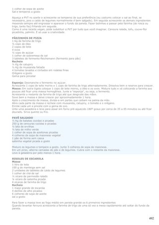 1 colher de sopa de azeite
Sal e temperos a gosto

Aqueça a PVT no azeite e acrescente os temperos de sua preferência (eu costumo colocar o sal ao final, se
necessário, pois o caldo de legumes normalmente é bem salgado). Em seguida acrescente os demais ingredientes
mexendo sempre até engrossar e aparecer o fundo da panela. Fazer bolinhas e passar pela farinha (de rosca ou
trigo, tanto faz) fritando em seguida.
Como é uma receita vegan, pode substituir a PVT por tudo que você imaginar. Cenoura ralada, tofu, couve-flor
picadinha, palmito. É só usar a criatividade.

PÃEZINHOS DE PIZZA
1 Kg de farinha de trigo
½ copo de óleo
2 copos de leite
4 ovos
½ copo de açúcar
1 colher de sobremesa de sal
3 tabletes de fermento fleichsmann (fermento para pão)
Recheio
½ Kg de catupiry
½ Kg de mussarela fatiada
4 tomates lavados e cortados em rodelas finas
Orégano a gosto
Gema para pincelar

Esponja: Desmanche o fermento no açúcar.
Acrescente 1 copo de leite morno e 1 copo de farinha de trigo alternadamente. Dissolva bem e reserve para crescer.
Massa: Em outra tigela coloque 1 copo de leite morno, o óleo e os ovos. Misture tudo e vá colocando a farinha aos
poucos até ficar uma massa homogênea. Junte a "esponja", ou seja, o fermento.
Acrescente o restante da farinha de trigo até que desgrude das mãos.
Sove bem a massa e deixe crescer por aproximadamente 1 hora.
Após o crescimento da massa, divida-a em partes que caibam na palma da mão.
Abra cada parte da massa e recheie com mussarela, catupiry, o tomate e o orégano.
Enrole cada um e pincele com a gema de ovo.
Unte uma assadeira e leve para assar em forno pré-aquecido 180º graus por cerca de 35 a 45 minutos ou até ficar
dourado. Sirva quente ou frio.

PAVÊ SALGADO
½ Kg de batatas cozidas e picadas
250 g de cenouras cozidas e picadas
½ lata de ervilhas
½ lata de milho verde
1 colher de sopa de azeitonas picadas
4 colheres de sopa de maionese vegetal
1 pão de forma sem casca
salsinha vegetal picada a gosto

Misture os legumes e tempere a gosto. Junte 3 colheres de sopa de maionese.
Em um pirex, alterne camadas de pão e de legumes. Cubra com o restante da maionese.
Leve à geladeira por pelo menos 1 hora.

RISOLES DE ESCAROLA
Massa
1 litro de leite
100 g de manteiga sem sal
2 unidades de tabletes de caldo de legumes
1 colher de chá de sal
½ xícara de parmesão ralado
¼ xícara de salsinha picada
4 xícaras de farinha de trigo
Recheio
1 maço grande de escarola
4 dentes de alho picados
6 colheres de sopa de azeite
sal a gosto

Para fazer a massa leve ao fogo médio em panela grande os 6 primeiros ingredientes
Quando levantar fervura acrescente a farinha de trigo de uma só vez e mexa rapidamente até soltar do fundo da
panela.



                                                                                                              492
 