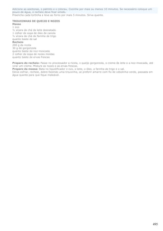 Adicione as azeitonas, o palmito e o colorau. Cozinhe por mais ou menos 10 minutos. Se necessário coloque um
pouco de água, o recheio deve ficar úmido.
Preencha cada tortinha e leve ao forno por mais 5 minutos. Sirva quente.

TROUXINHAS DE QUEIJO E NOZES
Massa
1 ovo
½ xícara de chá de leite desnatado
1 colher de sopa de óleo de canola
½ xícara de chá de farinha de trigo
quanto baste de sal
Recheio
200 g de ricota
30 g de gorgonzola
quanto baste de noz-moscada
2 colher de sopa de nozes moídas
quanto baste de ervas frescas

Preparo do recheio: Passe no processador a ricota, o queijo gorgonzola, o creme de leite e a noz-moscada, até
virar um creme. Misture as nozes e as ervas frescas.
Preparo da massa: Bata no liquidificador o ovo, o leite, o óleo, a farinha de trigo e o sal.
Deixe esfriar, recheie, dobre fazendo uma trouxinha, se preferir amarre com fio de cebolinha-verde, passada em
água quente para que fique maleável.




                                                                                                               495
 