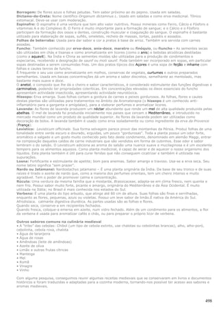 Borragem: De flores azuis e folhas peludas. Tem sabor próximo ao do pepino. Usada em saladas.
Dictamo-de-Creta: Nome científico Origanum dictamnus L. Usado em saladas e como erva medicinal. Tõnico
estomacal. Deve-se usar com moderação.
Espinafre: O espinafre é uma verdura que tem alto valor nutritivo. Possui minerais como Ferro, Cálcio e Fósforo e
vitaminas A e do Complexo B. O Ferro é muito importante para a formação de sangue; e o Cálcio e o Fósforo
participam da formação dos ossos e dentes, construção muscular e coagulação do sangue. O espinafre é bastante
utilizado para elaboração de sopas, suflês, omeletes, recheio de massas, tortas, pastéis e assados.
Folhas de beterraba: Usada para dar sabor e cor a pratos à base de arroz. Também era servida com carnes
assadas.
Funcho: Também conhecido por erva-doce, anis-doce, maratro ou finóquio, ou fiuncho - As sementes secas
são utilizadas em chás e tisanas e como aromatizante em licores (como o anis) e bebidas alcoólicas destiladas
(como a aquavit). Na Índia e China as sementes moídas são utilizadas para a produção de condimentos e
especiarias, recebendo a designação de saunf ou moti saunf. Pode também ser incorporado em sopas, em particular
sopas destinadas a serem consumidas frias. Um dos pratos típicos dos Açores é uma sopa de feijão e inhame com
folhas e caules tenros de funcho.
É frequente o seu uso como aromatizante em molhos, conservas de vegetais, curtumes e outros preparados
semelhantes. Usada em baixas concentrações dá um aroma e sabor discretos, semelhante ao mentolado, mas
bastante mais suave e doce.
O anetol, o composto que lhe dá o cheiro e sabor característicos, é considerado estimulante das funções digestivas e
carminativo, podendo ter propriedades coleríticas. Em concentrações elevadas os óleos essenciais do funcho
apresentam actividade insecticida, apresentando actividade neurotóxica.
Hissopo: Erva amarga. Suas folhas cortam a gordura de carnes e peixes gordurosos. As folhas, flores e caules
destas plantas são utilizadas para tratamentos no âmbito da Aromaterapia (o hissopo é um conhecido anti-
inflamatório para a garganta e amígdalas), para a elaborar perfumes e aromatizar licores.
Lavanda: As flores de lavanda produzem um néctar abundante que rende um mel de alta qualidade produzida pelas
abelhas. O mel de lavanda foi produzida inicialmente nos paises que cercam o Mediterrâneo, e introduzido no
mercado mundial como um produto de qualidade superior. As flores da lavanda podem ser utilizadas como
decoração de bolos. A lavanda também é usado como erva isoladamente ou como ingrediente da erva da Provence
(França).
Levístico: Levisticum officinale. Sua forma selvagem parece provir das montanhas da Pérsia. Produz folhas de uma
tonalidade entre verde escuro e dourado, erguidas, um pouco "gordurosas". Toda a planta possui um odor forte,
aromático e salgado e um gosto muito conhecido pelo fato deste condimento, denominado em alemão Maggi, entrar
na composição daqueles caldos de carne industriais que são vendidos em forma de cubinhos. Esse odor e sabor
lembram o do salsão. O Levisticum adiciona ao aroma do salsão uma nuance suave e mucilaginosa e é um excelente
tempero para os alimentos aquosos. Como planta medicinal, é capaz de aerar e de aquecer o nosso organismo dos
líquidos. Esta planta também é útil para curar feridas que não conseguem cicatrizar e também é utilizada nas
supurações.
Losna: Fortificante e estimulante de apetite; bom para anemias. Sabor amargo e travoso. Usa-se a erva seca. Seu
nome latino significa "sem prazer".
Nardo ou Jatamansi: Nardostachys jatamansi – É uma planta originária da Índia. Da base de seu tronco e de suas
raízes é tirado o azeite de nardo que, como a maioria dos perfumes orientais, tem um cheiro intenso e muito
agradável. Tem o poder de promover calma e concentração.
Rúcula: Uma verdura da mesma família que a mostarda, Brassicaceae, adapta-se em clima fresco, nem quente e
nem frio. Possui sabor muito forte, picante e amargo, originária do Mediterrâneo e da Ásia Ocidental. É muito
utilizada na Itália; no Brasil é mais conhecida nos estados do Sul.
Verbena: É uma planta do tipo arbusto, que atinge até 80 cm de altura. Suas folhas são finas e serrilhadas,
enquanto as flores, pequenas, azuis ou violetas. Possui um leve sabor de limão.É nativa da América do Sul.
Afrodisíaca. calmante digestiva diurética. As partes usadas são as folhas e flores.
Quando seca, conserve-a em recipientes fechados.
Quando fresca, coloque-a emersa em azeite, num vidro fechado. Além de um condimento para os alimentos, a flor
da verbena é usada para aromatizar cafés e chás, ou para preparar o próprio licor de verbena.

Outros sabores comuns na culinária medieval
• A “tribo” das cebolas: Chibol (um tipo de cebola extinto, use chalotas ou cebolinhas brancas), alho, alho-poró,
cebolinha, cebola roxa, chalota
• Água de laranjeira
• Água de rosas
• Amêndoas (leite de amêndoas)
• Azeite de oliva
• Limão e outras frutas cítricas
• Manteiga
• Mel
• Romã
• Vinagre
• Vinho

Com alguma pesquisa, conseguimos reunir algumas receitas medievais que se conservaram em livros e documentos
históricos e foram traduzidas e adaptadas para a cozinha moderna, tornando-nos possível ter acesso aos sabores e
aromas medievais.



                                                                                                                    498
 