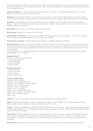 muito apreciados pelos árabes e pelos europeus, sendo um dos elementos-chave da dieta mediterrânea. Somente
deve ser utilizado cru; ao ser aquecido a mais de 48°C, perde suas vitaminas e propriedades antioxidantes, e torna-
se uma gordura comum.

Azeite-de-dendê: É o óleo extraído dos frutos da palmeira de dendê. É ingrediente indispensável na culinária
baiana. O mais correto seria chamá-lo de óleo.

Basilicão: Pouca gente conhece, poucos sabem usar. O sabor e o aroma são bastante fortes, mas vale a pena
experimentar até acertar, porque é tempero excelentes para molhos e massas. Nos pratos árabes fica espetacular.

Baunilha: Você encontra em fava e mais facilmente como essência. Muito aromática e de coloração marrom
escuro, a baunilha é utilizada para perfumar doces, bolos, cremes, mingaus, pudins, fios de ovos, marrom glacê,
bebidas com leite e gemadas.

Beldroega: Planta usada em saladas e sopas. Erva-de-porco.

Benishooga: Gengibre em conserva avermelhado.

Bicarbonato de Amônio: É um fermento utilizado no preparo de pães, bolos e biscoitos. Faz crescer a massa e
por ser volátil, seu aroma desaparece no forno sem deixar sabor.

Bicarbonato de Sódio: É um fermento em pó utilizado no preparo de bolos e biscoitos.

Bouquet Garni: Quando você quiser temperar, sem deixar vestígio dos temperos, faça um amarradinho de ervas
aromáticas frescas ou secas, utilizando um barbante para amarrar as ervas ou quando for possível, com a própria
erva,e remova no final da preparação. Para ervas secas, faça um sachê com um pedaço de gase e amarre com um
fio de algodão.
O que você junta e a quantidade, depende da receita e do volume que será preparado. O bouquet garni clássico
leva salsinha, louro e tomilho.

Bouquet Garni I
2 folhas de alho-poró (parte verde)
1 talo de aipo pequeno
1 talo de salsinha
1 ramo de tomilho
1 folha de louro

Bouquet Garni II
1 talo de salsinha
1 talinho de salsão
1 folha de louro
1 talo de manjericão

Outras combinações
salsinha, louro e alecrim
salsinha, louro e cebolinha verde
salsinha, louro, cebolinha verde e tomilho
salsinha, louro, tomilho e aipo
salsinha, tomilho e majerona
salsinha, louro e orégano
salsão, louro, tomilho e alho poró
salsão, louro, tomilho, alho-poró e alecrim
sálvia, louro, tomilho, alecrim
sálvia e dill

Caiena: É um pó muito ardido obtido da mistura de pimentinhas vermelhas e secas.

Cajun: Originário da Argentina, o cajun é composto por páprica, sal, estragão, alho, cebola, pimenta do reino,
salsa, canela, tomilho e pimenta calabresa. É típico da cozinha Creola.

Canela: Também conhecida como canela da china, apresenta-se em pau ou pó. Usa-se para dar um sabor especial
a doces, pães e bolos. É muito utilizada em banana cozida ou assada, arroz doce, vinho quente, quentão, compotas,
caldas, cremes e chocolates.

Capuchinha: Planta originária do Peru, tem um gosto ardido e lembra um pouco o agrião. As folhas tem formato
arredondado e as flores tons vibrantes de vermelho, laranja e amarelo. É rica em vitamina C. As folhas, caule e
flores podem ser usadas em saladas para dar um toque exótico. As sementes, em conserva, como alternativa às
alcaparras.

Cardamomo: Essencial na cozinha indiana, é usada no tempero de arroz, Possui sabor picante e adocicado.


                                                                                                                  5
 