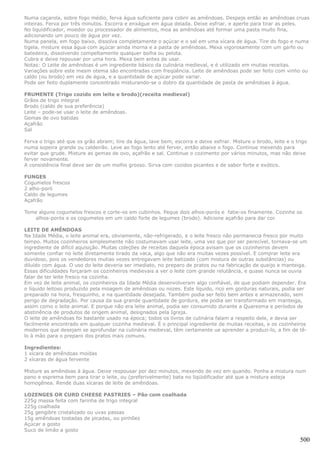 Numa caçarola, sobre fogo médio, ferva água suficiente para cobrir as amêndoas. Despeje então as amêndoas cruas
inteiras. Ferva por três minutos. Escorra e enxágue em água delada. Deixe esfriar, e aperte para tirar as peles.
No liquidificador, moedor ou processador de alimentos, moa as amêndoas até formar uma pasta muito fina,
adicionando um pouco de água por vez.
Numa panela, em fogo baixo, dissolva completamente o açúcar e o sal em uma xícara de água. Tire do fogo e numa
tigela, misture essa água com açúcar ainda morna e a pasta de amêndoas. Mexa vigorosamente com um garfo ou
batedeira, dissolvendo compeltamente qualquer bolha ou pelota.
Cubra e deixe repousar por uma hora. Mexa bem antes de usar.
Notas: O Leite de amêndoas é um ingrediente básico da culinária medieval, e é utilizado em mutias receitas.
Variações sobre este mesm otema são encontradas com freqüência. Leite de amêndoas pode ser feito com vinho ou
caldo (ou brodo) em vez de água, e a quantidade de açúcar pode variar.
Pode ser feito duplamente concentrado misturando-se o dobro da quantidade de pasta de amêndoas à água.

FRUMENTE (Trigo cozido em leite e brodo)(receita medieval)
Grãos de trigo integral
Brodo (caldo de sua preferência)
Leite – pode-se usar o leite de amêndoas.
Gemas de ovo batidas
Açafrão
Sal

Ferva o trigo até que os grão abram; tire da água, lave bem, escorra e deixe esfriar. Misture o brodo, leite e o trigo
numa sopeira grande ou caldeirão. Leve ao fogo lento até ferver, então abaixe o fogo. Continue mexendo para
evitar que grude. Misture as gemas de ovo, açafrão e sal. Continue o cozimento por vários minutos, mas não deixe
ferver novamente.
A consistência final deve ser de um molho grosso. Sirva com cozidos picantes e de sabor forte e exótico.

FUNGES
Cogumelos frescos
2 alho-poró
Caldo de legumes
Açafrão

Tome alguns cogumelos frescos e corte-os em cubinhos. Peque dois alhos-porós e fatie-os finamente. Cozinhe os
    alhos-porós e os cogumelos em um caldo forte de legumes (brodo). Adicione açafrão para dar cor.

LEITE DE AMÊNDOAS
Na Idade Média, o leite animal era, obviamente, não-refrigerado, e o leite fresco não permanecia fresco por muito
tempo. Muitos cozinheiros simplesmente não costumavam usar leite, uma vez que por ser perecível, tornava-se um
ingrediente de difícil aquisição. Muitas coleções de receitas daquela época avisam que os cozinheiros devem
somente confiar no leite diretamente tirado da vaca, algo que não era muitas vezes possível. E comprar leite era
duvidoso, pois os vendedores mutias vezes entregavam leite batizado (com mistura de outras substâncias) ou
diluído com água. O uso do leite deveria ser imediato, no preparo de pratos ou na fabricação de queijo e manteiga.
Essas dificuldades forçaram os cozinheiros medievais a ver o leite com grande relutância, e quase nunca se ouvia
falar de ter leite fresco na cozinha.
Em vez de leite animal, os cozinheiros da Idade Média desenvolveram algo confiável, de que podiam depender. Era
o líquido leitoso produzido pela moagem de amêndoas ou nozes. Este líquido, rico em gorduras naturais, podia ser
preparado na hora, fresquinho, e na quantidade desejada. Também podia ser feito bem antes e armazenado, sem
perigo de degradação. Por causa da sua grande quantidade de gordura, ele podia ser transformado em manteiga,
assim como o leite animal. E porque não era leite animal, podia ser consumido durante a Quaresma e períodos de
abstinência de produtos de origem animal, designados pela Igreja.
O leite de amêndoas foi bastante usado na época; todos os livros de culinária falam a respeito dele, e devia ser
facilmente encontrado em qualquer cozinha medieval. É o principal ingrediente de muitas receitas, e os cozinheiros
modernos que desejam se aprofundar na culinária medieval, têm certamente ue aprender a produzi-lo, a fim de tê-
lo à mão para o preparo dos pratos mais comuns.

Ingredientes:
1 xícara de amêndoas moídas
2 xícaras de água fervente

Misture as amêndoas à água. Deixe respousar por dez minutos, mexendo de vez em quando. Ponha a mistura num
pano e esprema bem para tirar o leite, ou (preferivelmente) bata no liqüidificador até que a mistura esteja
homogênea. Rende duas xícaras de leite de amêndoas.

LOZENGES OR CURD CHEESE PASTRIES – Pão com coalhada
225g massa feita com farinha de trigo integral
225g coalhada
25g gengibre cristalizado ou uvas passas
15g amêndoas tostadas de picadas, ou pinhões
Açúcar a gosto
Suco de limão a gosto

                                                                                                                   500
 