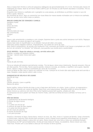 Abra a massa bem fininha e corte em pequenos retângulos de aproximadamente 15 x 8 cm. Formara pelo menos 24
retângulso de massa. Asse-os em forno médio (180°C) por 10 minutos ou até ficarem dourados e crocantes. Tire-os
e deixe esfriar.
Enquanto isso misture a coalhada com o gengibre ou uvas passas, as amêndoas ou pinhões e açúcar e suco de
limão a gosto. Reserve.
No momento de servir, faça um sanduíche com duas fatias de massa assada recheadas com a mistura de coalhada.
Pode ser servido como sobre mesa ou petisco.

MOLHO CAMELINE DE VINAGRE E CANELA
Gengibre moído
Canela
Cravo-da-índia
Cardamomo
Macis
Pimenta dedo-de-moça
Pão amanhecido
Vinagre
Sal

Pique o pão amanhecido e umedeça-o com vinagre. Esprema bem e junte aos outros temperos num tacho. Regoque
bem. Adicione um pouco de água e sal a gosto.
Depois bata tudo no liquidificador ou no batedor manual até obter uma pasta.
Ideal para pratos salgados exóticos. Originalmente, era usado em carne de caça.
Este molho é antiquíssimo, de acordo com Guillaume Tirel, cozinheiro de Charles V de França e compilador em 1375
do livro de culinária “Le Viandier” de Taillevant, que guardou sua receita para a posteridade.

OYLE SOPPES – Sopa de cebola e cerveja, servida sobre pão
Cebolas, cortadas em pedaços médios
Cerveja – deverá estar choca (sem gás)
Óleo
Açafrão
Sal
Fatias de pão dormido.

Ferva as ceboals até estarem parcialmente cozidas. Tire da água e deixe secar totalmente. Quendo secarem, frite-as
em óleo quente. Tire do óleo. Numa sopeira grande, misture a cerveja, as cebolas, o açafrão e sal a gusto. Quando
ferver, abaixe o fogo e continue cozinhando por cerca de 15 minutos.
Corte as fatias de pão (sem a casca) em cubinhso ou tiras. Coloque-as no fundo dde cada tigela onde será servida a
sopa. Despeje a sopa quente sobre o pão e sirva.

PANQUECAS DE SÁLVIA E DE LOURO
Farinha de trigo
Ovos
Açúcar
Canela, pimento, cravo e açafrão
Ramos de sálvia

Numa vasilha, misture farinha de trigo e ovos e bata bem até formar um crème. Junte o açúcar, as especiarias e
bata até ficar amarelo por causa do açafrão. Deve ficar uma massa grossa. Mergulhe então os ramos de sálvia
nessa mistura ou cubra-os com ela e frite numa frigideira grossa bem quente, untada com óleo.
As panquecas de louro podem ser feitas do mesmo modo, cobrindo as folhas de louro (colhidas na hora) com a
massa.

PÃO DE ERVAS
2 quadradinhos de fermento biológico
2 xícaras de água morna
6 ovos
1 ¼ colher de chá de sal
6 colheres de sopa de óleo vegetal
1 ½ colher de chá de alecrim
2/3 de xícara de salsinha
8 xícaras de farinha de trigo
1 ovo para pincelar

Dissolva o fermento na água. Numa bacia, misture os ovos, sal, óleo, ervas e 3 xícaras de farinha. Junte o fermento
e misture bem. Adicione mais farinha para encorpar e sove a massa numa superfície enfarinhada por 10 minutos.
Coloque numa tigela untada e cubra com um pano. Deixe crescer por uma hora e meia num ambiente fechado
(temperatura de 30° aproximadamente). Divida em duas bolas de massa, na assadeira. Deixe crescer pos mais
meia hora. Pincele com o ovo batido e asse por 50 minutos no forno quente.


                                                                                                                 501
 