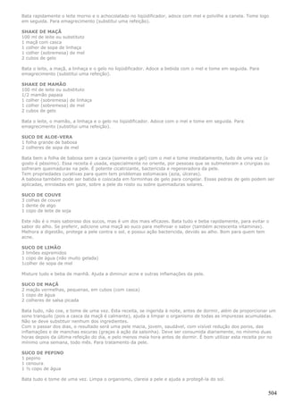 Bata rapidamente o leite morno e o achocolatado no liqüidificador, adoce com mel e polvilhe a canela. Tome logo
em seguida. Para emagrecimento (substitui uma refeição).

SHAKE DE MAÇÃ
100 ml de leite ou substituto
1 maçã com casca
1 colher de sopa de linhaça
1 colher (sobremesa) de mel
2 cubos de gelo

Bata o leite, a maçã, a linhaça e o gelo no liqüidificador. Adoce a bebida com o mel e tome em seguida. Para
emagrecimento (substitui uma refeição).

SHAKE DE MAMÃO
100 ml de leite ou substituto
1/2 mamão papaia
1 colher (sobremesa) de linhaça
1 colher (sobremesa) de mel
2 cubos de gelo

Bata o leite, o mamão, a linhaça e o gelo no liqüidificador. Adoce com o mel e tome em seguida. Para
emagrecimento (substitui uma refeição).

SUCO DE ALOE-VERA
1 folha grande de babosa
2 colheres de sopa de mel

Bata bem a folha de babosa sem a casca (somente o gel) com o mel e tome imediatamente, tudo de uma vez (o
gosto é péssimo). Essa receita é usada, especialmente no oriente, por pessoas que se submeteram a cirurgias ou
sofreram queimaduras na pele. É potente cicatrizante, bactericida e regeneradora da pele.
Tem propriedades curativas para quem tem problemas estomacais (azia, úlceras).
A babosa também pode ser batida e colocada em forminhas de gelo para congelar. Essas pedras de gelo podem ser
aplicadas, enroladas em gaze, sobre a pele do rosto ou sobre queimaduras solares.

SUCO DE COUVE
3 colhas de couve
1 dente de algo
1 copo de leite de soja

Este não é o mais saboroso dos sucos, mas é um dos mais eficazes. Bata tudo e beba rapidamente, para evitar o
sabor do alho. Se preferir, adicione uma maçã ao suco para melhroar o sabor (também acrescenta vitaminas).
Melhora a digestão, protege a pele contra o sol, e possui ação bactericida, devido ao alho. Bom para quem tem
acne.

SUCO DE LIMÃO
3 limões espremidos
1 copo de água (não muito gelada)
1colher de sopa de mel

Misture tudo e beba de manhã. Ajuda a diminuir acne e outras inflamações da pele.

SUCO DE MAÇÃ
2 maçãs vermelhas, pequenas, em cubos (com casca)
1 copo de água
2 colheres de salsa picada

Bata tudo, não coe, e tome de uma vez. Esta receita, se ingerida à noite, antes de dormir, além de proporcionar um
sono tranquilo (pois a casca da maçã é calmante), ajuda a limpar o organismo de todas as impurezas acumuladas.
Não se deve substituir nenhum dos ingredientes.
Com o passar dos dias, o resultado será uma pele macia, jovem, saudável, com visível redução dos poros, das
inflamações e de manchas escuras (graças à ação da salsinha). Deve ser consumida diariamente, no mínimo duas
horas depois da última refeição do dia, e pelo menos meia hora antes de dormir. É bom utilizar esta receita por no
mínimo uma semana, todo mês. Para tratamento da pele.

SUCO DE PEPINO
1 pepino
1 cenoura
1 ½ copo de água

Bata tudo e tome de uma vez. Limpa o organismo, clareia a pele e ajuda a protegê-la do sol.


                                                                                                               504
 