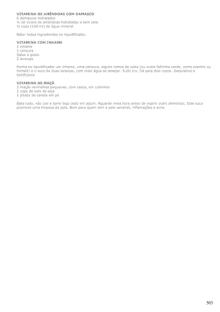 VITAMINA DE AMÊNDOAS COM DAMASCO
6 damascos hidratados
¼ de xícara de amêndoas hidratadas e sem pele
½ copo (100 ml) de água mineral

Bater todos ingredientes no liquidificador.

VITAMINA COM INHAME
1 inhame
1 cenoura
Salsa a gosto
2 laranjas

Ponha no liquidificador um inhame, uma cenoura, alguns ramos de salsa (ou outra folhinha verde, como coentro ou
hortelã) e o suco de duas laranjas, com mais água se desejar. Tudo cru. Dá para dois copos. Depurativo e
fortificante.

VITAMINA DE MAÇÃ
2 maçãs vermelhas pequenas, com casca, em cubinhos
1 copo de leite de soja
1 pitada de canela em pó

Bata tudo, não coe e tome logo cedo em jejum. Aguarde meia hora antes de ingerir outrs alimentos. Este suco
promove uma limpeza da pele. Bom para quem tem a pele sensível, inflamações e acne.




                                                                                                              505
 