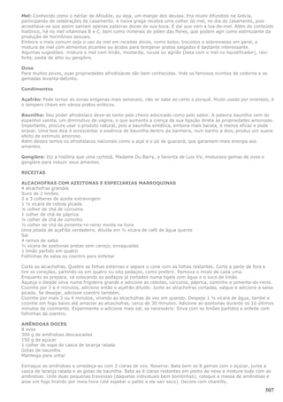 Mel: Conhecido como o néctar de Afrodite, ou seja, um manjar dos deuses. Era muito difundido na Grécia,
participando de celebrações de casamento. A noiva grega recebia uma colher de mel, no dia do casamento, pois
acreditava-se que assim sairiam apenas palavras doces de sua boca. É daí que vem a lua-de-mel. Além do conteúdo
histórico, há no mel vitaminas B e C, bem como minerais do pólen das flores, que podem agir como estimulante da
produção de hormônios sexuais.
Embora o mais comum seja o uso do mel em receitas doces, como bolos, biscoitos e sobremesas em geral, a
mistura de mel com alimentos picantes ou ácidos para temperar pratos salgados é bastante interessante.
Algumas sugestões: misture o mel com limão, mostarda, rúcula ou agrião (bata com o mel no liquidificador), raiz-
forte, pasta de alho ou gengibre.

Ovos
Para muitos povos, suas propriedades afrodisíacas são bem conhecidas. Vide os famosos ovinhos de codorna e as
gemadas levanta-defunto.

Condimentos

Açafrão: Pode tornar as zonas erógenas mais sensíveis, não se sabe ao certo o porquê. Muito usado por orientais, é
o tempero chave em vários pratos eróticos.

Baunilha: Seu poder afrodisíaco deve-se tanto pelo cheiro adocicado como pelo sabor. A palavra baunilha vem do
espanhol vainila, um diminutivo de vagina, o que aumenta a crença de sua ligação direta às propriedades amorosas.
Importante, procure usar o produto natural, pois a baunilha sintética, embora mais barata, é menos eficaz e pode
enjoar. Uma boa dica é acrescentar a essência de baunilha dentro da banheira, num banho a dois, produz um suave
efeito de estimulo amoroso.
Além destes temos os afrodisíacos nacionais como a açaí e o pó de guaraná, que garantem mais energia aos
amantes.

Gengibre: Diz a história que uma cortesã, Madame Du Barry, a favorita de Luis XV, misturava gemas de ovos e
gengibre para induzir seus amantes.

RECEITAS

ALCACHOFRAS COM AZEITONAS E ESPECIARIAS MARROQUINAS
4 alcachofras grandes
Suco de 2 limões
2 a 3 colheres de azeite extravirgem
1 ½ xícara de cebola picada
¼ colher de chá de cúrcuma
1 colher de chá de páprica
¼ colher de chá de cominho
½ colher de chá de pimenta-ro-reino moída na hora
Uma pitada de açafrão verdadeiro, diluída em ½ xícara de café de água quente
Sal
4 ramos de salsa
½ xícara de azeitonas pretas sem caroço, enxaguadas
1 limão partido em quatro
Folhinhas de salsa ou coentro para enfeitar

Corte as alcachofras. Quebre as folhas externas e separe o cone com as folhas restantes. Corte a parte de fora e
tire os corações, partindo-os em quatro ou oito pedaços, como preferir. Remova o miolo de cada uma.
Enquanto as prepara, vá colocando os pedaços já cortados numa tigela com água e o suco de limão.
Aqueça o óleode oliva numa frigideira grande e adicione as cebolas, cúrcuma, páprica, cominho e pimenta-do-reino.
Cozinhe por 3 a 4 minutos, adicione então o açafrão diluído. Junte as alcachofras cortadas, salgue e adicione a salsa
picada. Se desejar, adicione coentro também.
Cozinhe por mais 3 ou 4 minutos, virando as alcachofras de vez em quando. Despeje 1 ½ xícara de água, també e
cozinhe em fogo baixo até amaciar as alcachofras, cerca de 30 minutos. Adicione as azeitonas durante os 10 últimos
minutos de cozimento. Experimente e adicione mais sal, se necessário. Sirva com os limões partidos e enfeite com
folhinhas de coentro.

AMÊNDOAS DOCES
8 ovos
300 g de amêndoas descascadas
150 g de açúcar
1 colher de sopa de casca de laranja ralada
Gotas de baunilha
Manteiga para untar

Esmague as amêndoas e umedeça-as com 2 claras de ovo. Reserve. Bata bem as 8 gemas com o açúcar, junte a
casca de laranja ralada e as gotas de baunilha. Bata as 6 claras restantes em ponto de neve e misture tudo com as
amêndoas. Unte duas pequenas travessas (daquelas individuais bem bonitinhas), coloque a massa de amêndoas e
asse em fogo brando por meia hora (até espetar o palito e ele sair seco). Decore com chantilly.

                                                                                                                 507
 
