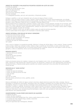 ARROZ DE AÇAFRÃO E MALAGUETAS PICANTES COZIDO EM LEITE DE COCO
8-10 fios de açafrão
1 colher de chá de sal bem cheia
300 ml de água fervente
40 g de coco ralado
250 g de arroz agulhinha, lavado
40 g de manteiga
1-2 malaguetas picantes, sem pé, sem sementes, e finamente picadas

Coloque o açafrão e o sal num recipiente com um pouco de água a ferver e mexa.
Escalde o coco com água a ferver e mexa. Tampe e reserve durante 10 minutos aproximadamente, em infusão.
Derreta a manteiga numa grande panela de base pesada, em fogo baixo, junte o arroz e as malaguetas finamente
picadas e mexa. Adicione o leite de coco e o açafrão, incluindo todos os fios.
Deixe levantar fervura, tampe bem a panela e reduza o calor para o mínimo possível, durante 10-14 minutos, até o
arroz ficar macio, mas ainda levemente duro quando testado. Retire a panela do fogo e abafe-a com um pano de
prato, ou se não pretender comer imediatamente, coloque um pano entre o arroz e a tampa e deixe sobre o fogão,
com o fogo apagado, durante 20 minutos.
Para servir, misture o arroz com um garfo e deite-o para um prato de serviço aquecido.
O arroz cozido desta forma adquire um encantador e discreto sabor exótico.

ARROZ INTEGRAL COM MOLHO DE SOJA E GENGIBRE
2 xícaras de chá de arroz integral
½ xícara de chá de molho de soja
1 colher de sopa de gengibre em pedaços
2 dentes de alho amassados
4 colheres de sopa de cebolinha picada
sal a gosto

Lave o arroz e coloque-o na panela de pressão. Adicione 3 xícaras de chá de água, o sal e misture. Tampe a panela
e leve ao fogo. Assim que começar a chiar, reduza o fogo e cozinhe por 10 minutos, ou até o arroz ficar macio.
Retire do fogo e deixe descansar por 10 minutos antes de abrir a panela. Misture em uma tigela o molho de soja, o
gengibre, o alho e a cebolinha. Sirva o arroz acompanhado do molho.

BANANA QUENTE
1 banana nanica por pessoa
mel a gosto
canela em pó para polvilhar
creme de leite
sorvete de creme

Corte uma banana nanica em rodelas e coloque em uma frigideira com o mel, na quantidade que o seu paladar
pedir. Aqueça em fogo brando até a banana murchar um pouquinho. Coloque em uma cambuquinha uma bola de
sorvete de creme, a banana ainda quente, polvilhe com canela e ponha por cima uma colher de sobremesa de
creme de leite.

BERINJELAS À "KAMA SUTRA"
4 berinjelas
1 colher de sopa de manteiga
1 colher de sopa de farinha de trigo
1 copo de leite
1 tomate
Suco de um limão
Pimenta caiena, pimenta do reino, açafrão, canela
Sal a gosto

Deixe as berinjelas de molho em água e sal por uma hora, depois escorra-as para tirar todo o amargo. Asse as
berinjelas e o tomate em uma grelha. Descasque tudo com cuidado e esmague com um garfo até formar uma polpa
homogênea. Reserve. À parte, derreta a manteiga numa panela pequena e junte a farinha de trigo, o sal, as
pimentas, a canela e o açafrão. Acrescente o leite e deixe cozinhar um pouco, mexendo sempre. Desligue o fogo e
misture o suco de limão. Arrume nos pratos (num jantar a dois, sugiro servir os pratos arrumados um a um. É
muuuuito mais tchan) uma camada do purê de berinjela e cubra com uma camada do molho de manteiga. Se quiser
pode decorar com azeitonas pretas.

CHAMPIGNONS E ALHO-PORÓ COM RISOTO DE AÇAFRÃO
3 colheres de água
1 colher de alho, picadinho
2 xícaras de alho-poró fatiado bem fino, tanto a parte branca como a verde
1 ½ xícaras de arroz integral longo, lavado e escorrido
2 xícaras de água fervente
250 g de cogumelos tipo champignon, fatiados

                                                                                                              508
 