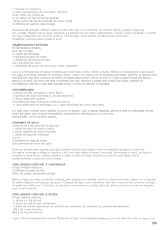 1 cenoura em cubinhos
1 colher de sementes de erva-doce (funcho)
¾ de colher de chá de sal
¼ de colher de chá de fios de açafrão
1/8 de colher de chá de pimenta-do-reino moída
2 colheres de sopa de salsa picada

Na panela de pressão, salteie o alho e o alho-poró por 2 a 3 minutos. Ao mesmo tempo, aqueça a água no
microondas. Misture sal na água. Adicione-a à panela com os outros ingredientes. Tampe, trave a pressão e cozinhe
em fogo médio/alto por 20 a 25 minutos. Tire do fogo, deixe esfriar por 10 minutos sem abrir.
Destampe, adicione salsa picada e sirva.

CHAMPIGNONS FESTIVOS
8 champignons médios
Suco de ½ limão
½ colher de manteiga
2 colheres de patê de nozes
1 colherinha de creme de leite
Sal e pimenta-do-reino
1 colherinha de azeite de oliva com trufas (opcional)

Lave os champignons em água corrente para tirar toda a areia. Retire os talos. Molhe os champignons e seus talos
em água com limão durante 10 minutos. Retire, seque-os e passe-os na manteiga derretida. Cozinhe-os apenas dois
minutos em fogo alto. Coloque-os sobre um papel absorvente e deixe-os esfriar. Pique a parte macia dos talos e
passe-a no patê, no creme de leite e tempere com sal, pimenta e azeite com aroma de trufas. Recheie os
champignons usando o tubo para decorar bolos, e sirva-os mornos ou gelados.

CHOCONHAQUE
2 xícaras de chá de açúcar cristal (400 g)
10 gramas de cravo-da-índia (1 pacote pequeno)
1 litro de leite bem quente
4 colheres de sopa, cheias de chocolate em pó
½ copo americano de conhaque, ou 1 copo americano de vinho tinto doce.

Em fogo alto, misture numa vasilha o cravo e o açúcar. Com o açúcar dourado, ponha o leite e o chocolate em pó.
Mexa até obter uma mistura homogênea. Acrescente o conhaque ou o vinho tinto.
Misture bem. Servir sempre quente.

CONSOMÊ DE BACO
2 xícaras de caldo picante de legumes
1 colher de sopa de cebola ralada
1 dente pequeno de alho amassado
1 colher de sopa de manteiga
2 ovos
2 colheres de sopa de xerez
sal e pimenta-do-reino em grão

Deve ser servido bem quente, por isso convém colocar duas tigelas no forno enquanto prepara o consomê.
Derreta a manteiga e refoga a cebola e o alho em fogo médio durante 2 minutos. Acrescente o caldo, verifique o
tempero e deixe ferver, depois adicione o xerez e retire do fogo. Quebre um ovo em cada tigela. Verta
imediatamente o caldo em cima e sirva.

FIGO ASSADO COM MEL E CAMEMBERT
8 figos médios maduros
3 colheres de sopa de mel
200 g de queijo camembert picado

Parta os figos ao meio, no sentido vertical, sem separar as metades. Abra-os cuidadosamente, regue com a metade
do mel e disponha um pedaço de queijo. Coloque os figos numa assadeira refratária e leve ao forno de microondas,
na potência média, por 3 minutos, ou até ficar bem quente e o queijo derreter. Retire do forno e sirva em seguida
com o mel restante.

FIGO ASSADO COM MEL E NOZES
8 figos médios maduros
½ xícara de chá de mel
½ xícara de chá de suco de laranja
1 colher de chá de especiarias em pó (canela, sementes de cardamomo, pimenta-da-jamaica)
100 g de nozes picadas
400 g de iogurte natural

Ligue o forno à temperatura média. Disponha os figos numa assadeira pequena, um ao lado do outro, e regue com

                                                                                                                 509
 