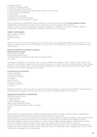 1 cebola picadinha
4 colheres de sopa de azeite
3 xícaras de chá de arroz pronto
1 xícara de chá de cenoura em cubos cozida em água e sal ao dente
8 azeitonas verdes picadinhas
2 ovos cozidos
1 lata de ervilha escorrida
2 tomates sem semente em cubos
Sal, pimenta-do-reino e salsinha a gosto

Como substitituto da sardinha da receita original, use uma xícara da receita de Frango Desfiado Vegan,
substituindo os temperos por coentro, louro, alcaparras e sal, para imitar o sabor de peixe.
Refogar a cebola no azeite, acrescentar a cenoura, a azeitona, a “sardinha”, a ervilha e o tomate. Mexer e
acrescentar o restante dos ingredientes. Verificar o tempero. Sirva em seguida.

ARROZ COM ZIMBRO
alguns bagos de zimbro
100 g de arroz
pimenta-do-reino
sal

Lavar bem o arroz e cozinhar na água e sal com cuidado para que os grãos não grudem uns nos outros. Por fim,
colocar o zimbro, deixar mais uns minutinhos no fogo e servir. Se não gostar do sabor do zimbro, substituir por 1
folha de louro.

ASPIC DE PEPINO E PIMENTA-CAMBUCI
Ingredientes do aspic
2 Kg de pepino japonês
400 g de pimenta-cambuci
1 folha de gelatina incolor para cada 100 ml de água obtida
sal a gosto

Centrifugue os pepinos e as pimentas (com a casca e cortados em pedaços). Leve o líquido ao fogo baixo e com
uma colher vá retirando a espuma. Quando ferver, passe por um coador (com um guardanapo limpo). Meça a água
de pepinos e, para cada 100 ml, junte uma folha de gelatina sem sabor previamente amolecida em água e gelo.
Tempere com sal e leve à geladeira para coagular.

Ingredientes do picadinho
1 pepino japonês
2 pimentas-cambuci
10 castanhas-do-pará
2 tomates
azeite de oliva
suco de 1/2 limão
1 maço de ciboullete
flor de sal

Escalde os tomates e retire as peles e as sementes. Corte os tomates, os pepinos, as pimentas e as castanhas em
cubos pequenos.Tempere com azeite de oliva, suco de limão, ciboullete e flor de sal. Reserve.

ASSADO DE BATATAS E COGUMELOS
300g cogumelos brancos
4 batatas grandes
1 cebola grande
1 lata de tomate pelado
200g queijo moussarela ralado
ervas frescas (manjericão, tomilho, orégano)
azeite
alho
sal

Numa panela com água fervendo, cozinhe as batatas descascadas e cortadas em fatias largas e relativamente
grossas (meio centímetro). Retire quando estiverem cozidas mas não muito.
Numa frigideira com um fio de azeite, doure um dente de alho e junte os cogumelos fatiados. Deixe cozinhar bem e
quando estiverem praticamente prontos, acrescente sal e tomilho fresco (pode ser seco também). Reserve.
Na mesma frigideira, já sem os cogumelos (ou noutra, se quiser fazer as duas coisas ao mesmo tempo), doure,
num fio de azeite, a cebola cortada em meias luas finas. Deixe-a ficar bem douradinha e reserve.
Prepare um molho de tomate simples: doure alguns dentes de alho em azeite, junte o tomate pelado partido em
pedaços, sal e deixe reduzir. Quase no final, acrescente folhas de manjericão fresco, rasgadas (se não tiver, pode
usar do seco ou orégano, como alternativa).


                                                                                                                    51
 
