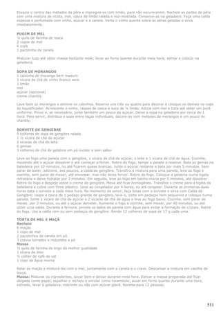 Esvazie o centro das metades da pêra e impregne-as com limão, para não escurecerem. Recheie as partes da pêra
com uma mistura de ricota, mel, casca de limão ralada e noz-moscada. Conserve-as na geladeira. Faça uma calda
espessa e perfumada com vinho, açúcar e a canela. Verta o vinho quente sobre as pêras geladas e sirva
imediatamente.

PUDIM DE MEL
½ quilo de farinha de rosca
2 copos de mel
6 ovos
1 pacotinho de canela

Misturar tudo até obter massa bastante mole; levar ao forno quente durante meia hora; esfriar e colocar na
geladeira.

SOPA DE MORANGOS
1 caixinha de morango bem maduro
1 xícara de chá de vinho branco seco
1 limão
mel
açúcar (opcional)
creme chantily

Lave bem os morangos e elimine os cabinhos. Reserve uns três ou quatro para decorar e coloque os demais no copo
do liquidificador. Acrescente o vinho, raspas de casca e suco de ½ limão. Adoce com mel e bata até obter um purê
uniforme. Prove e, se necessário, junte também um pouco de açúcar. Deixe a sopa na geladeira por cerca de 1
hora. Para servir, distribua a sopa entre taças individuais, decore-as com metades de morangos e um pouco de
chantily.

SORVETE DE GENGIBRE
5 colheres de sopa de gengibre ralado
1 ½ xícara de chá de açúcar
2 xícaras de chá de leite
6 gemas
3 colheres de chá de gelatina em pó incolor e sem sabor

Leve ao fogo uma panela com o gengibre, 1 xícara de chá de açúcar, o leite e 1 xícara de chá de água. Cozinhe,
mexendo até o açúcar dissolver e até começar a ferver. Retire do fogo, tampe a panela e reserve. Bata as gemas na
batedeira por 10 minutos, ou até ficarem quase brancas. Junte o açúcar restante e bata por mais 5 minutos. Sem
parar de bater, adicione, aos poucos, a calda de gengibre. Transfira a mistura para uma panela, leve ao fogo e
cozinhe, sem parar de mexer, até encorpar, mas não deixe ferver. Retire do fogo. Coloque a gelatina numa tigela
refratária e deixe hidratar por 3 minutos. Em seguida, leve ao fogo em banho-maria por 5 minutos, até dissolver.
Retire do fogo e despeje sobre o creme de gengibre. Mexa até ficar homogêneo. Transfira o creme para a tigela da
batedeira e cubra com filme plástico. Leve ao congelador por 4 horas, ou até congelar. Durante as primeiras duas
horas bata o sorvete a cada meia hora. No momento de servir, faça bolas com o sorvete e sirva com Calda de
Gengibre: raspe a casca de 1 pedaço grande de gengibre, lave-o, corte em pedaços bem pequenos e coloque numa
panela. Junte 1 xícara de chá de açúcar e 2 xícaras de chá de água e leve ao fogo baixo. Cozinhe, sem parar de
mexer, por 2 minutos, ou até o açúcar derreter. Aumente o fogo e cozinhe, sem mexer, por 40 minutos, ou até
obter uma calda. Durante a fervura, pincele os lados da panela com água para evitar a formação de cristais. Retire
do fogo. Use a calda com ou sem pedaços de gengibre. Rende 12 colheres de sopa de 17 g cada uma.

TORTA DE MEL E MAÇÃ
Recheio
6 maçãs
1 copo de mel
2 pacotinhos de canela em pó
3 cravos torrados e reduzidos a pó
Massa
½ quilo de farinha de trigo da melhor qualidade
1 xícara de óleo
½ colher de café de sal
1 copo de água morna

Ralar as maçãs e misturá-las com o mel, juntamente com a canela e o cravo. Descansar a mistura em vasilha de
louça.
Massa: Misturar os ingredientes, sovar bem e deixar durante meia hora. Esticar a massa preparada até ficar
delgada como papel; espalhar o recheio e enrolar como rocambole; assar em forno quente durante uma hora;
esfriado, levar à geladeira, cobrindo ou não com açúcar glacê. Receita para 12 pessoas.




                                                                                                              511
 