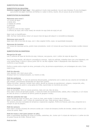 SUBSTITUTOS VEGAN

SUBSTITUTO DA GELATINA
Gelatina vegetal de ágar-ágar - Esta gelatina é muito mais saudável, rica em sais minerais. É uma mucilagem
    que provém de algas marinhas vermelhas e o sabor é ótimo, neutro. Só um pouco do pó já rende bem.

SUBSTITUTOS DA MAIONESE

Maionese sem ovos I
1/2 xícara de água
1 dente alho
2 rodelas de cebola
4 azeitonas
sal a gosto
1 xícara ou mais de óleo vegetal
3 colheres de sopa (não muito rasas) de extrato de soja (leite de soja) em pó.

Bater tudo no liqüidificador.
OBS: Se ficar muito densa, incluir um pouco mais de água até adquirir a consistência desejada.

Maionese sem ovos II
Bater bem 200 ml de leite de soja, com 1 óleo vegetal (milho, soja), na quantidade desejada.

Maionese de tomates
1/2 xícara da maionese acima, porém mais consistente. Junte 1/2 xícara de suco fresco de tomate e então misture
bem.

SUBSTITUTOS DA MANTEIGA

Margarina de soja
Use 2 colheres de sopa de farinha de soja; misturar, aos poucos, com 1 colher de sopa de água fria.

Ferva em fogo brando, até adquirir consistência cremosa . Após ter esfriado, trabalhar bem com uma batedeira, em
uma vasilha larga. A pouco e pouco junte 250 ml. de óleo vegetal. Pode ir despejando mais depressa o óleo,
conforme a sua intuição.

Prefira o azeite extra-virgem de oliva, prensado a frio, da primeira espremedura, em embalagens de vidro. Evite
expor à luz.

Patê de abacate
Usar abacate, sal e bem pouco alho.
Amassar bem no multiprocessador, ou mesmo à mão.

Patê de azeitonas
Bater no liquidificador ½ copo de azeitonas descaroçadas, juntamente com o dobro do seu volume em torradas de
pão integral, previamente amolecidas em água bem quente.
Podem-se juntar: salsinha, tomate (sem casca, devido ao excesso de agrotóxicos), orégano, manjericão, alho,
cebola,um pouco de azeite e umas gotas de limão, espremidas no momento de comer.

Patê de berinjela
Asse as berinjelas, retire as cascas possíveis, bata com sal, óleo de oliva.
Para cada 5 xícara de berinjela assada, 1 xícara de molho de tomate(tomate, cebola, alho e orégano), e 1/2 xícara
de óleo de oliva e 3 colheres de tahine (pasta de gergelim moído).

Patê de castanha-de-caju
Cozer farinha de trigo em água, por 1 hora ou mais, para render 2 xícaras de mingau.
Bater no liquidificador, com 1 xícara de castanhas-de-caju. Pode acrescer algum tempero.
Ter sempre uma boa variedade de temperos e especiarias vegetais. Prefira-os frescos; para isso, programe-se e
compre no dia do preparo.

Patê de cenoura
Para cada 5 xícaras (xícaras) de cenoura cozida use 1 xícara de tempero (molho de tomate, cebola e alho) e 1/2
xícara de azeite. Bata.

Patê de nozes e mel (para passar no pão)
Ralar a quantidade desejada de nozes ou avelãs, castanhas, etc. Juntar com ½ xícara de mel puro e 1 colher de chá
de gotas frescas de limão. Misturar bem.

Patê de tofu



                                                                                                                  512
 