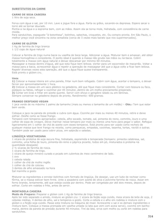 SUBSTITUTOS DA CARNE

CARNE DE SOJA CASEIRA
1 litro de soja seca.

Ferva com água e sal, por 10 min. Lave e jogue fora a água. Parta os grãos, socando-os depressa. Espere secar e
torre até se tornar dourado.
Ponha-a na água e a esprema bem, com as mãos. Assim ela se torna mole, hidratada, com consistência de carne
moída.
Para sanduíches, espaguete “à bolonhesa”, bolinhos, salsichas, croquetes, etc. Ou compre pronta. Em São Paulo, o
melhor preço você encontra na zona cerealista (cerca de 3 vezes mais barato que nos supermercados).

CARNE DE GLÚTEN
1 Kg de farinha de trigo branca
1 1/2 copo de água natural

Colocar a farinha de trigo numa bacia ou vasilha de boca larga. Adicionar a água. Misturar bem e amassar, até obter
massa homogênea e consistente. O ponto ideal é quando a massa não gruda nas mãos ou na bacia. Cobrir
totalmente a massa com água natural e deixar descansar por mínimo 60 minutos.
Massagear a massa dentro d'água, até que esta fique bem leitosa. Verter para um escorredor de macarrão. Voltar a
massa para a bacia, acrescentar água e repetir a operação de massagear até que a água volte a ficar bem leitosa.
Repetir diversas vezes esta operação, até que a água fique quase transparente.
Está pronto o glúten cru.

Usos
1) Colocar a massa inteira em uma panela, fritar num bom refogado. Cobrir com água, acertar o tempero, e deixar
ferver por aproximadamente 1 hora.
2) Colocar a massa em um saco plástico na geladeira, até que fique mais consistente. Cortar com tesoura ou faca,
pedaços ou fatias, refogar e cozinhar por 45 minutos ,dentro de um molho previamente preparado.
3) Cortar em tiras e fritar em azeite quente. Servir com shoyo e gengibre ralado ou em lâminas.
Sempre conservar na geladeira depois de pronto. Rendimento: 600 gramas.

FRANGO DESFIADO VEGAN
1 jaca verde de no máximo 1 palmo de tamanho (mais ou menos o tamanho de um melão) – Obs.: Tem que estar
bem verde.

Coloque a jaca na panela de pressão e cubra com água. Cozinhe por mais ou menos 40 minutos, retire e deixe
esfriar. Desfie como se fosse frango.
Tempere com temperos apropriados: cebola, alho socado, tomate, sal, pimenta do reino, cominho, louro e uma
colher de sopa de vinagre. Deixe marinar nesse tempero por mais ou menos uma hora para pegar o sabor. Refogue
ligeiramente em 1 colher de chá de azeite com esses temperos. Está pronto para ser usado como recheio de
qualquer massa que leve frango na receita, como panquecas, empadas, coxinhas, lasanha, tortas, ravióli e outras.
Também pode ser usado para cobrir pizza, em salpicão e saladas.

LINGÜIÇA VEGETARIANA
1 xícara de proteína de soja escura fina, hidratada, espremida e temperada (tempero: pimenta calabresa, sal,
cominho, uma folha de louro, pimenta-do-reino e páprica picante, todos em pó, misturados à proteína na
quantidade desejada)
2 ½ xícaras de farinha de rosca.
1 xícara de farinha de trigo.
1 xícara de queijo mineiro curado e picado em cubinhos de meio centímetro de lado.
1 ovo
1 cebola ralada
1 colher de chá de molho inglês
1 colher de chá de colorau
3 dentes de alho amassado na hora
Sal marinho a gosto

Misturar os ingredientes e enrolar bolinhos com formato de lingüiça. De desejar, use um tubo de rechear como
fôrma, se a massa estiver bem firme. Unte a assadeira com azeite de oliva e polvinhe farinha de rosca. Assar em
forno brando, lentamente, até que esteja cozida por dentro. Pode ser congelada por até dois meses, depois de
esfriar. Corte em rodelas e frite, antes de servir.

MORTADELA CASEIRA
Modo de Preparo: Preparar o glúten com 1 Kg de farinha de trigo branca.
Após ter sido separado o amido, misture ao glúten cru: 1 xícara de feijão soja cozido, meia xícara de leite de soja, 2
cebolas médias, 4 dentes de alho, sal e temperos a gosto. Corte a cebola e o alho em rodelas e misture com o
glúten e o feijão soja cozido. Passe esta mistura na máquina de moer. Acrescente o sal e os demais ingredientes e
misture bem. Coloque a massa prensada em vasilha untada (a lata que vem com aveia serve), cozinhe em banho-
maria, dentro da panela de pressão durante 40 minutos. Tire da lata, sirva com molho ou corte em rodelas para
sanduíches.

                                                                                                                  514
 
