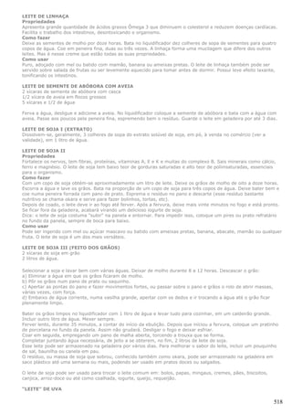 LEITE DE LINHAÇA
Propriedades
Apresenta grande quantidade de ácidos graxos Ômega 3 que diminuem o colesterol e reduzem doenças cardíacas.
Facilita o trabalho dos intestinos, desintoxicando o organismo.
Como fazer
Deixe as sementes de molho por doze horas. Bata no liquidificador dez colheres de sopa de sementes para quatro
copos de água. Coe em peneira fina, duas ou três vezes. A linhaça forma uma mucilagem que difere dos outros
leites. Mas é nesse creme que estão todas as suas propriedades.
Como usar
Puro, adoçado com mel ou batido com mamão, banana ou ameixas pretas. O leite de linhaça também pode ser
servido sobre salada de frutas ou ser levemente aquecido para tomar antes de dormir. Possui leve efeito laxante,
tonificando os intestinos.

LEITE DE SEMENTE DE ABÓBORA COM AVEIA
2 xícaras de semente de abóbora com casca
1/2 xícara de aveia em flocos grossos
5 xícaras e 1/2 de água

Ferva a água, desligue e adicione a aveia. No liquidificador coloque a semente de abóbora e bata com a água com
aveia. Passe aos poucos pela peneira fina, espremendo bem o resíduo. Guarde o leite em geladeira por até 3 dias.

LEITE DE SOJA I (EXTRATO)
Dissolvem-se, geralmente, 3 colheres de sopa do extrato solúvel de soja, em pó, à venda no comércio (ver a
validade), em 1 litro de água.

LEITE DE SOJA II
Propriedades
Fortalece os nervos, tem fibras, proteínas, vitaminas A, E e K e muitas do complexo B. Sais minerais como cálcio,
ferro e magnésio. O leite de soja tem baixo teor de gorduras saturadas e alto teor de poliinsaturadas, essenciais
para o organismo.
Como fazer
Com um copo de soja obtém-se aproximadamente um litro de leite. Deixe os grãos de molho de oito a doze horas.
Escorra a água e lave os grãos. Bata na proporção de um copo de soja para três copos de água. Deixe bater bem e
coe numa peneira forrada com pano de prato. Esprema o resíduo no pano e descarte (esse resíduo bastante
nutritivo se chama okara e serve para fazer bolinhos, tortas, etc).
Depois de coado, o leite deve ir ao fogo até ferver. Após a fervura, deixe mais vinte minutos no fogo e está pronto.
Se ficar fora da geladeira, acabará virando um delicioso iogurte de soja.
Dica: o leite de soja costuma "subir" na panela e entornar. Para impedir isso, coloque um pires ou prato refratário
no fundo da panela, sempre de boca para baixo.
Como usar
Pode ser ingerido com mel ou açúcar mascavo ou batido com ameixas pretas, banana, abacate, mamão ou qualquer
fruta. O leite de soja é um dos mais versáteis.

LEITE DE SOJA III (FEITO DOS GRÃOS)
2 xícaras de soja em grão
2 litros de água.

Selecionar a soja e lavar bem com várias águas. Deixar de molho durante 8 a 12 horas. Descascar o grão:
a) Eliminar a água em que os grãos ficaram de molho.
b) Pôr os grãos num pano de prato ou saquinho.
c) Apertar as pontas do pano e fazer movimentos fortes, ou passar sobre o pano e grãos o rolo de abrir massas,
várias vezes, com força.
d) Embaixo de água corrente, numa vasilha grande, apertar com os dedos e ir trocando a água até o grão ficar
plenamente limpo.

Bater os grãos limpos no liquidificador com 1 litro de água e levar tudo para cozinhar, em um caldeirão grande.
Incluir outro litro de água. Mexer sempre.
Ferver lento, durante 35 minutos, a contar do início da ebulição. Depois que iníciou a fervura, coloque um pratinho
de porcelana no fundo da panela. Assim não grudará. Desligar o fogo e deixar esfriar.
Coar em seguida, empregando um pano de malha aberta, torcendo a trouxa que se forma.
Completar juntando água necessária, de jeito a se obterem, no fim, 2 litros de leite de soja.
Esse leite pode ser armazenado na geladeira por vários dias. Para melhorar o sabor do leite, incluir um pouquinho
de sal, baunilha ou canela em pau.
O resíduo, ou massa de soja que sobrou, conhecido também como okara, pode ser armazenado na geladeira em
saco plástico até uma semana ou mais, podendo ser usado em pratos doces ou salgados.

O leite de soja pode ser usado para trocar o leite comum em: bolos, papas, mingaus, cremes, pães, biscoitos,
canjica, arroz-doce ou até como coalhada, iogurte, queijo, requeijão.

“LEITE” DE UVA

                                                                                                                 518
 