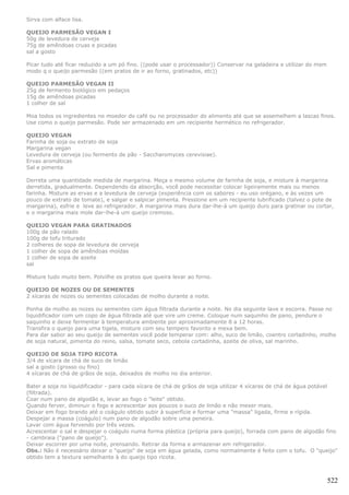 Sirva com alface lisa.

QUEIJO PARMESÃO VEGAN I
50g de levedura de cerveja
75g de amêndoas cruas e picadas
sal a gosto

Picar tudo até ficar reduzido a um pó fino. ((pode usar o processador)) Conservar na geladeira e utilizar do msm
modo q o queijo parmesão ((em pratos de ir ao forno, gratinados, etc))

QUEIJO PARMESÃO VEGAN II
25g de fermento biológico em pedaços
15g de amêndoas picadas
1 colher de sal

Moa todos os ingredientes no moedor do café ou no processador do alimento até que se assemelhem a lascas finos.
Use como o queijo parmesão. Pode ser armazenado em um recipiente hermético no refrigerador.

QUEIJO VEGAN
Farinha de soja ou extrato de soja
Margarina vegan
Levedura de cerveja (ou fermento de pão - Saccharomyces cerevisiae).
Ervas aromáticas
Sal e pimenta

Derreta uma quantidade medida de margarina. Meça o mesmo volume de farinha de soja, e misture à margarina
derretida, gradualmente. Dependendo da absorção, você pode necessitar colocar ligeiramente mais ou menos
farinha. Misture as ervas e a levedura de cerveja (experiência com os sabores - eu uso orégano, e às vezes um
pouco de extrato de tomate), e salgar e salpicar pimenta. Pressione em um recipiente lubrificado (talvez o pote de
margarina), esfrie e leve ao refrigerador. A margarina mais dura dar-lhe-á um queijo duro para gratinar ou cortar,
e o margarina mais mole dar-lhe-á um queijo cremoso.

QUEIJO VEGAN PARA GRATINADOS
100g de pão ralado
100g de tofu triturado
2 colheres de sopa de levedura de cerveja
1 colher de sopa de amêndoas moídas
1 colher de sopa de azeite
sal

Misture tudo muito bem. Polvilhe os pratos que queira levar ao forno.

QUEIJO DE NOZES OU DE SEMENTES
2 xícaras de nozes ou sementes colocadas de molho durante a noite.

Ponha de molho as nozes ou sementes com água filtrada durante a noite. No dia seguinte lave e escorra. Passe no
liquidificador com um copo de água filtrada até que vire um creme. Coloque num saquinho de pano, pendure o
saquinho e deixe fermentar à temperatura ambiente por aproximadamente 8 a 12 horas.
Transfira o queijo para uma tigela, misture com seu tempero favorito e mexa bem.
Para dar sabor ao seu queijo de sementes você pode temperar com: alho, suco de limão, coentro cortadinho, molho
de soja natural, pimenta do reino, salsa, tomate seco, cebola cortadinha, azeite de oliva, sal marinho.

QUEIJO DE SOJA TIPO RICOTA
3/4 de xícara de chá de suco de limão
sal a gosto (grosso ou fino)
4 xícaras de chá de grãos de soja, deixados de molho no dia anterior.

Bater a soja no liquidificador - para cada xícara de chá de grãos de soja utilizar 4 xícaras de chá de água potável
(filtrada).
Coar num pano de algodão e, levar ao fogo o "leite" obtido.
Quando ferver, diminuir o fogo e acrescentar aos poucos o suco de limão e não mexer mais.
Deixar em fogo brando até o coágulo obtido subir à superfície e formar uma "massa" ligada, firme e rígida.
Despejar a massa (coágulo) num pano de algodão sobre uma peneira.
Lavar com água fervendo por três vezes.
Acrescentar o sal e despejar o coágulo numa forma plástica (própria para queijo), forrada com pano de algodão fino
- cambraia ("pano de queijo").
Deixar escorrer por uma noite, prensando. Retirar da forma e armazenar em refrigerador.
Obs.: Não é necessário deixar o "queijo" de soja em água gelada, como normalmente é feito com o tofu. O "queijo"
obtido tem a textura semelhante à do queijo tipo ricota.



                                                                                                                   522
 