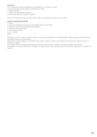RICOTTA
3 ½ xícaras de nozes macadâmia demolhadas por 2 horas ou mais
½ xícara de água pura (pode-se precisar de mais)
2 dentes de alho
1 colher de sopa de sal marinho
½ colher de sopa de Tempero Italiano

Bata no processador até que fique fofo. Pode ser necessário adicionar mais água.

RICOTA BRASILEIRINHA
1 limão
1 xícara de Castanhas-do-pará, demolhado de 12 a 24 horas
2 colheres de sopa de sementes de gergelim
1 colher de sopa de missô
2 a 6 dentes de alho
¼ a ½ cebola
Água

Esprema o limão. Junte o suco do limão e os outros ingredientes no liqüidificador. Adicione água suficiente para
conseguir bater os ingredientes.
Bata até a mistura adquirir consistência de ricota. Ponha a mistura num pano de musselina e deixe escorrer o
excesso de água.
Você pode deixar o queijo fermentar por várias horas durante a noite, se preferir o sabor mais ácido.
Se desejar um queijo mais duro, coloque um peso sobre o saco de pano para lentamente espremer o excesso de
líquido.




                                                                                                                   523
 