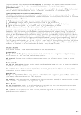 20% da quantidade diária recomendada de ácido fólico. As pessoas que não ingerem uma quantidade suficiente
desta vitamina B podem ter 50 vezes mais probabilidades de desenvolver uma miocardiopatia.
Como deve comer:
Pode fazer uma salada de endívia com tomate. Compre 2 endívias médias (300 g), e tomate (150 g). Corte tudo em
pedaços pequenos e acrescente azeite, vinagre e sal a gosto., e 3 ou 4 nozes. Está pronta para comer.

Quais são os alimentos mais nutritivos que existem?
Não existe nenhuma supercomida que concentre em si todos os nutrientes de que a gente precisa. Como cada
grupo de alimentos tem uma função específica, o ideal é construir um cardápio diário que inclua todos os nutrientes
indispensáveis para o organismo:

1.   Proteínas: ajudam na formação da massa muscular e do sistema imunológico
2.   Carboidratos: fornecem energia para o corpo realizar todas as suas funções vitais
3.   Gorduras: dão uma dose extra de energia, previnem doenças e facilitam a absorção de vitaminas
4.   Fibras: ajudam na digestão e no controle dos níveis de açúcar e colesterol do sangue
5.   Vitaminas e minerais: evitam doenças e reforçam as funções de defesa do corpo

Uma dieta adequada inclui esses cinco grupos de nutrientes, mas tem outro ponto importante: é preciso mandar
para dentro esses itens sempre, mas sem exagero. Seguindo esses preceitos, elegemos um top 5 de alimentos
nutritivos e indispensáveis no dia-a-dia: peixe, arroz integral, azeite de oliva, vegetais crus e frutas amarelas. No
quadro ao lado, a gente explica por que cada um deles é importante e qual a melhor forma de devorá-los. Tá certo,
pode não ser o menu dos seus sonhos, mas a boa notícia é que ninguém precisa abrir mão de todas as comidas que
dão prazer. Afinal, um outro segredo da alimentação saudável é saber combinar bem o que você come, tirando de
cada acompanhamento os melhores nutrientes que ele tem. Por exemplo, você é fã de um churrascão? Antes da
carne, coma um prato de salada para facilitar a digestão. Depois, escolha carnes não muito gordurosas, não detone
na quantidade (não precisa engolir um boi inteiro!), acrescente um arroz integral cheio de fibra e pode até atacar
uma fruta de sobremesa. O sacrifício não vai ser tão grande e seu corpo vai agradecer!


GRUPO CAMPEÃO
Arroz, azeite, verduras e frutas reúnem o supra-sumo de que seu corpo precisa.

Arroz integral
Por que é importante: Qualquer tipo de arroz tem muito carboidrato, mas o integral leva vantagem sobre os
outros pois sua casca tem mais fibra, vitaminas e sais minerais.

Vai bem com: Verduras verde-escuras, como espinafre e brócolis, que são fontes de ferro e fibra, ou sozinho
mesmo.

Frutas amarelas
Por que são importantes: Abacaxi, banana, manga, mamão e todas as frutas com casca ou polpa amarelada têm
muita fibra, carboidratos e vitamina.

Vai bem com: Como sobremesa e com uma saladinha de entrada, pois a vitamina A é mais bem absorvida na
presença das gorduras vindas da refeição.

Vegetais crus
Por que são importantes: Alface, acelga, cenoura e beterraba regulam o organismo, possuem fibra, vitamina C e
ferro. A aveia e o brócolis também têm esses nutrientes.

Vai bem com: Como primeiro prato, antes da refeição. Isso permite melhor absorção de suas vitaminas e minerais,
além de facilitar a digestão do que será ingerido em seguida.

Azeite de oliva
Por que é importante: Oferece a chamada gordura monoinsaturada, que não gruda nas paredes das artérias e
tem propriedades antioxidantes, prolongando a vida das células.

Vai bem com: Folhas verde-escuras, frutas amarelas, castanhas e gema de ovo (no máximo quatro por semana,
para não aumentar o colesterol).




                                                                                                                 527
 
