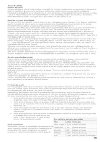 AZEITE DE OLIVA
História do azeite
A origem da oliveira, na sua forma primitiva, remonta à Era Terciária, sendo anterior ao nascimento do homem e se
situa, na Ásia Menor, provavelmente na Síria ou na Palestina, regiões onde foram descobertos vestígios de
instalações de produção de azeite e fragmentos de vasos datados do começo da Idade do Bronze. Contudo, em toda
a bacia do Mediterrâneo foram encontradas folhas de oliveira fossilizadas, datadas do Paleolítico e do Neolítico,
sendo também pesquisada a sua origem ao sul do Cáucaso, nos altos planos do Irã.

O uso do azeite na Antigüidade
Por volta de 3000 anos antes de Cristo, a oliveira já seria cultivada por todo o Crescente Fértil. Sabe-se, no entanto,
que, há mais de 6 mil anos, o azeite era usado pelos povos da Mesopotâmia como um protetor do frio e para o
enfrentamento das batalhas, ocasiões quando s pessoas untavam seus corpos com ele.
De acordo com a Bíblia, havia comércio de azeite com os negociantes da cidade de Tiro, os quais, provavelmente, o
exportavam para o Egito, onde as oliveiras, na maior parte, não oferecem um produto de boa qualidade. Há
também informações extraídas do Antigo Testamento bíblico de que teria sido na quantidade de 20.000 batos (2
Crônicas 2:10), ou 20 coros (1 Reis 5:11), o azeite fornecido por Salomão a Hirão, sendo que o comércio direto
desta produção era, também, sustentado entre o Egito e a Palestina (1 Reis 5:11; 2 Crônicas 2:10-15; Isaías 30:6 e
57.9; Ezequiel 27:17; Oséias 12:1).
A propagação da cultura do azeite pelas demais regiões mediterrânea provavelmente deva ter ocorrido através dos
fenícios e dos gregos. Assim, já na Grécia antiga se cultivava a oliveira, bem como a vinha. E, desde o século VII
a.C., o óleo de oliva começou a ser investigado pelos filósofos, médicos e historiadores da época em razão de suas
propriedades benéficas ao ser humano.
Os gregos e os romanos sem dúvida descobriram várias aplicações do azeite, com suas múltiplas utilizações na
culinária, como medicamento, unguento ou bálsamo, perfume, combustível para iluminação, lubrificante de alfaias e
impermeabilizante de tecidos.
Além disso, o azeite é mencionado em quase todas as religiões da Antigüidade, havendo inúmeras lendas e mitos a
respeito. Muitas das vezes a oliveira era considerada símbolo de sabedoria, paz, abundância e glória para os povos.

O azeite nas religiões antigas
Para os egípios, o cultivo da oliveira teria sido ensinado por Ísis, sendo que os gregos e romanos também
acreditavam que a origem de tal cultura teria sido uma dádiva dos seus respectivos deuses.
De acordo com a mitologia grega, ao disputar as terras do que é hoje a cidade de Atenas, o deus Possêidon, com
um golpe de seu tridente, teria feito brotar um belo e forte cavalo e que a deusa Palas Atenas trouxe uma oliveira
capaz de produzir óleo para iluminar a noite, suavizar a dor dos feridos e de servir como um alimento precioso, rico
em sabor e energia.
Na Eneida, Virgílio faz uma menção ao azeite e à oliveira: "E com um ramo de oliveira o homem se purifica
totalmente".
Rômulo e Remo, considerados descendentes dos deuses e fundadores da cidade de Roma, teriam visto a luz do dia
pela primeira vez debaixo dos galhos da oliveira.
Todavia, entre os judeus o azeite teve uma grande importância nos cultos quanto ao oferecimento de sacrifícios a
Deus, simbolizando a sua presença entre os homens.


Produção do azeite
São necessárias de 1.300 a duas mil azeitonas para produzir 250 mililitros de azeite. O azeite de oliva deve ser
produzido somente a partir de azeitonas e não podem ser denominados desta forma óleos extraídos por solventes
ou re-esterificação, nem misturas com outros tipos de óleo.
Na atualidade, os métodos tradicionais de processamento da azeitona deram lugar a processos modernos de
extração, utilizando variação de pressão e temperatura. Com isso, o método tradicional de prensagem a frio quase
não existe mais e classifica-se o azeite segundo seu processo de produção da seguinte forma:
    • Azeite de oliva refinado, produzido pela refinação do azeite virgem, que apresenta alta acidez e incidência
        de defeitos a serem eliminados na refinação. Pode ser misturado com o azeite virgem.
    • Azeite de oliveira virgem, obtido por processos mecânicos. Dependendo da acidez do produto obtido, este
        azeite pode ser classificado como sendo do tipo extra, virgem ou comum. O azeite virgem apresenta acidez
        máxima de 2 %.
    • Azeite extra virgem. O azeite não pode passar de 0,8 % de acidez (em ácido oléico) e nem apresentar
        defeitos. O orgão que os regulamenta e define quais defeitos são catalogados é o Conselho Oleícula
        Internacional.
    • Azeite de oliva comum é obtido da mistura do azeite lampante, inadequado ao consumo, reciclado por meio
        de processos físico-químicos e sua mistura com
        azeite virgem e extra-virgem. O azeite de oliva
        comum não possui regulamentação.                     Uso culinário do azeite por acidez
                                                              Tipo           Acidez   Utilização
Dicas de consumo                                           Extra Virgem      < 0,8% Saladas e molhos
Ao consumir o produto, é aconselhável que se verifique sua
                                                           Virgem fino       1,5%     Saladas e molhos
acidez e data de validade. Normalmente o azeite deve ser
consumido em 12 meses. Antigamente era possível            Semifino          3,0%     Saladas e frituras
encontrar no comércio azeites de primeira e de segunda
                                                           Refinado          >3,0%    Frituras de imersão
                                                              Puro           >2,0%    Frituras, assados e marinados
                                                                                                                   531
 