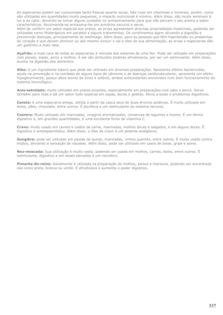 As especiarias podem ser consumidas tanto frescas quanto secas. São ricas em vitaminas e minerais, porém, como
são utilizadas em quantidades muito pequenas, o impacto nutricional é mínimo. Além disso, são muito sensíveis à
luz e ao calor, devendo-se tomar alguns cuidados no armazenamento para que não percam o seu aroma e sabor
característicos. Recomenda-se armazena-las em armários escuros e secos.
Além de conferir um sabor especial aos pratos, as ervas apresentam diversas propriedades medicinais, podendo ser
utilizadas como fitoterápicos em paralelo a alguns tratamentos. Os condimentos agem ativando a digestão e
prevenindo doenças, principalmente do estômago. Além disso, para as pessoas que têm hipertensão ou problemas
do coração e que devem diminuir ou até mesmo excluir o sal e óleo de sua alimentação, as ervas e especiarias dão
um gostinho a mais nela.

Açafrão: a mais cara de todas as especiarias é retirada dos estames de uma flor. Pode ser utilizado em preparações
com peixes, sopas, arroz e molhos. A ele são atribuídos poderes afrodisíacos, por ser um estimulante. Além disso,
auxilia na digestão dos alimentos.

Alho: é um ingrediente básico que pode ser utilizado em diversas preparações. Apresenta efeitos bactericidas;
ajuda na prevenção e no combate de alguns tipos de cânceres e de doenças cardiovasculares; apresenta um efeito
hipoglicemiante; possui altos teores de zinco e selênio, ambos antioxidantes envolvidos num bom funcionamento do
sistema imunológico.

Anis-estrelado: muito utilizado em pratos picantes, especialmente em preparações com pato e porco. Serve
também para chás e dá um sabor todo especial em sopas, doces e geléias. Alivia a tosse e problemas digestivos.

Canela: é uma especiaria antiga, obtida a partir da casca seca de duas árvores asiáticas. É muito utilizada em
bolos, pães, chocolate, entre outros. É diurética e um estimulante do sistema nervoso.

Coentro: Muito utilizado em marinadas, vinagres aromatizados, conservas de legumes e licores. É um tônico
digestivo e, em grandes quantidades, é uma excelente fonte de vitamina C.

Cravo: muito usado em carnes e caldos de carne, marinadas, molhos doces e salgados, e em alguns doces. É
digestivo e antiespasmódico. Além disso, o óleo de cravo é um potente analgésico.

Gengibre: pode ser utilizado em pastas de queijo, marinadas, vinhos quentes, entre outros. É muito usado contra
enjôos, aliviando a sensação de náuseas. Além disso, pode ser utilizado em casos de tosse, gripe e asma.

Noz-moscada: Sua utilização é muito vasta, podendo ser usada em molhos, carnes, bolos, entre outros. É
estimulante, digestivo e em doses elevadas é um narcótico.

Pimenta-do-reino: Geralmente é utilizada na preparação de molhos, peixes e mariscos, podendo ser encontrada
nas cores preta, branca ou verde. É afrodisíaca e aumenta o poder digestivo.




                                                                                                                 537
 