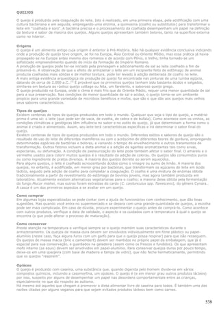 QUEIJOS

O queijo é produzido pela coagulação do leite. Isto é realizado, em uma primeira etapa, pela acidificação com uma
cultura bacteriana e em seguida, empregando uma enzima, a quimosina (coalho ou substitutos) para transformar o
leite em "coalhada e soro". A bactéria precisa e o processamento da coalhada desempenham um papel na definição
da textura e sabor da maioria dos queijos. Alguns queijos apresentam também bolores, tanto na superfície externa
como no interior.

Origens
O queijo é um alimento antigo cuja origem é anterior à Pré-História. Não há qualquer evidência conclusiva indicando
onde a produção de queijo teve origem, se foi na Europa, Ásia Central ou Oriente Médio, mas essa prática já havia
propagado-se na Europa antes mesmo dos romanos e de acordo com Plínio, o Velho, tinha tornado-se um
sofisticado empreendimento quando do início da formação do Império Romano.
A produção de queijos pode ter-se iniciado pela prensagem e adicionamento de sal ao leite coalhado a fim de
preservá-lo. A observação de que o efeito de armazenar o leite em um recipiente feito de estômago de animal
produzia coalhadas mais sólidas e de melhor textura, pode ter levado à adição deliberada de coalho no leite.
A mais antiga evidência arqueológica da produção de queijo foi encontrada nas pinturas de uma tumba egípcia,
datando de cerca de 2.000 a.C..[5] É provável que os primeiros queijos tenham sido bastante ácidos e salgados,
similares em textura ao rústico queijo cottage ou feta, um farelento, e saboroso queijo grego.
O queijo produzido na Europa, onde o clima é mais frio que do Oriente Médio, requer uma menor quantidade de sal
para a sua preservação. Nas condições de menor quantidade de sal e acidez, o queijo torna-se um ambiente
propício para uma grande variedade de micróbios benéficos e mofos, que são o que dão aos queijos mais velhos
seus sabores característicos.

Tipos de queijos
Existem centenas de tipos de queijos produzidos em todo o mundo. Qualquer que seja o tipo de queijo, a matéria-
prima é uma só: o leite (que pode ser de vaca, de ovelha, de cabra e de búfala). Como acontece com os vinhos, as
condições climáticas e geológicas têm influência no sabor e no estilo do queijo, já que determinam a forma como o
animal é criado e alimentado. Assim, seu leite terá características específicas e irá determinar o sabor final do
queijo.
Existem centenas de tipos de queijos produzidos em todo o mundo. Diferentes estilos e sabores de queijo são o
resultado do uso do leite de diferentes mamíferos ou com o acréscimo de diferentes teores de gordura, empregando
determinadas espécies de bactérias e bolores, e variando o tempo de envelhecimento e outros tratamentos de
transformação. Outros fatores incluem a dieta animal e a adição de agentes aromatizantes tais como ervas,
especiarias, ou defumação. A condição de pasteurização do leite pode também afetar o sabor final. O amarelo e o
vermelho usados para colorir muitos queijos é o resultado da adição de colorau. Os queijos são consumidos puros
ou como ingrediente de pratos diversos. A maioria dos queijos derrete ao serem aquecidos.
Para alguns queijos, o leite é coalhado acrescentando ácidos como o vinagre ou sumo de limão. A maioria dos
queijos, no entanto, é acidificada, em menor grau por bactérias, que transformam os açúcares do leite em ácido
láctico, seguido pela adição de coalho para completar a coagulação. O coalho é uma mistura de enzimas obtida
tradicionalmente a partir do revestimento do estômago de bovinos jovens, mas agora também produzida em
laboratório. Atualmente existem alternativas vegetarianas para o coalho; a maioria delas obtida pela fermentação
do fungo Mucor miehei, mas outras foram extraídas do cardo (C. cardunculus spp. flavescens), do gênero Cynara..
A casca é um dos primeiros aspectos a se avaliar em um queijo.

Como comprar
Em algumas lojas especializadas se pode contar com a ajuda de funcionários com conhecimento, que dão boas
sugestões. Mas quando você entra no supermercado e se depara com uma grande quantidade de queijos, a escolha
pode ser mais complicada. Em caso de dúvida, procure experimentar o queijo antes de comprá-lo. Como acontece
com outros produtos, verifique a data de validade, o aspecto e os cuidados com a temperatura à qual o queijo se
encontra (o que pode alterar o processo de maturação).

Como conservar
Preste atenção na temperatura e verifique sempre se o queijo mantém suas características durante o
armazenamento. Os queijos de massa dura devem ser envolvidos individualmente em filme plástico ou papel-
alumínio (neste caso, faça alguns furos com um garfo para que o queijo possa respirar) para que não ressequem.
Os queijos de massa macia (brie e camembert) devem ser mantidos no próprio papel da embalagem, que já é
especial para sua conservação, e guardados na geladeira (assim como os frescos e fundidos). Os que apresentam
mofo interno (os azuis) devem ser envolvidos em papel-alumínio. Para conservar queijos duros por pouco tempo,
deixe-os em uma queijeira (com base de madeira e tampa de vidro), que não feche hermeticamente, permitindo
que os queijos “respirem”.

Opiáceo
O queijo é produzido com caseína, uma substância que, quando digerida pelo homem divide-se em vários
compostos químicos, incluindo a casomorfina, um opiáceo. O queijo é (e em menor grau outros produtos lácteos)
por isso, suspeito por alguns de desempenhar um papel nas desordens comportamentais entre as crianças,
especialmente no que diz respeito ao autismo.
Há mesmo até aqueles que chegam a promover a dieta alimentar livre de caseína para todos. É também uma das
razões citadas por alguns veganos para que sejam evitados produtos lácteos bem como carnes.


                                                                                                               538
 