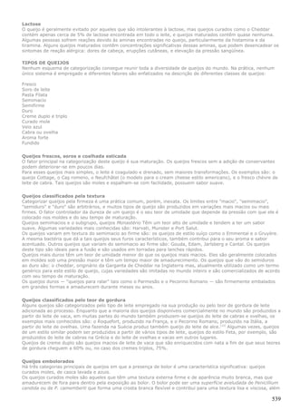 Lactose
O queijo é geralmente evitado por aqueles que são intolerantes à lactose, mas queijos curados como o Cheddar
contém apenas cerca de 5% de lactose encontrada em todo o leite, e queijos maturados contêm quase nenhuma.
Algumas pessoas sofrem reações devido às aminas encontradas no queijo, particularmente da histamina e da
tiramina. Alguns queijos maturados contêm concentrações significativas dessas aminas, que podem desencadear os
sintomas de reação alérgica: dores de cabeça, erupções cutâneas, e elevação da pressão sangüínea.

TIPOS DE QUEIJOS
Nenhum esquema de categorização consegue reunir toda a diversidade de queijos do mundo. Na prática, nenhum
único sistema é empregado e diferentes fatores são enfatizados na descrição de diferentes classes de queijos:

Fresco
Soro de leite
Pasta Filata
Semimacio
Semifirme
Duro
Creme duplo e triplo
Curado mole
Veio azul
Cabra ou ovelha
Aroma forte
Fundido


Queijos frescos, soros e coalhada esticada
O fator principal na categorização deste queijo é sua maturação. Os queijos frescos sem a adição de conservantes
podem deteriorar-se em poucos dias.
Para esses queijos mais simples, o leite é coagulado e drenado, sem maiores transformações. Os exemplos são: o
queijo Cottage, o Caş romeno, o Neufchâtel (o modelo para o cream cheese estilo americano), e o fresco chèvre de
leite de cabra. Tais queijos são moles e espalham-se com facilidade, possuem sabor suave.


Queijos classificados pela textura
Categorizar queijos pela firmeza é uma prática comum, porém, inexata. Os limites entre "macio", "semimacio",
"semiduro" e "duro" são arbitrários, e muitos tipos de queijo são produzidos em variações mais macios ou mais
firmes. O fator controlador da dureza de um queijo é o seu teor de umidade que depende da pressão com que ele é
colocado nos moldes e do seu tempo de maturação.
Queijos semimacios e o subgrupo, queijos Monastério Têm um teor alto de umidade e tendem a ter um sabor
suave. Algumas variedades mais conhecidas são: Harvati, Munster e Port Salut.
Os queijos variam em textura do semimacio ao firme são: os queijos de estilo suíço como o Emmental e o Gruyère.
A mesma bactéria que dá a tais queijos seus furos característicos, também contribui para o seu aroma e sabor
acentuado. Outros queijos que variam do semimacio ao firme são: Gouda, Edam, Jarlsberg e Cantal. Os queijos
deste tipo são ideais para a fusão e são usados em torradas para lanches rápidos.
Queijos mais duros têm um teor de umidade menor do que os queijos mais macios. Eles são geralmente colocados
em moldes sob uma pressão maior e têm um tempo maior de amadurecimento. Os queijos que vão do semiduros
ao duro são: o cheddar, originário da Garganta de Cheddar na Inglaterra mas, atualmente utilizado como um termo
genérico para este estilo de queijo, cujas variedades são imitadas no mundo inteiro e são comercializados de acordo
com seu tempo de maturação.
Os queijos duros — "queijos para ralar" tais como o Parmesão e o Pecorino Romano — são firmemente embalados
em grandes formas e amadurecem durante meses ou anos.


Queijos classificados pelo teor de gordura
Alguns queijos são categorizados pelo tipo de leite empregado na sua produção ou pelo teor de gordura de leite
adicionada ao processo. Enquanto que a maioria dos queijos disponíveis comercialmente no mundo são produzidos a
partir do leite de vaca, em muitas partes do mundo também produzem-se queijos do leite de cabras e ovelhas, os
exemplos mais conhecidos são: o Roquefort, produzido na França, e o Pecorino Romano, produzido na Itália, a
partir do leite de ovelhas. Uma fazenda na Suécia produz também queijo do leite de alce.[12] Algumas vezes, queijos
de um estilo similar podem ser produzidos a partir de vários tipos de leite, queijos do estilo Feta, por exemplo, são
produzidos do leite de cabras na Grécia e do leite de ovelhas e vacas em outros lugares.
Queijos de creme duplo são queijos macios de leite de vaca que são enriquecidos com nata a fim de que seus teores
de gordura cheguem a 60% ou, no caso dos cremes triplos, 75%.


Queijos embolorados
Há três categorias principais de queijos em que a presença de bolor é uma característica significativa: queijos
curados moles, de casca lavada e azuis.
Os queijos curados moles são aqueles que têm uma textura externa firme e de aparência muito branca, mas que
amadurecem de fora para dentro pela exposição ao bolor. O bolor pode ser uma superfície aveludada de Penicillium
candida ou de P. camemberti que forma uma crosta branca flexível e contribui para uma textura lisa e viscosa, além

                                                                                                                 539
 