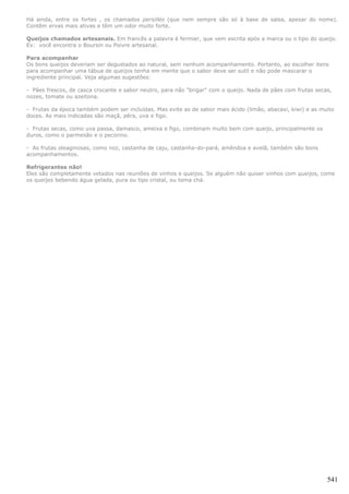 Há ainda, entre os fortes , os chamados persillés (que nem sempre são só à base de salsa, apesar do nome).
Contêm ervas mais ativas e têm um odor muito forte.

Queijos chamados artesanais. Em francês a palavra é fermier, que vem escrita após a marca ou o tipo do queijo.
Ex: você encontra o Boursin ou Poivre artesanal.

Para acompanhar
Os bons queijos deveriam ser degustados ao natural, sem nenhum acompanhamento. Portanto, ao escolher itens
para acompanhar uma tábua de queijos tenha em mente que o sabor deve ser sutil e não pode mascarar o
ingrediente principal. Veja algumas sugestões:

- Pães frescos, de casca crocante e sabor neutro, para não "brigar" com o queijo. Nada de pães com frutas secas,
nozes, tomate ou azeitona.

- Frutas da época também podem ser incluídas. Mas evite as de sabor mais ácido (limão, abacaxi, kiwi) e as muito
doces. As mais indicadas são maçã, pêra, uva e figo.

- Frutas secas, como uva passa, damasco, ameixa e figo, combinam muito bem com queijo, principalmente os
duros, como o parmesão e o pecorino.

- As frutas oleaginosas, como noz, castanha de caju, castanha-do-pará, amêndoa e avelã, também são bons
acompanhamentos.

Refrigerantes não!
Eles são completamente vetados nas reuniões de vinhos e queijos. Se alguém não quiser vinhos com queijos, come
os queijos bebendo água gelada, pura ou tipo cristal, ou toma chá.




                                                                                                              541
 