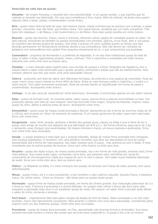 Descrição de cada tipo de queijo:

Alouette - de origem francesa, o alouette tem uma peculiaridade: é um queijo aerado, o que significa que foi
injetado ar durante sua fabricação. Por isso sua consistência é fina, macia. Além do natural, há ainda mais quatro
sabores (alho e salsa, cebola, condimentado e ervas finas).

Brie - queijo nobre feito de leite de vaca, tem textura macia, massa cremosa que se acentua com o tempo, e sabor
peculiar, marcante, mas não forte, que lembra nozes. Tem casca branca, recoberta por um mofo comestível. Três
tipos tem destaque: o de Meaux, o de Coulommiers e o de Melun. Para esse queijo escolha um vinho branco.

Boursin - queijo tipo boursin, fresco, macio e cremoso, oferecem outras opções de variedade quanto ao sabor. Ao
lado natural, encontram-se também os queijos aromatizados com pimenta, páprica, ervas finas, alho e uva passa.
Ao contrário dos demais grupos de queijos, com estes é preciso um certo cuidado quanto ao tempo que eles
deverão permanecer em temperatura ambiente devido a sua consistência. Eles não devem ser retirados da
geladeira com antecedência nem podem ficar expostos diretamente ao ar, o que compromete sua qualidade.

Camembert - originário da Normandia e o preferido de Napoleão, é um dos mais tradicionais queijo de leite de
vaca. O sabor é forte, ligeiramente picante, macio, cremoso. Tem a casca fina e aveludada com bolor branco.
Saboreie com vinho tinto leve ou branco seco.

Cheddar - o mais indicado pelos experts para uma reunião de queijos e vinhos. Originário da Inglaterra, tem a
massa macia e sabor mais acentuado que o gouda, gruyére, emmental e estepe que são da mesma família. Para
comprar observe que tem que haver uma certa oleosidade natural.

Chèvre - produzido com leite de cabra, tem diferentes formatos, de pirâmide a uma espécie de rocambole. Pode ser
super macio como cream cheese ou firme difícil de fatiar. Entre os mais famosos estão o chabichou, o crottin e o
saint-maure. Tem sabor levemente acentuado. Pode ser servido batido no liqüidificador em forma de pasta e
condimentado. Acompanha vinho branco.

Cottage - é um dos raros de 'ascendência' norte-americana. Granulado, é encontrado apenas em seu sabor natural.

Edan - queijo de formato oval, cor amarelo-palha, sabor suave, poucos furos e película avermelhada ou lisas. Era
produzido apenas com leite de vaca integral, mas hoje leva leite mais magro. Original da Holanda, inspirou nosso
queijo do reino. Retire a película antes de servir. Acompanha vinho tinto.

Emmenthal - queijo suíço de massa cozida prensada e flexível. Apresenta-se sob a forma de enormes rodas de 40
a 130 kg, tem buracos ou 'olhos' do tamanho de azeitonas. É um queijo gorduroso de sabor suave bem adocicado.
Sirva com vinho tinto.

Gorgonzola - sabor forte, picante, pertence a família dos queijos azuis, nasceu na Itália e leva a fama de ser o
queijo mais antigo do mundo (há registros de sua fabricação em 879 a.C.). De forma cilíndrica, pesa cerca de 3 Kg
e apresenta veias (fungos) azul-esverdeadas. De massa cremosa e macia, um pouco pastosa e quebradiça. Sirva
com vinho tinto seco encorpado.

Gouda - o queijo brasileiro é mais light que o original holandês. Queijo de massa firme prensada bem compacta,
com buracos espalhados. É recoberto com uma parafina vermelha, que deve ser descartada na hora de comer.
Apresentado sob a forma de roda pequena. Seu sabor quando novo é suave, mas acentua-se com a idade. É mais
consistente que os outros queijos de buracos. Sirva com vinho branco ou tinto seco leve.

Gruyère - queijo dos Alpes suíços, de massa cozida prensada, lisa e em forma de roda grande, amarela clara, firme
mais elástica. Sua crosta exibe rugas, conhecidas como becs, que parecem meio vermelhas por causa do
crescimento de microorganismo (nada que impeça de servi-lo com a casca). Tem sabor suave bastante adocicado
de avelã. Sirva com vinho tinto seco, leve ou branco seco.

Itálico - ou Belpaese na Itália, é o mais cremosos dos queijos de buracos com massa de sabor picante, tem casca
esbranquiçada.

Minas - queijo minas, ele é o mais consistente, e tem também o valor calórico reduzido. Quando fresco, é bastante
macio. Os vinhos secos - tintos ou brancos - são ideais para os queijos deste grupo.

Parmesão - queijo firme de massa cozida prensada, em forma de cilindro grande. Sua maturação pode levar de 2 a
3 anos ou mais. A textura é granulosa e o aroma delicado. Os queijos mais velhos e duros são bons para ralar,
enquanto o parmesão mais novo é um excelente queijo de mesa. Por possuir um sabor forte e peculiar pode alterar
o sabor do vinho, tornando-o amargo.

Port-Salut - originalmente fabricado pelos monges da abadia de Port-du-Salut. Sabor acentuado e um dos mais
picantes, macio mas ligeiramente consistente. Mais amarelo e coberto com uma casca alaranjada, considerado pelos
experts como um dos melhores queijos. Vinho tinto seco encorpado.

Provolone - queijo de massa dura prensada, em fios, apresentado sob diversas formas e dimensões. Sua casca
amarelo-dourada contém a marca das cordas que serviram para suspendê-lo. O queijo é liso e de um branco

                                                                                                                 542
 