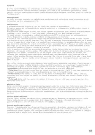 VINHOS

O vinho, acompanhando ou não uma refeição ou aperitivo, deve-se adequar a todo um contexto do momento,
harmonizando-se com o paladar da comida, ocasião e clima. Além de um complemento gastronômico, o vinho
também é utilizado para adicionar um toque especial ao paladar de certos pratos, começando pela já tão conhecida
“vinha de alhos”.

Como guardar
Os vinhos devem ser guardados, de preferência na posição horizontal, em local com pouca luminosidade, e cuja
temperatura não deve ultrapassar os 20°C.

Temperatura
A temperatura depende do gosto de cada um. Lembre-se, contudo, de algumas dicas:
Os brancos quando não resfriados tendem a realçar a acidez; mas se excessivamente gelados, podem impedir a
percepção do sabor.
Nunca adicione pedras de gelo ao vinho, nem coloque a garrafa no congelador, pois o resfriado bruto aniquila com a
qualidade e o sabor da bebida. O ideal é usar baldes com pedaços de gelo, água gelada e sal grosso.
No Brasil, quando a temperatura no verão ultrapassa facilmente 35ºC, os tintos devem ser resfriados na parte
inferior da geladeira, na porta, ou ainda num balde com água gelada por meia hora.
A escolha do copo também é importante. O tipo adequado permite enfatizar todas as virtudes do vinho. Os mais
indicados são os cálices, que têm uma haste com o pé. Além de elegantes, podem ser segurados sem que se aqueça
o vinho. Os ideais são de cristal ou vidro, de paredes finas, inteiramente lisos (os lapidados não permitem que a cor
seja plenamente apreciada). No caso do champanhe, o ideal é o copo tipo "flute", ou flauta, e não a taça tradicional,
boca larga, que faz com que a bebida perca as bolhas de gás rapidamente. Por ter a borda mais estreita, a "flute"
permite uma melhor concentração e percepção de aromas.
Antes de escolher as bebidas que acompanharão seu almoço e jantar festivos, saiba que os rótulos dos vinhos,
nacionais e estrangeiros, contêm preciosas informações. Além do nome do fabricante, ano de fabricação, produtor,
engarrafador, traz ainda a variedade de uva que deu origem àquele vinho. Se é Cabernet, por exemplo, uma
variedade tinta, da região francesa de Bordeaux; se Pinot Blanc, vem da Borgonha. Outro ponto que deve ser
notado é o teor alcoólico. Os vinhos normalmente variam de 7,5 a 15 graus (o normal é 12, ou seja, 12 g de álcool
por litro). Mais de 17 graus é liquidar com a bebida, pois o álcool matará os microorganismos que a produzem, a
partir do açúcar.

Para resfriar o vinho recomenda-se um balde com gelo, ou até mesmo a geladeira, mas jamais o freezer, porque o
choque térmico tende a modificar as características. Quanto à temperatura, não há que seguir regras impostas, e
sim adequá-la ao gosto da pessoa, embora seja razoável levar em consideração alguns critérios básicos:
- Espumante: O espumante deve ser gelado, para que a espuma se torne mais refrescante.
- Vinho tinto: Vinho tinto, no inverno, deve ser tomado na temperatura entre 15 a 20°C, mas nada impede que, no
verão, ele seja colocado na parte mais baixa da geladeira, por mais ou menos 30minutos.
- Vinho branco: Vinho branco, no verão, deve ser degustado numa temperatura entre 8 a 10°C, e para isso,
conservado num balde de gelo. No entanto, no inverno, a temperatura pode ser mais amena, e o balde de gelo,
dispensado.
- Vinho rosé: Vinho rosé, é um ponto intermediário de branco e tinto, e o critério para a sua temperatura deve
harmonizar com o clima.

Abrindo o vinho
Corte a tampinha do gargalo e limpe possíveis impurezas em volta. Use os tipos mais modernos de saca-rolhas, que
dispensam o uso de força e o apoio no bico da garrafa e possuem uma espiral helicoidal sem o “pino” central
(semelhante a um prego com espiral em volta). Prefira os abridores com espiral de teflon flexível. O cuidado na
escolha do abridor é realmente muito importante, pois evita que a rolha seja danificada (ou arrombada) na abertura
do vinho!

Quando a rolha se partir
Isto não é o fim! Segure a garrafa com firmeza e use de delicadeza e ângulo para ir tirando aos poucos a rolha.
Assim, você evita que outros pedaços caiam dentro da garrafa. Verifique se a rolha está deteriorada - e
possivelmente o vinho também, ou é somente uma rolha de baixa qualidade.

Quando a rolha cair no vinho
Acontece! Pedaços de rolha não estragam o vinho, mas atrapalham a degustação e o prazer dos bebedores. O mais
indicado neste caso é coar o vinho, utilizando um filtro de papel de café e um vasilhame bem limpo. Se desejar,
pode devolver o vinho à garrafa, mas sem agita-lo demais nos dois processos. Jamais utilize o coador de café (que
certamente está do lado do filtro), pois ele já está impregnado com sabor e odor de café.




                                                                                                                  545
 