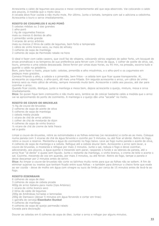 Acrescenta o caldo de legumes aos poucos e mexe constantemente até que seja absorvido. Vai colocando o caldo
aos poucos, à medida que o risoto seca.
A cevada deve ficar cozida e não muito mole. Por último, Junta o tomate, tempera com sal e adiciona a cebolinha.
Acrescenta o louro e serve imediatamente.

RISOTO DE COGUMELOS E ALHO PORÓ
5 cebolas médias ou 3 das grandes
1 alho-poró
1 Kg de cogumelos frescos
mais ou menos 6 dentes de alho
1 pimentão verde grande
3 xícaras de arroz arbóreo
mais ou menos 2 litros de caldo de legumes, bem forte e temperado
1 cálice de vinho branco seco, ou meio de whisky
3 colheres de sopa de manteiga
2 colheres de sopa de Parmesão ralado na hora

O ideal é fazer com caldo caseiro, que você faz de véspera, colocando vários vegetais de sabor forte, um bouquet de
ervas aromáticas e os temperos de sua preferência para ferver com 3 litros de água, 1 colher de azeite de oliva, sal,
louro, pimenta e uma cebola descascada. Deixe ferver por umas duas horas, ou 45 min, na pressão, escorra tudo e
guarde o caldo na geladeira.
Bom, para fazer o risoto, pique tudo: cebolas, pimentão e alho miudinhos, e o alho-poró e os cogumelos em
pedaços mais graúdos.
Comece fritando o alho, a cebola e o pimentão, bem fritos - a cebola tem que ficar quase transparente. Aí,
acrescente os cogumelos, o alho-poró, dê mais uma fritada. Em seguida acrescente o arroz, um cálice de vinho
branco seco ou meio cálice de whisky, sempre mexendo muito bem. Acrescente o caldo aos poucos, até dar para
cozinhar o arroz.
Quando ficar cozido, desligue, junte a manteiga e mexa bem, depois acrescente o queijo, misture, mexa e sirva
imediatamente.
Dica: Se quiser fique bem cremosinho e não muito seco, lembre-se de colocar bastante caldo a medida que o arroz
vai se aproximando do ponto de cozimento. A manteiga e o queijo dão uma "secada" no risoto.

RISOTO DE COUVE-DE-BRUXELAS
½ Kg de couve-de-bruxelas
2 colheres de sopa de azeite de oliva
5 colheres de sopa de manteiga
1 cebola média picada
1 xícara de chá de arroz arbório
1 colher de chá de mostarda de dijon
4 colheres de sopa de vinho branco
½ xícara de chá de creme de leite fresco
sal a gosto

Limpe a couve-de-bruxelas, retire as extremidades e as folhas externas (se necessário) e corte-as ao meio. Coloque
numa panela com 3 xícaras de chá de água fervente e cozinhe por 5 minutos, ou até ficar al dente. Retire do fogo,
retire a couve e reserve. Mantenha a água do cozimento no fogo baixo. Leve ao fogo numa panela o azeite de oliva,
4 colheres de sopa de manteiga e a cebola. Refogue até a cebola dourar bem. Acrescente o arroz sem lavar, a
couve-de-bruxelas, a mostarda e refogue por mais 2 minutos. Junte o sal, reduza o fogo e deixe cozinhar,
adicionando, aos poucos, a água quente e mexendo sem parar, raspando o fundo e as laterais da panela, até o
arroz ficar “al dente” e quase sem líquido. Junte o restante da manteiga, o vinho branco, o creme de leite e acerte o
sal. Cozinhe, mexendo de vez em quando, por mais 3 minutos, ou até ferver. Retire do fogo, tampe a panela e
deixe descansar por 2 minutos antes de servir.
Dica: Ao limpar a couve-de-bruxelas não corte os talinhos muito rente para que as folhas não se soltem. A fim de
eliminar sujeiras ou insetos que tenham ficado entre suas folhas - e também para diminuir o cheiro forte que exala
ao ser cozida - deixe de molho em água com vinagre ou suco de limão por cerca de 15 minutos antes de levá-la ao
fogo.

RISOTO EISENBAHN
6 colheres de sopa de óleo
3 colheres de sopa de cebola picada
400g de arroz italiano para risoto (tipo Arbóreo)
1 xícara de vinho branco seco
2 litros de caldo de legumes
200g de Amêndoas torradas e laminadas
200g de Damasco (deixar 5 minutos em água fervendo e cortar em tiras)
1 garrafa de cerveja Eisenbahn Dunkel
4 colheres de manteiga
4 colheres de sopa de queijo parmesão ralado
Cevada para decoração

Dourar as cebolas em 6 colheres de sopa de óleo. Juntar o arroz e refogar por alguns minutos.

                                                                                                                  55
 