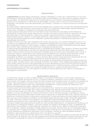 CURIOSIDADES

GASTRONOMIA E CULINÁRIA


                                                 Gastronomia

A gastronomia (do grego antigo γαστρονομία; γαστρός ["estômago"] e νομία ["lei","conhecimento"]) é um ramo
que abrange a culinária, as bebidas, os materiais usados na alimentação e, em geral, todos os aspectos culturais a
ela associados. Um gastrônomo (gourmet, em francês) pode ser um cozinheiro, mas pode igualmente ser uma
pessoa que se preocupa com o refinamento da alimentação, incluíndo, não só a forma como os alimentos são
preparados, mas também como são apresentados, por exemplo, o vestuário e a música ou dança que acompanham
as refeições.
Por essas razões, a gastronomia tem um foro mais alargado que a culinária, que se ocupa mais especificamente das
técnicas de preparo dos alimentos. Um provador de vinhos é um gastrônomo especializado naquelas bebidas (e,
muitas vezes, é também um gastrônomo no sentido mais amplo do termo).
O prazer proporcionado pela comida é um dos factores mais importantes da vida depois da alimentação de
sobrevivência. A gastronomia nasceu desse prazer e constituiu-se como a arte de cozinhar e associar os alimentos
para deles retirar o máximo benefício. Cultura muito antiga, a gastronomia esteve na origem de grandes
transformações sociais e políticas. A alimentação passou por várias etapas ao longo do desenvolvimento humano,
evoluindo do nómada caçador ao homem sedentário, quando este descobriu a importância da agricultura e da
domesticação dos animais.
A fixação à terra trouxe uma maior abundância de comida o que provocou um aumento demográfico que por sua
vez levou a um esgotamento dos recursos e à consequente migração para novos locais a explorar. Houve apenas
duas importantes exceções na história antiga: o Egipto e a Mesopotâmia, devido à fertilidade trazida pelas águas
dos rios Nilo, Tigre e Eufrates que se mantiveram constantes ao longo dos anos.
A riqueza proporcionada pela abundância trouxe a curiosidade pela novidade e pelo exotismo. O homem teve então
necessidade de complementar a sua dieta com alimentos que localmente não tinha, dando origem ao comércio
levado a cabo por alguns homens que continuaram nômades para que muitos outros se pudessem fixar à terra. O
homem que viajava, o comerciante, não só levava aquilo que faltava como introduzia novos alimentos, criando
necessidades imprescindíveis ao desenvolvimento do seu negócio. O transporte de alimentos provocou a
necessidade de aditivos: por exemplo, o aroma a resina de alguns actuais vinhos gregos foi induzido pelo facto de
se utilizar a resina em tempos remotos para tratar os odres de cabra que continham o vinho.
A humanidade cedo se apercebeu das virtudes da associação de certas plantas aromáticas aos alimentos para lhes
exaltar o sabor, contribuir para a sua conservação e permitir uma melhor e mais saudável assimilação por parte do
corpo. Muitas guerras se fizeram pela apropriação de recursos alimentares que de uma forma geral são escassos e
que determinam o poder para quem domina a gestão desses recursos. A título de exemplo, a busca das especiarias
foi um dos fatores que contribuiu para a queda do Império Romano, e quando a Europa parte para os
Descobrimentos Marítimos, tem como objetivo o controle da rota das especiarias que implicou a colonização e o
escravagismo renascentistas.



                                             Gastronomia medieval
O Cristianismo começou a mudar os hábitos antigos. Os conventos incentivavam o uso de frutas e legumes em
refeições muito simples. Nos séculos VII e IX, a comida se sofisticou, passando a incluir massas, ovos recheados,
carne e peixe. As Cruzadas, entre os séculos XI e XIII, permitiram aos europeus entrar em contato com produtos do
Oriente, logo incorporados na culinária: trigo-sarraceno, açúcar, anis, cominho, canela, gengibre, noz-moscada,
açafrão, cebolinha e ameixa. Esses novos ingredientes possibilitaram o desenvolvimento da salsicharia e das
técnicas de preparação de vinagre, mostarda e molhos especiais.
A arte do prazer da comida motivou gênios como Leonardo da Vinci, inventor de vários acessórios de cozinha, como
o célebre "Leonardo" para esmagar alho, regras de etiqueta à mesa, além de novas receitas. Precursor da nouvelle
cuisine, Da Vinci fundou com outro sócio o restaurante "A Marca das Três Rãs" em Florença. A gastronomia
despertou curiosas sensibilidades em músicos como Rossini e em escritores portugueses e estrangeiros. Camilo
Castelo Branco era avesso a descrições mas não resistiu a descrever um saboroso caldo verde, enquanto que Eça de
Queirós tem inúmeras menções a restaurantes nas suas obras. O culto dos prazeres da mesa chegou ao ponto de
fazer com que os aficcionados se juntassem em associações gastronômicas como a belga "Ordre des Agathopédes"
em 1585, a francesa "Confrérie de la Jubilation" ou o português "Clube dos Makavenkos" em 1884, além de
exemplos mais recentes como o Slow Food, que em reação ao Fast Food, tem como símbolo um caracol.
O primeiro tratado sobre gastronomia foi escrito por Jean Anthelme Brillat-Savarin, um gastrônomo francês que, em
1825 publicou a “Fisiologia do Paladar”, cujo título completo em francês é Physiologie du Goût, ou Méditations de
Gastronomie Transcendante; ouvrage théorique, historique et à l'ordre du jour, dédié aux Gastronomes parisiens,
par un Professeur, membre de plusieurs sociétés littéraires et savantes. Por este título que, em português poderia
ser traduzido como "Fisiologia do Paladar ou Meditações sobre a Gastronomia Transcendental, obra teórica, histórica
e atual, dedicada aos Gastrônomos parisienses, por um Professor, membro de várias sociedades literárias e
científicas", pode considerar-se a gastronomia como uma ciência ou uma arte.
No entanto, não se deve confundir esta ciência com a nutrição ou a dietética, que estudam os alimentos do ponto de
vista da saúde e da medicina, uma vez que a gastronomia é estritamente relacionada ao aspecto comercial (no que
diz respeito a preparação de comida em restaurantes) e cultural (no que diz respeito ao estudo desta ciência).




                                                                                                               550
 