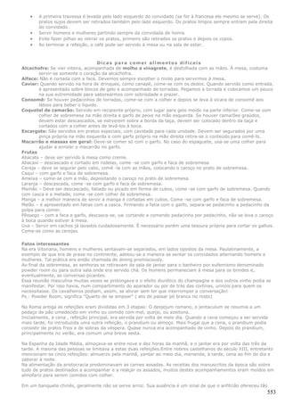 •   A primeira travessa é levada pelo lado esquerdo do convidado (se for à francesa ele mesmo se serve). Os
       pratos sujos devem ser retirados também pelo lado esquerdo. Os pratos limpos sempre entram pela direita
       do convidado.
   •   Servir homens e mulheres partindo sempre da convidada de honra.
   •   Evite fazer pilhas ao retirar os pratos, primeiro são retirados os pratos e depois os copos.
   •   Ao terminar a refeição, o café pode ser servido à mesa ou na sala de estar.



                                   Dicas para comer alimentos difíceis
Alcachofra: Se vier inteira, acompanhada de molho a vinagrete, é desfolhada com as mãos. À mesa, costuma
        servir-se somente o coração da alcachofra.
Alface: Não é cortada com a faca. Devemos sempre escolher o miolo para servirmos à mesa.
Caviar: Quando servido na hora de drinques, como canapé, come-se com os dedos. Quando servido como entrada,
        é apresentado sobre blocos de gelo e acompanhado de torradas. Pegamos a torrada e colocamos um pouco
        na sua extremidade para saborearmos com sobriedade e prazer.
Consomê: Se houver pedacinhos de torradas, come-se com a colher e depois se leva à xícara de consomê aos
        lábios para beber o líquido.
Coquetel de camarão: Servido em recipiente próprio, com lugar para gelo moído na parte inferior. Come-se com
        colher de sobremesa na mão direita e garfo de peixe na mão esquerda. Se houver camarões graúdos,
        devem estar descascados, se estiverem sobre a borda da taça, devem ser colocado dentro da taça e
        cortados com a colher antes de levá-los à boca.
Escargots: São servidos em pratos especiais, com cavidade para cada unidade. Devem ser segurados por uma
        pinça própria na mão esquerda e com garfo próprio na mão direita retira-se o conteúdo para comê-lo.
Macarrão e massas em geral: Deve-se comer só com o garfo. No caso do espaguete, usa-se uma colher para
        ajudar a enrolar o macarrão no garfo.
Frutas
Abacate – deve ser servido à mesa como creme.
Abacaxi – descascado e cortado em rodelas, come -se com garfo e faca de sobremesa
Cereja – deve se segurar pelo cabo, comê -la com as mãos, colocando o caroço no prato de sobremesa.
Caqui – com garfo e faca de sobremesa.
Ameixa – come-se com a mão, depositando o caroço no prato de sobremesa.
Laranja – descascada, come -se com garfo e faca de sobremesa.
Mamão – Deve ser descascado, fatiado ou picado em forma de cubos, come -se com garfo de sobremesa. Quando
com casca e a metade, come -se com colher de sobremesa.
Manga – a melhor maneira de servir a manga é cortadas em cubos. Come -se com garfo e faca de sobremesa.
Melão – é apresentado em fatias com a casca. Firmando a fatia com o garfo, separa-se pedacinho a pedacinho da
polpa para comer.
Pêssego – com a faca e garfo, descasca-se, vai cortando e comendo pedacinho por pedacinho, não se leva o caroço
à boca quando estiver à mesa.
Uva – Servir em cachos já lavados cuidadosamente. É necessário porém uma tesoura própria para cortar os galhos.
Come-se como as cerejas.


Fatos interessantes
Na era Vitoriana, homens e mulheres sentavam-se separados, em lados opostos da mesa. Paulatinamente, a
exemplo de que era de praxe no continente, adotou-se a maneira se sentar os convidados alternando homens e
mulheres. Tal prática era então chamada de dining promiscously.
Ao final da sobremesa, as senhoras se retiravam da sala de jantar para o banheiro por eufemismo denominado
powder room ou para outra sala onde era servido chá. Os homens permaneciam à mesa para os brindes e,
eventualmente, as conversas picantes.
Essa reunião masculina muitas vezes se prolongava e o efeito diurético do champagne e dos outros vinho podia se
manifestar. Por isso havia, num compartimento do aparador ou por de trás das cortinas, urinóis para quem os
necessitasse. Os cavalheiros podiam, assim, se aliviar sem ter que interromper a conversação!
Ps.: Powder Room, significa "Quarto de se empoar" ( ato de passar pó branco no rosto)

Na Roma antiga as refeições eram divididas em 3 etapas: O desjejum romano, o jentaculum se resumia a um
pedaço de pão umedecido em vinho ou comido com mel, queijo, ou azeitona.
Inicialmente, a cena , refeição principal, era servida por volta de meio dia. Quando a cena começou a ser servida
mais tarde, foi introduzida uma outra refeição, o prandium ou almoço. Mais frugal que a cena, o prandium podia
consistir de pratos frios e de sobras da véspera. Quase nunca era acompanhado de vinho. Depois do prandium,
principalmente no verão, era comum uma breve sesta.

Na Espanha da Idade Média, almoçava-se entre nove e dez horas da manhã, e o jantar era por volta das três da
tarde. A maioria das pessoas se limitava a estas duas refeições.Entre nobres castelhanos do século XIII, entretanto
mencionam-se cinco refeições: almuerzo pela manhã, yantar ao meio dia, merienda, à tarde, cena ao fim do dia e
zaborar à noite.
Na alimentação da aristocracia predominavam as carnes assadas. As receitas dos manuscritos da época são sobre
tudo de pratos destinados a acompanhar e a realçar os assados, muitos destes acompanhamentos eram moídos em
almofariz para serem comidos com colher.

Em um banquete chinês, geralmente não se serve arroz. Sua ausência é um sinal de que o anfitrião ofereceu tão
                                                                                                                553
 