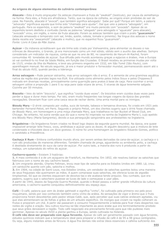 As origens de alguns elementos da culinária contemporânea

Abacate - Esta é muito engraçada! Os astecas chamavam a fruta de “awákatl” (testículo), por causa da semelhança
na forma. Para eles, a fruta era afrodisíaca. Tanto, que na época da colheita, as virgens eram proibidas de sair de
casa. No francês, abacate é “avocat“, que também significa advogado! Sabe por quê? Porque em latim, a palavra
“advocatu” significava aquele que tinha sido “chamado para ajudar”. Daí que veio a palavra “advogado”, em
português. Para os espanhóis, o som da palavra “awákatl” era muito parecido com “avocado“. Apesar de os
espanhóis terem desfeito a confusão (tendo as palavras “abogado” para advogado e “aguacate” para abacate),
“avocado” virou, em inglês, o nome da fruta abacate. Foram os astecas também que criam o prato “guacamole”
(abacate amassado e temperato com sal, limão, azeite, cebola, tomate e pimenta). Na língua dos astecas o nome
desta receita era “awacamúlli” (abacate e molho), que no espanhol ficou “guacamole“.
Fonte: Livro A Casa da Mãe Joana.

Açúcar - Os indianos acreditavam que ele tinha sido criado por Vishwamitra, para alimentar os deuses e nas
crônicas de Alexandre, o Grande, já era mencionado como um mel sólido, obtido sem o auxílio das abelhas. Sempre
considerado um indicador de riqueza, conta-se que no ano de 80, no casamento de Harum-Al-Rachid, foram
consumidas 40 toneladas de açúcar. Sua difusão pelo mundo aconteceu graças a egípcios e árabes, mas a Europa
só vai conhecê-lo no final da Idade Média, em função das Cruzadas. O Brasil recebeu as primeiras mudas por volta
de 1515, vindas da Ilha da Madeira, e teve seu primeiro engenho em 1532, em São Tomé (São Paulo), com
aparelhagem manual. No século seguinte, já era o maior produtor e fornecedor mundial, permanecendo assim até o
final do século XVII, quando perdeu a liderança.

Arroz selvagem - Pode parecer estranho, mas arroz selvagem não é arroz. É a semente de uma gramínea aquática
nativa da região dos grandes lagos nos EUA. Era utilizada como alimento pelos índios Sioux e pelos Chippewa.É
indicado em diversas receitas, principalmente como guarnição para pratos à base de caça. Para cozinhar o arroz
selvagem utilize a proporção 1 para 5 ou seja para cada xícara de arroz, 5 xícaras de água levemente salgada.
Cozinhe por 50 minutos.

Biscoito - Veio do latim “biscoctu“, que significa “cozido duas vezes”. Os biscoitos eram cozidos duas vezes para
perder a água e durar mais tempo. Por isto, eram muito freqüentes nas longas viagens da época das grandes
navegações. Deveriam ficar com uma casca seca de rachar dente. Uma arma mortal para os inimigos.

Bloody Mary - O drink composto por vodka, suco de tomate, tabasco e temperos diversos, foi criado em 1921 pelo
bartender Fernand Petiot, em Paris. Segundo o próprio Petiot, um dos clientes sugeriu que o drink fosse chamado
de Bloody Mary, em homenagem a uma moça chamada Mary, que trabalhava no bar Bucket of Blood Club, em
Chicago. No entanto, há outra versão que diz que o nome foi inspirado na rainha da Inglaterra Maria I, cujo apelido
era Bloody Mary (Maria Sangrenta), devido a sua perseguição sangüinária aos protestantes na Inglaterra.

Brigadeiros - Os brigadeiros foram criados no Brasil logo depois da segunda guerra mundial. Na época, era quase
impossível arranjar leite fresco, ovos, amêndoas e açúcar para os doces. Aí alguém descobriu que a mistura de leite
condensado e chocolate dava um doce gostoso. O nome foi uma homenagem ao brigadeiro Eduardo Gomes, político
e candidato a Presidência.

Cachaça X Rum - Embora confundidos mundo afora, por serem ambas derivadas da cana-de-açúcar, a cachaça e o
rum são produzidas de maneiras diferentes. Também chamada de pinga, aguardente ou arrebenta peito, a cachaça
é destilada diretamente do suco da cana-de-açúcar. Por outro lado, a maioria dos runs é produzido a partir do
melaço, um subproduto do refino do açúcar.

Cachorro-quente - Existem 3 histórias:
1. A mais conhecida é a de um açogueiro de Frankfurt, na Alemanha. Em 1852, ele resolveu batizar as salsichas que
fabricava com o nome de seu cachorro bassê.
2. Um imigrante alemão, Charles Feltman, levou esse tipo de salsicha para os Estados Unidos em 1880. Lá, criou
um sanduíche quente com pão, salsicha e molhos.
3. Em 1904, na cidade de Saint Louis, nos Estados Unidos, um vendedor de salsichas quentes bolou uma maneira
de seus fregueses não queimarem as mãos. A quem comprasse suas salsichas, ele oferecia luvas de algodão
limpíssimas. Só que os clientes esqueciam de devolve-las e ele acabava tendo prejuízo. Seu cunhado, que era
padeiro, sugeriu que o salsicheiro pusesse as luvas de lado e começasse a usar pães.
A partir de 1945, depois da Segunda Guerra Mundial, quando o Brasil passou a sofrer grande influência da cultura
americana, o cachorro-quente conquistou definitivamente seu espaço aqui.

Café - O café, palavra que vem do árabe qahhwah e significa "vinho", foi cultivado pela primeira vez pelo povo
muçulmano, sendo por isso conhecido também como vinho da arábia. As sensações de vigor e ânimo que o fruto
proporciona foram descobertas pelo pastor etíope Caldi, que, após perceber que suas cabras andavam agitadas, viu
que elas alimentavam-se de folhas e grãos de um arbusto específico. Os monges que viviam na região colheram os
frutos e preparam um chá. A partir daí passaram a consumir freqüentemente a bebida para ficar mais despertos nas
noites de vigília e oração. Seu cultivo tournou-se tão importante ao povo árabe que era terminantemente proibido
que seus grãos deixassem a região. Todo café negociado era previamente fervido para que não pudesse mais
germinar. Apenas no século XVIII a planta ganhou a Europa, sendo cultivada na Holanda.
O café não deve ser preparado com água fervente. Apesar do café ser geralmente passado com água fervente,
estudos químicos indicam que a temperatura ideal para preparar a infusão de café é de 95 a 98 graus centígrados.
Ou seja, alguns instantes antes da fervura. A água fria demais não extrai óleos essenciais e cafeína suficiente dos
                                                                                                                555
 
