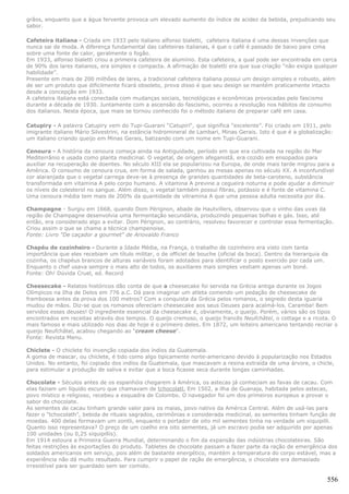 grãos, enquanto que a água fervente provoca um elevado aumento do índice de acidez da bebida, prejudicando seu
sabor.

Cafeteira italiana - Criada em 1933 pelo italiano alfonso bialetti, cafeteira italiana é uma dessas invenções que
nunca sai de moda. A diferença fundamental das cafeteiras italianas, é que o café é passado de baixo para cima
sobre uma fonte de calor, geralmente o fogão.
Em 1933, alfonso bialetti criou a primeira cafeteira de alumínio. Esta cafeteira, a qual pode ser encontrada em cerca
de 90% dos lares italianos, era simples e compacta. A afirmação de bialetti era que sua criação “não exigia qualquer
habilidade”.
Presente em mais de 200 milhões de lares, a tradicional cafeteira italiana possui um design simples e robusto, além
de ser um produto que dificilmente ficará obsoleto, prova disso é que seu design se mantém praticamente intacto
desde a concepção em 1933.
A cafeteira italiana está conectada com mudanças sociais, tecnológicas e econômicas provocadas pelo fascismo
durante a década de 1930. Juntamente com a ascensão do fascismo, ocorreu a revolução nos hábitos de consumo
dos italianos. Nesta época, que mais se tornou conhecido foi o método italiano de preparar café em casa.

Catupiry - A palavra Catupiry vem do Tupi-Guarani “Catupiri“, que significa “excelente”. Foi criado em 1911, pelo
imigrante italiano Mário Silvestrini, na estância hidromineral de Lambari, Minas Gerais. Isto é que é a globalização:
um italiano criando queijo em Minas Gerais, batizando com um nome em Tupi-Guarani.

Cenoura - A história da cenoura começa ainda na Antiguidade, período em que era cultivada na região do Mar
Mediterrânio e usada como planta medicinal. O vegetal, de origem afeganistã, era cozido em ensopados para
auxiliar na recuperação de doentes. No século XIII ela se popularizou na Europa, de onde mais tarde migrou para a
América. O consumo de cenoura crua, em forma de salada, ganhou as mesas apenas no século XX. A inconfundível
cor alaranjada que o vegetal carrega deve-se à presença de grandes quantidades de beta-caroteno, substância
transformada em vitamina A pelo corpo humano. A vitamina A previne a cegueira noturna e pode ajudar a diminuir
os níveis de colesterol no sangue. Além disso, o vegetal também possui fibras, potássio e é fonte de vitamina C.
Uma cenoura média tem mais de 200% da quantidade de vitramina A que uma pessoa adulta necessita por dia.

Champagne - Surgiu em 1668, quando Dom Pérignon, abade de Hautvillers, observou que o vinho das uvas da
região de Champagne desenvolvia uma fermentação secundária, produzindo pequenas bolhas e gás. Isso, até
então, era considerado algo a evitar. Dom Pérignon, ao contrário, resolveu favorecer e controlar essa fermentação.
Criou assim o que se chama a técnica champenoise.
Fonte: Livro "De caçador a gourmet" de Ariovaldo Franco

Chapéu de cozinheiro - Durante a Idade Média, na França, o trabalho de cozinheiro era visto com tanta
importância que eles recebiam um título militar, o de officiel de bouche (oficial da boca). Dentro da hierarquia da
cozinha, os chapéus brancos de alturas variáveis foram adotados para identificar o posto exercido por cada um.
Enquanto o chef usava sempre o mais alto de todos, os auxiliares mais simples vestiam apenas um boné.
Fonte: Oh! Dúvida Cruel, ed. Record

Cheesecake - Relatos históricos dão conta de que a cheesecake foi servida na Grécia antiga durante os Jogos
Olímpicos na Ilha de Delos em 776 a.C. Dá para imaginar um atleta comendo um pedação de cheesecake de
framboesa antes da prova dos 100 metros? Com a conquista da Grécia pelos romanos, o segredo desta iguaria
mudou de mãos. Diz-se que os romanos ofereciam cheesecake aos seus Deuses para acalmá-los. Caramba! Bem
servidos esses deuses! O ingrediente essencial da cheesecake é, obviamente, o queijo. Porém, vários são os tipos
encontrados em receitas através dos tempos. O queijo cremoso, o queijo francês Neufchâtel, o cottage e a ricota. O
mais famoso e mais utilizado nos dias de hoje é o primeiro deles. Em 1872, um leiteiro americano tentando recriar o
queijo Neufchâtel, acabou chegando ao “cream cheese“.
Fonte: Revista Menu.

Chiclete - O chiclete foi invenção copiada dos índios da Guatemala.
A goma de mascar, ou chiclete, é tido como algo tipicamente norte-americano devido à popularização nos Estados
Unidos. No entanto, foi copiado dos indíos da Guatemala, que mascavam a resina extraída de uma árvore, o chicle,
para estimular a produção de saliva e evitar que a boca ficasse seca durante longas caminhadas.

Chocolate - Séculos antes de os espanhóis chegarem à América, os astecas já conheciam as favas de cacau. Com
elas faziam um líquido escuro que chamavam de tchocolatl. Em 1502, a ilha de Guanaja, habitada pelos astecas,
povo místico e religioso, recebeu a esquadra de Colombo. O navegador foi um dos primeiros europeus a provar o
sabor do chocolate.
As sementes de cacau tinham grande valor para os maias, povo nativo da América Central. Além de usá-las para
fazer o "tchocolath", bebida de rituais sagrados, cerimônias e considerada medicinal, as sementes tinham função de
moedas. 400 delas formavam um zontli, enquanto o portador de oito mil sementes tinha na verdade um xiquipilli.
Quanto isso representava? O preço de um coelho era oito sementes, já um escravo podia ser adquirido por apenas
100 unidades (ou 0,25 xiquipillis).
Em 1914 estoura a Primeira Guerra Mundial, determinando o fim da expansão das indústrias chocolateiras. São
feitas restrições às exportações do produto. Tabletes de chocolate passam a fazer parte da ração de emergência dos
soldados americanos em serviço, pois além de bastante energético, mantém a temperatura do corpo estável, mas a
experiência não dá muito resultado. Para cumprir o papel de ração de emergência, o chocolate era demasiado
irresistível para ser guardado sem ser comido.

                                                                                                                  556
 
