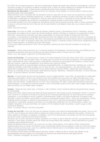 Em 1945, fim da segunda guerra e com ela as barreiras ao desenvolvimento das indústrias chocolateiras. A lavoura
cacaueira começa a se expandir na Bahia no século XVIII. A partir de 1954 instalam-se no Estado de São Paulo as
primeiras plantações. Hoje, o Brasil ocupa a posição de sexto maior produtor mundial de cacau.
Benefícios do chocolate: O chocolate se tornou um alimento muito popular no mundo inteiro e muito se tem
discutido sobre suas propriedades.
Muitos afirmam que o chocolate não traz benefício nenhum, pois além de ser muito rico em gorduras e açúcares
simples, também possui alcalóides teobromina, e cafeína, substância presente no café e chá preto, que causa
irritabilidade e aceleração no metabolismo. Mas por este mesmo motivo, o chocolate foi muito utilizado durante
guerras para os soldados não perderem a temperatura corporal durante a noite e dias muito frios.
O chocolate também é rico em substâncias aromáticas que lhe são acrescidas para dar sabor e cheiro característico.
O cacau é uma boa fonte de ferro. Mas por ser de valor calórico e de lipídeos muito alto, seu consumo deve ser
moderado.
Fonte: Guia dos Curiosos

Coca-cola - Em maio de 1886, na cidade de Atlanta, Estados Unidos, o farmacêutico John S. Penterton, estava
preocupado em acabar com as ânsias de vômito de alguns clientes. Entregou a receita de um preparado à Jacob's
Pharmacy, onde esse foi misturado com água carbonatada. Foi assim que chegou a fórmula da Coca-Cola.
A princípio, o concentrado era embalado em pequenos barris de madeira, de cor vermelha. Por isso, o vermelho foi
adotado como cor oficial da bebida. Até 1915, uma pequena quantidade de cocaína estava entre os ingredientes do
refrigerante. Em 1983, foi lançada a Diet Coke. Dois anos depois, a empresa mudou a fórmula do refrigerante (mais
doce e menos gasosa). A mudança só durou três meses.
A Coca-Cola chegou ao Brasil em 1942. 40 mil garrafas e latinhas de Coca-Cola são vendidas no mundo por
segundo.

Croissant - Vários autores afirmam ser o croissant originário de Budapeste. Sua forma seria uma referência à lua
crescente da bandeira otomana e lembrança da vitória húngara sobre o invasor turco em 1686.
Fonte: Livro "De caçador a gourmet" de Ariovaldo Franco

Creme de Chantilly - O universo deve o creme a um doido fantástico, Fritz Carl Vatel (1635-1671). Um doido que
morreu cedo, aos 36 anos de idade. Aliás, um doido que se suicidou a fim de não se desonrar. Um empregado de
salão, rigorosamente suíço, Vatel provocou a atenção dos senhores da casa palacial de Chantilly e, jovem ainda,
pelo seu charme e pela sua competência, ficou famoso nas cortes da França.
Impossível desvendar se a preciosidade aconteceu propositadamente- ou acidentalmente. Verdade que o leite da
região de Chantilly, onde Vatel se alojou aos 27 anos de vida , era mais gorduroso e , por isso mesmo, mais
apropriado à bateção que o transformaria numa pasta vaporosa e densa. Melhor: depois das suas experiencias
iniciais, ao resultado da sua combinação, Vatel adicionou açúcar. Maravilha . Imbatível maravilha, o creme Chantilly.
Fonte: "A cozinha Clássica" de Silvio Lancellotti

Donuts - O nome deste quitute vem de doughnut, que em inglês significa "rosca frita". A expressão foi usada pelo
historiador washington irving no livro history of new york (história de nova york), de 1809, para descrever uma
delícia criada no século xvi por padeiros holandeses e trazida por imigrantes para os estados unidos. Porém, até
então, eles não tinham o tradicional furo no meio. Isso só apareceu em 1847, criado pelo marinheiro americano
hanson gregory. A invenção fez enorme sucesso e virou uma paixão na terra do tio sam. Essa criação valeu-lhe uma
placa de bronze na sua cidade natal, rockport.

Fondue - Antes de tudo, fique claro: a Fondue, e não o Fondue. Como inúmeros prêmios da gastronomia, nasceu
da necessidade.
Muitos anos atrás, alguns povos dos Alpes da Suíça produziram mais queijo do que conseguiam vender e consumir.
Veio o inverno e o produto se enrijeceu ao ponto do lixo. Na temporada seguinte, de novo diante de um estoque
superlativo, a comunidade se reuniu e alguém, brilhantemente, expôs a sua idéia excepcional. O exagero seria
derretido. E para sua melhor conservação, à massa se acrescentaria algum álcool , vinho e/ou aguardente, o Kirsh,
destilado local de cerejas. A mistura se reendureceria com o frio e não mais se estragaria. Depois, bastaria
rederretê-la. A operação inaugural aconteceu em um gigantesco caldeirão.A fim de experimentar o sabor, um
cidadão mergulhou no queijo derretido, um espeto com um pedaço de pão nas pontas, e assim surgiu o prato
nacional da Helvécia.
Fonte: "A cozinha Clássica" de Silvio Lancellotti

França de Luís XIV - Com Luís XIII que se começou a buscar uma ordem de apresentação dos pratos, mas só com
Luís XIV, que se deixou de colocar todos os pratos ao mesmo tempo na mesa, seguindo uma ordem: primeiro as
sopas, depois as entradas, os assados, as saladas e, por fim as sobremesas, isso porque Luís XIV era uma pessoa
que comia muito e apreciava muito esse momento.
Os doces, que só eram servidos em festas, passaram a vir todos os dias à mesa de Luís XIV, que apreciava muito os
mesmos e, mais tarde, já faziam parte das mesas da Europa depois das refeições., sendo produzidos em grande
variedade pela pastelaria francesa.
Apesar de gostas muito de comer, ele comia com as mãos. Nessa época, só os nobres tinham instrumentos
especiais para cortar a comida. Os talheres eram considerados objetos de uso pessoal, e cada um tinha seu próprio
estojo, levando no bolso para o caso de o anfitrião não ter talheres para os convidados. Esses estojos eram muito
apreciados e significavam distinção.
Os cozinheiros nessa época da gastronomia francesa, tinham o hábito de dar os nomes dos patrões ou de
personalidades aos seus pratos, em retribuição ao interesse que demonstravam pela gastronomia.
Fonte: "Comida e Civilização" de Carson I.A.Ritchie.
                                                                                                                 557
 