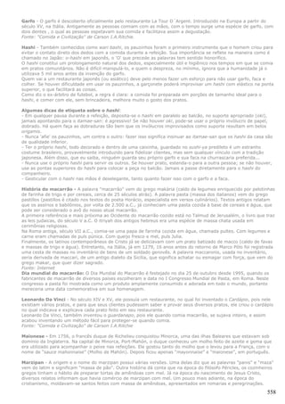 Garfo - O garfo é descoberto oficialmente pelo restaurante La Tour D´Argent. Introduzido na Europa a partir do
século XV, na Itália. Antigamente as pessoas comiam com as mãos, com o tempo surge uma espécie de garfo, com
dois dentes , o qual as pessoas espetavam sua comida e facilitava assim a degustação.
Fonte: "Comida e Civilização" de Carson I.A.Ritchie.

Hashi - Também conhecidos como wari bashi, os pauzinhos foram o primeiro instrumento que o homem criou para
evitar o contato direto dos dedos com a comida durante a refeição. Sua importância se reflete na maneira como é
chamado no Japão: o-hashi em japonês, o 'O' que precede as palavras tem sentido honorífico.
O hashi constitui um prolongamento natural dos dedos, especialmente útil e higiênico nos tempos em que se comia
em pratos comunitários. Não é difícil manipulá-lo, e quem o despreza, no mínimo, ignora que a humanidade já o
utilizava 5 mil anos antes da invenção do garfo.
Quem vai a um restaurante japonês (ou asiático) deve pelo menos fazer um esforço para não usar garfo, faca e
colher. Se houver dificuldade em usar os pauzinhos, a garçonete poderá improvisar um hashi com elástico na ponta
superior, o que facilitará as coisas.
Como diz o ex-árbitro de futebol, a regra é clara: a comida foi preparada em porções de tamanho ideal para o
hashi, e comer com ele, sem brincadeira, melhora muito o gosto dos pratos.

Algumas dicas de etiqueta sobre o hashi:
- Em qualquer pausa durante a refeição, deposita-se o hashi em paralelo ao balcão, no suporte apropriado (oki),
jamais apontando para o itamae-san: é agressivo! Se não houver oki, pode-se usar o próprio invólucro de papel,
dobrado. Há quem faça as dobraduras tão bem que os invólucros improvisados como suporte resultam em belos
origamis.
- Nunca 'afie' os pauzinhos, um contra o outro: fazer isso significa insinuar ao itamae-san que os hashi da casa são
de qualidade inferior.
- Ter o próprio hashi, todo decorado e dentro de uma caixinha, guardado no sushi-ya predileto é um estranho
costume brasileiro, provavelmente introduzido para fidelizar clientes, mas sem qualquer vínculo com a tradição
japonesa. Além disso, que eu saiba, ninguém guarda seu próprio garfo e sua faca na churrascaria preferida...
- Nunca use o próprio hashi para servir os outros. Se houver prato, estenda-o para a outra pessoa; se não houver,
use as pontas superiores do hashi para colocar a peça no balcão. Jamais a passe diretamente para o hashi do
companheiro.
- Gesticular com o hashi nas mãos é deselegante, tanto quanto fazer isso com o garfo e a faca.

História do macarrão - A palavra "macarrão" vem do grego makària (caldo de legumes enriquecido por pelotinhas
de farinha de trigo e por cereais, cerca de 25 séculos atrás). A palavra pasta (massa dos italianos) vem do grego
pastillos (pastillos é citado nos textos do poeta Horácio, especialista em versos culinários). Textos antigos relatam
que os assírios e babilônios, por volta de 2.500 a.C., já conheciam uma pasta cozida à base de cereais e água, que
pode ser considerado o avô do nosso atual macarrão.
A primeira referência e mais próxima ao Ocidente do macarrão cozido está no Talmud de Jerusalém, o livro que traz
as leis judaicas, do século V a.C. O itriyah dos antigos hebreus era uma espécie de massa chata usada em
cerimônias religiosas.
Na Roma antiga, século VII a.C., comia-se uma papa de farinha cozida em água, chamada pultes. Com legumes e
carne eram chamadas de puls púnica. Com queijo fresco e mel, puls Julia.
Finalmente, os latinos contemporâneos de Cristo já se deliciavam com um prato batizado de macco (caldo de favas
e massas de trigo e água). Entretanto, na Itália, já em 1279, 16 anos antes do retorno de Marco Pólo foi registrada
uma cesta de massas no inventário de bens de um soldado genovês. A palavra maccaronis, usada no inventário,
seria derivada de maccari, de um antigo dialeto da Sicília, que significa achatar ou esmagar com força, que vem do
grego makar, que quer dizer sagrado.
Fonte: Internet
Dia mundial do macarrão: O Dia Mundial do Macarrão é festejado no dia 25 de outubro desde 1995, quando os
fabricantes de macarrão de diversos países escolheram a data no I Congresso Mundial de Pasta, em Roma. Neste
congresso a pasta foi mostrada como um produto amplamente consumido e adorada em todo o mundo, portanto
mereceria uma data comemorativa em sua homenagem.

Leonardo Da Vinci - No século XIV e XV, ele possuía um restaurante, no qual foi inventado o Cardápio, pois nele
existiam vários pratos, e para que seus clientes pudessem saber e provar seus diversos pratos, ele criou o cardápio
no qual indicava e explicava cada prato feito em seu restaurante.
Leonardo Da Vinci, também inventou o guardanapo, pois ele quando comia macarrão, se sujava inteiro, e assim
acabou inventando um método fácil para proteger-se quando comia.
Fonte: "Comida e Civilização" de Carson I.A.Ritchie

Maionese - Em 1756, o francês duque de Richelieu conquistou Minorca, uma das ilhas Baleares que estavam sob
domínio da Inglaterra. Na capital de Minorca, Port-Mahón, o duque conheceu um molho feito de azeite e gema que
era utilizado para acompanhar o peixe nas refeições. Ele gostou tanto do molho que o levou para a França, com o
nome de “sauce mahonnaise” (Molho de Mahón). Depois ficou apenas “mayonnaise” e “maionese”, em português.

Marzipan - A origem e o nome do marzipan possui várias versões. Uma delas diz que as palavras "panis" e "maza"
vem do latim e significam "massa de pão". Outra história dá conta que na época do filósofo Péricles, os cozinheiros
gregos tinham o hábito de preparar tortas de amêndoas com mel. Já na época do nascimento de Jesus Cristo,
diversos relatos informam que havia comércio de marzipan com mel. Um pouco mais adiante, na época do
cristianismo, moldavam-se santos feitos com massa de amêndoas, apresentados em romarias e peregrinações.

                                                                                                                 558
 