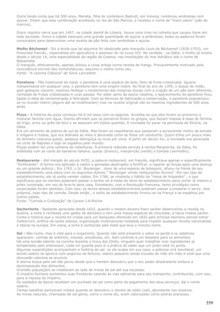 Outra lenda conta que há 500 anos, Marieta, filha do confeiteiro Badrutt, em Veneza, combinou amêndoas com
açúcar. Dizem que esta combinação aconteceu no dia de São Marcos, e recebeu o nome de "marci panis" (pão de
marcos).

Outro registro narra que em 1407, na cidade alemã de Lübeck, houve uma crise na colheita que causou fome em
todo povoado. Como a cidade estocava uma grande quantidade de açúcar e amêndoas, todos os padeiros foram
convocados para desenvolver uma receita de pão feita com amêndoas e açúcar.

Molho Béchamel - Diz a lenda que tal alquimia foi idealizada pelo marquês Louis de Béchameil (1630-1703), um
financista francês , especialista em agricultura e assessor do rei Louis XIV. Na verdade , na Itália, o molho já existia
desde o século 14, uma especialidade da região de Cesena, nas imediações do mar Adriático sob o nome de
Balsamella.
O marquês, efetivamente, apenas utilizou a coisa antiga numa receita de frango. Provavelmente motivado pela
coincidência incrível das nomenclaturas, assumiu o molho como seu.
Fonte: "A cozinha Clássica" de Silvio Lancellotti

Panetone - Pão tradicional do natal, o panetone é uma espécie de bolo, feito de fruta cristalizada. Iguaria
indispensável em qualquer ceia, o panetone tem uma origem nobre. No final do ano de 1395, o duque de milão,
gian galeazzo visconti, resolveu festejar o recebimento das insígnias ducais com a criação de um pão bem diferente,
recheado de frutas cristalizadas e uvas passas. Por estar perto da época natalina, o aparecimento do panetone ficou
ligado à idéia de comemoração e felicidade. Com as técnicas de fabricação e conservação, o panetone popularizou-
se no mundo inteiro (alguns até se modificaram) mas na receita original vão os mesmos ingredientes de 500 anos
atrás.

Pizza - A história da pizza começou há 6 mil anos com os egípcios. Acredita-se que eles foram os primeiros a
misturar farinha com água. Outros afirmam que os pioneiros foram os gregos, que faziam massas à base de farinha
de trigo, arroz ou grão-de-bico e as assavam em tijolos quentes. A novidade foi parar na península da Etrúria, na
Itália.
Era um alimento de pobres do sul da Itália. Mas foram os napolitanos que passaram a acrescentar molho de tomate
e orégano à massa, que era dobrada ao meio e devorada como se fosse um sanduíche. Quem tinha um pouco mais
de dinheiro colocava queijo, pedaços delingüiça ou ovos por cima. A partir do século Xvi, a novidade era apreciada
na corte de Nápoles e logo se espalhou pelo mundo.
Pizzas podem ter uma centena de coberturas. A primeira redonda servida à rainha Margherita, da Itália, foi
enfeitada com as cores da bandeira italiana: queijo (branco), manjericão (verde) e tomate (vermelho).

Restaurante - Até metade do século XVIII, a palavra restaurant, em francês, significava apenas e especificamente
“fortificante”. O termo era aplicado a caldos e gemadas destinados a fortificar, a reparar as forças após uma doença
ou um grande esforço.. Em 1765, o Sr. Boulanger , dono de uma espécie de botequim, afixou na frente de seu
estabelecimento uma placa com os seguintes dizeres ” Boulanger vende restaurantes divinos” .Por seu tipo de
estabelecimento, ele só podia vender caldos. Em 1786, se implanta o hábito da “mesa de hóspedes” , o que
significava que os clientes poderiam passar a sentar-se à mesa do dono do estabelecimento para comer lá mesmo o
prato comprado, em vez de leva-lo para casa. Entretanto, com a Revolução Francesa, tanto privilégios como
corporações foram abolidos. Com isso, os donos desses estabelecimentos puderam passar a preparar e servir, eles
próprios, todo tipo de comida. Desde então , o estilo de estabelecimento firmou-se na França e se espalhou por
outros países.
Fonte: “Comida e Civilização” de Carson I.A.Ritchie

Sachertorte - Bastante apreciada desde 1832, quando o mestre doceiro franz sacher desenvolveu a receita na
áustria, a torta é recheada com geléia de damasco e tem uma massa especial de chocolate, a típica massa sacher.
Conta a história que a receita foi criada para um banquete oferecido em 1832 pelo príncipe klemens wenzel lothar
metternich, artífice da santa aliança, organização multinacional instalada para impedir qualquer revolta nacionalista
e liberal na europa. Em viena, a torta é conhecida pelo hotel que leva o mesmo nome.

Sal - Não nutre, mas é vital para o organismo. Quando não está presente o sabor se perde e os adjetivos
aparecem: comida de enfermo, insossa, anodinosa, etc. Sem controle é um desastre para os alimentos.
Há uma tensão latente na cozinha durante a troca dos Chefs, ninguém quer trabalhar com ingredientes já
temperados pelo antecessor, cada um guarda para si a prática de saber que um prato está no ponto.
Algumas superstições acompanham a história do sal: se ele acaba em sua casa, a pobreza virá inevitável; um
bonito saleiro se aprecia com augúrios de fortuna; saleiro pequeno sendo trocado de mão em mão é sinal que uma
discussão calorosa se anuncia.
A eterna busca pelo sal não parou desde que o homem descobriu que o seu poder desidratante evitava a
decomposição dos alimentos.
Grandes populações se instalaram ao lado de minas de sal até sua escassez.
O Império Romano aumentou suas fronteiras caiando as vias salineiras para seu transporte, contribuindo, com isso,
para a riqueza do Império.
Os soldados da época recebiam um punhado de sal como parte do pagamento dos seus serviços; daí o nome
salário.
Tantas batalhas pareceram inúteis quando se descobriu o cloreto de sódio (sal), abundante nos oceanos.
As minas naturais, chamadas de sal gema, como o nome diz, eram valorizadas como pedras preciosas.

                                                                                                                    559
 