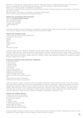Adicionar o vinho branco e deixar evaporar o álcool. Juntar aos poucos o caldo de legumes, quase em ponto de
fervura, mexendo de vez em quando (à medida que o arroz for secando, acrescentar mais caldo).
Depois de 15 minutos, juntar as amêndoas e o damasco.
Acrescentar o líquido de uma garrafa de cerveja Eisenbahn Dunkel mexendo sempre para que finalize o cozimento
por mais 5 minutos.
Retirar do fogo, acrescentar a manteiga e o queijo parmesão ralado.
Servir direto no prato decorando com cevada e salsinha.

RISOTO DE ESPINAFRE COM PISTACHE
100 g de Frango Vesfiado Vegan
50 g de pistache picado
300 g de arroz integral
2 maços des espinafre
Caldo de legumes
Sal

Cozinhe o espinafre no caldo de legumes. Acrescente o frango desfiado vegan ao arroz, depois o espinafre picadinho
e por último o pistache. Sirva com salada de alface americana e agrião.

RISOTO DE FRANGO FALSO
1 jaca verde de 1 palmo, aproximadamente
3 xícaras de chá de arroz
Tomate
Cebola
Alho
Azeite de oliva
Limão
Sal
Temperos a gosto

Cozinhar a jaca, abri-la e desfiá-la. Temperar com sal, alho e limão. Deixar descansar neste molho. Levar uma
panela ao fogo com óleo, cebola cortada em pedacinhos bem miúdos e pimenta do reino. Juntar, então, os tomates
e esperar estes desmancharem. Jogar o arroz bem lavado e escorrido. Deixar fritar bem e juntar 4 xícaras de chá de
água. Deixar ferver sem tampa. Depois de ferver, misturar a jaca verde desfiada e refogada com temperos a gosto,
tampar e abaixar bem o fogo.

RISOTO DE FUNCHO COM PIMENTÃO VERMELHO
2 cenouras médias
2 talos de aipo
1 cebola grande
2 dentes de alho
2,5l de água
½ Kg de arroz arbório
100g de manteiga com sal
100g de parmesão ralado
100ml de azeite extra vigem
200g de funcho em pedaços pequenos
Sal
½ pimentão vermelho em pedaços
150ml de vinho branco seco pequeno

Corte as cenouras, o aipo, ½ cebola e o alho em pedaços pequenos e deixe cozinhar por pelo menos 30 minutos.
Após esse tempo, passe tudo pelo chinoix, dispensando os legumes e mantendo o caldo quente quase em fervura.
Aqueça bem a panela. Coloque o azeite e adicione o funcho, meia cebola picada e 2 dentes de alho inteiros para
refogar. Após isso junte o arroz. Quando estiver quase seco, adicione o vinho. Deixe evaporar, mexendo sempre
para não colar no fundo. Junte o pimentão vermelho. Retire os dentes de alho. Quando o arroz estiver secando,
comece a adicionar o caldo. Ao final, coloque a manteiga, o parmesão, a pimenta e o sal.

RISOTO DE FUNGHI SECCHI
3 xícaras de chá de arroz arbóreo
7 xícaras de chá de água fervente
40 g de funghi secchi
1 cebola
2 dentes de alho
2 colheres de sopa de shoyu
quanto baste de azeite
quanto baste de vinho branco
quanto baste de salsinha picada

Antes do preparo, reidrate o funghi secchi no vinho branco por pelo menos 30 minutos. Passado esse tempo, frite os
cogumelos no azeite. Depois de fritos, coloque o shoyu, misture e reserve.
                                                                                                               56
 