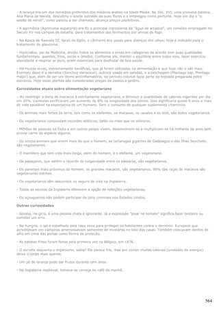 - A laranja era um dos remédios preferidos dos médicos árabes na Idade Média. No Séc. XVI, uma princesa italiana,
Ana Maria de Nerola, descobriu o azeite extraído de suas flores e o empregou como perfume. Hoje em dia o "o
azeite de neroli", como passou a ser chamado, alcança preços proibitivos.

- A agrimônia (Agrimonia eupatoria) era foi o principal ingrediente da "água de arcabuz", um remédio empregado no
Século XV nos campos de batalha, para tratamentos dos ferimentos por armas de fogo.

- Na época de Ramsés III, faraó do Egito, o cânhamo era usado para doenças dos olhos; hoje é indicado para o
tratamento do glaucoma.

- Hipócrates, pai da Medicina, dividiu todos os alimentos e ervas em categorias de acordo com suas qualidades
fundamentais: quentes, frios, secos e úmidos. Conforme ele, manter o equilíbrio entre todos eles, fazer exercício
abundante e respirar ar puro, eram essenciais para desfrutar de boa saúde.

- Há muitas ervas, extremamente benéficas, que já foram utilizadas na alimentação e que hoje não o são mais.
Exemplo disso é a serralha (Sonchus oleraceus), outrora usada em saladas, e a tanchagem (Plantago ssp, Plantago
major) que, além de ser um ótimo antiinflamatório, no período colonial fazia parte da feijoada preparada pelos
escravos. Hoje estas plantas são consideradas pragas de pastos e jardins.

Curiosidades atuais sobre alimentação vegetariana

– Ao restringir a dieta de macacos à estritamente vegetariana, e diminuir a quantidade de calorias ingeridas por dia
em 20%, cientistas verificaram um aumento de 8% na longevidade dos símios. Isso significaria quase 6 anos a mais
de vida saudável na expectativa de um humano. Sem o consumo de qualquer suplemento vitamínico.

- Os animais mais fortes da terra, tais como os elefantes, os macacos, os cavalos e os bois, são todos vegetarianos.

- Os vegetarianos conquistam recordes atléticos, tanto ou mais que os onívoros.

- Milhões de pessoas na Índia e em outros países vivem, desenvolvem-se e multiplicam-se há milhares de anos sem
provar carne de espécie alguma.

- Os únicos animais que vivem mais do que o homem, as tartarugas gigantes de Galápagos e das Ilhas Seychelle,
são vegetarianos.

- O mamífero que tem vida mais longa, além do homem, é o elefante, um vegetariano.

- Os papagaios, que detêm o recorde de longevidade entre os pássaros, são vegetarianos.

- Os parentes mais próximos do homem, os grandes macacos, são vegetarianos. 98% das raças de macacos são
vegetarianas estritas.

- Os vegetarianos têm descontos no seguro de vida na Inglaterra.

- Todas as escolas da Inglaterra oferecem a opção de refeições vegetarianas.

- Os açougueiros não podem participar de júris criminais nos Estados Unidos.

Outras curiosidades

- Goiaba, na gíria, é uma pessoa chata e ignorante. Já a expressão "pisar no tomate" significa fazer besteira ou
cometer um erro.

- Na hungria, o sal é espalhado pela casa nova para proteger os habitantes contra o demônio. Europeus que
acreditavam em vampiros arremessavam sementes de mostarda no teto das casas. Também colocavam dentes de
alho em cima das portas como forma de proteção.

- As batatas fritas foram feitas pela primeira vez na Bélgica, em 1876.

- O sorvete esquenta o organismo, sabia? Ele parece frio, mas por conter muitas calorias (unidades de energia)
deixa o corpo mais quente.

- Um pé de laranja pode dar frutos durante cem anos.

- Na Inglaterra medieval, tomava-se cerveja no café da manhã.




                                                                                                                   564
 