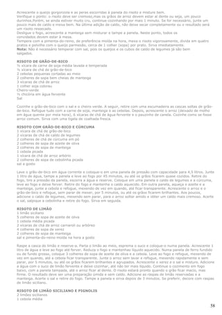 Acrescente o queijo gorgonzola e as peras escorridas à panela do risoto e misture bem.
Verifique o ponto: o risoto deve ser cremoso,mas os grãos de arroz devem estar al dente ou seja, um pouco
durinhos.Porém, se ainda estiver muito cru, continue cozinhando por mais 1 minuto. Se for necessário, junte um
pouco mais de caldo e mexa bem. Na última adição de caldo, não deixe secar completamente ou o resultado será
um risoto ressecado.
Desligue o fogo, acrescente a manteiga sem misturar e tampe a panela. Neste ponto, todos os
convidados devem estar à mesa.
Tempere com a pimenta-do-reino, de preferência moída na hora, mexa o risoto vigorosamente, divida em quatro
pratos e polvilhe com o queijo parmesão, cerca de 1 colher (sopa) por prato. Sirva imediatamente.
Nota: Não é necessário temperar com sal, pois os queijos e os cubos de caldo de legumes já são bem
salgados.

RISOTO DE GRÃO-DE-BICO
½ xícara de carne de soja média lavada e temperada
½ xícara de chá de grão-de-bico
2 cebolas pequenas cortadas ao meio
2 colheres de sopa bem cheias de manteiga
3 xícaras de chá de arroz
1 colher soja colorau
Cheiro-verde
½ chicória em água fervente
Sal

Cozinhe o grão-de-bico com o sal e o cheiro verde. A seguir, retire com uma escumadeira as cascas soltas de grão-
de-bico. Refogue tudo com a carne de soja, manteiga e as cebolas. Depois, acrescente o arroz (deixado de molho
em água quente por meia hora), 6 xícaras de chá de água fervente e o pauzinho de canela. Cozinhe como se fosse
arroz comum. Sirva com uma tigela de coalhada fresca.

RISOTO COM GRÃO-DE-BICO E CÚRCUMA
1 xícara de chá de grão-de-bico
2 xícaras de chá de caldo de legumes
2 colheres de chá de cúrcuma em pó
2 colheres de sopa de azeite de oliva
2 colheres de sopa de manteiga
1 cebola picada
1 xícara de chá de arroz arbório
2 colheres de sopa de cebolinha picada
sal a gosto

Lave o grão-de-bico em água corrente e coloque-o em uma panela de pressão com capacidade para 4,5 litros. Junte
1 litro de água, tampe a panela e leve ao fogo por 45 minutos, ou até os grãos ficarem quase cozidos. Retire do
fogo, tire a pressão da panela, escorra a água e reserve. Coloque em uma panela o caldo de legumes e a cúrcuma,
leve ao fogo e deixe ferver. Retire do fogo e mantenha o caldo aquecido. Em outra panela, aqueça o azeite e a
manteiga, junte a cebola e refogue, mexendo de vez em quando, até ficar transparente. Acrescente o arroz e o
grão-de-bico e refogue, sem parar de mexer, por 5 minutos, ou até os grãos ficarem brilhantes. Aos poucos,
adicione o caldo de legumes, mexendo sem parar, para o arroz soltar amido e obter um caldo mais cremoso. Acerte
o sal, salpique a cebolinha e retire do fogo. Sirva em seguida.

RISOTO DE LIMÃO
1 limão siciliano
5 colheres de sopa de azeite de oliva
1 cebola média picada
2 xícaras de chá de arroz carnaroli ou arbóreo
4 colheres de sopa de xerez
2 colheres de sopa de manteiga
sal e pimenta-do-reino moída na hora a gosto

Raspe a casca do limão e reserve-a. Parta o limão ao meio, esprema o suco e coloque-o numa panela. Acrescente 1
litro de água e leve ao fogo até ferver. Reduza o fogo e mantenhao líquido aquecido. Numa panela de ferro fundido
ou de fundo grosso, coloque 3 colheres de sopa de azeite de oliva e a cebola. Leve ao fogo e refogue, mexendo de
vez em quando, até a cebola ficar transparente. Junte o arroz sem lavar e refogue, mexendo rapidamente e sem
parar, por 5 minutos, ou até os grãos ficarem brilhantes e agrupados. Acrescente o xerez e o sal e misture. Adicione
a água com o suco de limão fervente e deixe cozinhar, até não ter mais líquido. Continue o cozimento em fogo
baixo, com a panela tampada, até o arroz ficar al dente. O risoto estará pronto quando o grão ficar macio, mas
firme. O resultado deve ser uma preparação úmida e sem caldo. Adicione as raspas de limão reservadas e a
manteiga. Acerte o sal e retire do fogo. Tampe a panela e sirva depois de 3 minutos. Se preferir, decore com raspas
de limão siciliano.

RISOTO DE LIMÃO SICILIANO E PIGNOLIS
2 limões sicilianos
1 cebola média

                                                                                                                 58
 