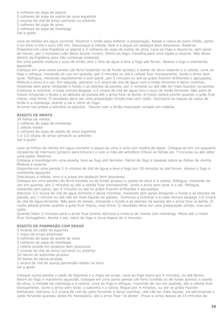4 colheres de sopa de pignoli
5 colheres de sopa de azeite de oliva espanhol
2 xícaras de chá de arroz carnaroli ou arbóreo
3 colheres de sopa de jerez
2 colheres de sopa de manteiga
Sal a gosto

Lave os limões em água corrente. Reserve 1 limão para enfeitar a preparação. Raspe a casca do outro limão, parta-
o ao meio e tire o suco (60 ml). Descasque a cebola, lave-a e pique em pedaços bem pequenos. Reserve.
Disponha em uma frigideira os pignoli e 2 colheres de sopa de azeite de oliva. Leve ao fogo e doure-os, sem parar
de mexer, por 1 minutos (não deixe dourar muito). Retire do fogo, transfira para uma tigela e reserve. Não deixe
dentro da frigideira para não continuar tostando.
Em uma panela misture o suco de limão com 1 litro de água e leve a fogo até ferver. Abaixe o fogo e mantenha
aquecido.
Coloque em uma outra panela (de ferro fundindo ou de fundo grosso) o azeite de oliva restante e a cebola. Leve ao
fogo e refogue, mexendo de vez em quando, por 3 minutos ou até a cebola ficar transparente. Junte o arroz sem
lavar. Refogue, mexendo rapidamente e sem parar, por 5 minutos ou até os grãos ficarem brilhantes e agrupados.
Misture o jerez e o sal. Em seguida, adicione 1/2 xícara de chá de água com o limão fervente e deixe cozinhar,
mexendo sem parar limpando o fundo e as laterais da panela, por 2 minutos ou até não ter mais líquidos na panela.
Continue a cozinhar, a cada minuto despeje 1/2 xícara de chá de água com o suco de limão fervente. Não pare de
mexer limpando o fundo e as laterais da panela até o arroz ficar al dente. O risoto estará pronto quando o grão ficar
macio, mas firme. O resultado deve ser uma preparação úmida mas sem caldo. Incorpore as raspas da casca de
limão e a manteiga. Acerte o sal e retire do fogo.
Arrume nos pratos e polvilhe os pignolis. Decore com o limão reservado cortado em rodelas.

RISOTO DE MENTA
30 folhas de menta
2 colheres de sopa de manteiga
1 cebola média
3 colheres de sopa de azeite de oliva espanhol
1 e 1/2 xícara de arroz carnaroli ou arbóreo
Sal a gosto

Lave as folhas da menta em água corrente e seque-as uma a uma com toalha de papel. Coloque-as em um pequeno
recipiente de mármore (próprio para triturar) e com a mão-de-almofariz triture as folhas por 7 minutos ou até obter
uma pasta. Reserve.
Coloque a manteiga em uma panela, leve ao fogo até derreter. Retire do fogo e despeje sobre as folhas de menta.
Misture e reserve.
Disponha em uma panela 3 ½ xícaras de chá de água e leve a fogo por 10 minutos ou até ferver. Abaixe o fogo e
mantenha aquecido.
Descasque a cebola, lave-a e pique em pedaços bem pequenos.
Coloque em uma panela (de ferro fundido ou de fundo grosso) o azeite de oliva e a cebola. Refogue, mexendo de
vez em quando, por 2 minutos ou até a cebola ficar transparente. Junte o arroz sem lavar e o sal. Refogue,
mexendo sem parar, por 4 minutos ou até os grãos ficarem brilhantes e agrupados.
Adicione 1/2 xícara de chá de água fervente e deixe cozinhar, mexendo sem parar limpando o fundo e as laterais da
panela, por 1 minuto ou até não ter mais líquido na panela. Continue a cozinhar e a cada minuto despeje 1/2 xícara
de chá de água fervente. Não pare de mexer, limpando o fundo e as laterais da panela até o arroz ficar al dente. O
risoto estará pronto quando o grão ficar macio, mas firme. O resultado deve ser uma preparação úmida, mas sem
caldo.
Quando faltar 2 minutos para o arroz ficar pronto adicione a mistura de menta com manteiga. Mexa até o risoto
ficar homogêneo. Acerte o sal, retire do fogo e sirva depois de 3 minutos.

RISOTO DE PARMESÃO COM ERVAS
5 xícaras de caldo de legumes
1 maço de ervas amarrado
4 colheres de sopa de azeite de oliva
3 colheres de sopa de manteiga
1 cebola picada em pedaços bem pequenos
2 xícaras de chá de arroz carnaroli ou arbóreo
10 ramos de salsinhas picados
30 folhas de sálvia picadas
1 xícara de chá de queijo parmesão ralado na hora
sal a gosto

Coloque numa panela o caldo de legumes e o maço de ervas. Leve ao fogo baixo por 5 minutos, ou até ferver.
Retire do fogo e mantenha aquecido. Coloque em uma outra panela (de ferro fundido ou de fundo grosso) o azeite
de oliva, a metade da manteiga e a cebola. Leve ao fogo e refogue, mexendo de vez em quando, até a cebola ficar
transparente. Junte o arroz sem lavar, a salsinha e a sálvia. Regue por 4 minutos, ou até os grãos ficarem
brilhantes. Adicione 1/2 xícara de chá de caldo fervente e deixe cozinhar, até não ter mais líquido. Vá adicionando o
caldo fervente quantas vezes for necessário, até o arroz ficar "al dente". Prove o arroz depois de 15 minutos de


                                                                                                                   59
 