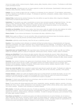 Usa-se em sopas, picles, carnes de porco, fígado, peixes, pães, biscoitos, bolos e cremes. É utilizada no café árabe
e para aromatizar licores.

Casca de laranja: Utilizada para dar um toque especial no sabor de sobremesas. Desidratada é ideal para pudins,
mousses, bolos, biscoitos, molhos e sorvetes.

Cebola: Crua ou cozida na água com sal, a cebola é um alimento rico em vitamina C. É anti-séptica, estimulante,
diurética, digestiva e purificadora do sangue. É utilizada em aperitivos, antepastos, saladas, sopas, massas, carnes,
aves, peixes e molhos.

Cebola Frita: tradicional da culinária Francesa, fica uma delícia na sopa de cebola, bifes e legumes refogados.
Experimente na massa de pão de cebola.

Cebolinha: É uma planta cujo sabor característico se torna mais marcante quando cortada bem fininha. Um dos
cheiros verdes. Parente da cebola, mesmo sabor, mesmo aroma, mas bem mais fraco, não deve faltar nos
refogados, molhos, omeletes, vinhas d'alhos e saladas. Vai bem ate em pastas de queijo, ou, bem picadinha,
polvilhadas em pratos de forno. É usada para decorar pratos prontos.

Cerefólio ou Cerefolho: Parecido com a salsa, mas mais suave, pode ser usado com ela, para salpicar em molho
ou assados antes de ir ao forno. O francês não despensa na sua celebre omelete “aux fines herbes”.

Cheiro Verde: É uma mistura de temperos. Os principais são salsa, cebolinha e louro.

Chilli: Muito usado no México. E um pó vermelho, feito principalmente de diversos tipos de pimentas, páprica e
cominho. Existe um tip ode pimenta vermelha ardida conhecido como Chilli.

Ciboulette: cebolinha verde francesa, mais fina do que a cebolinha comum.

Coentro: Erva aromática muito utilizada no nordeste do Brasil em pratos típicos e industrialmente em linguiças,
salsichas e embutidos. Com sabor marcante, tem a recomendação do uso moderado. É utilizada em carnes, aves,
principalmente peixes, em sopas, conservas, vinhas-d'alho e na preparação do molho curry indiano. Mais raramente
em pães e doces.

Cogumelo seco ou Funghi Secchi: São cogumelos secos, famosos pelo perfume e sabor que dão aos molhos.
Depois de hidratado, pode ser usado em strogonoff, molhos para carnes, massas, risotos, sopas e omeletes.

Colorau ou Colorifico: É uma mistura de sabor picante, feita com semente de urucum, fubá e óleo de soja.
É também utilizada para dar cor vermelho-alaranjada aos alimentos, principalmente arroz. Você poderá utilizá-la em
carnes, aves, peixes, caldeiradas, moquecas, sopas e molhos em geral. É também utilizada em pães, doces, queijos
e manteigas.

Cominho: Seu aroma é intenso e seu gosto acre e levemente amargo. Deve ser usado em pequenas quantidades.
Apresenta-se sob a forma de pó ou grãos. Você poderá utiliza-lo em pratos à base de ovos ou queijos, para
temperar carnes assadas, cozidas e de panela, molhos para carnes e peixes, batatas, legumes e pães. É muito
utilizada para condimentar salsichas e embutidos.

Cravo ou cravo da índia: Doce e picante é usado tanto para decorar quanto dar sabor. É utilizado em caldas de
frutas, nos doces à base de coco e abóbora, pudins, bolos, pães, pão de mel, biscoitos, quentão, vinho quente,
presunto defumado, pernil e pato à califórnia.

Cremor tártaro - Obtém-se à partir do depósito salino que os vinhos deixam na parede dos tonéis, rico em uma
substância chamada tartarato. É usado na fermentação dos vinhos feitos em casa e em outras fermentações
artificiais, como na confecção de balas e na consistência do suspiro e do glacê.

Cúrcuma: O mesmo que açafrão da terra ou tumerique, essa raiz entra na maioria dos pratos indianos. Os monges
usam seu pigmento amarelo para tingir roupas.

Curry: É uma mistura de várias especiarias tais como: manjericão, coentro, gengibre, páprica, cominho, cúrcuma,
pimenta-do-reino, cravo, canela, cardamomo e noz-moscada. É usado molhos, carnes, peixes, aves, sopas e pratos
com ovos e queijos. Tempero muito utilizado em receitas indianas.

Dill e Endro: O dill são as folhas de uma erva. O endro as sementes. É muito utilizado na cozinha européia,
escandinava e alemã. Usa-se o dill em legumes, principalmente no pepino e na batata. Em molhos brancos, patês,
pepinos em conserva, queijos frescos, cremosos e omeletes. O endro no tempero de peixes, para aromatizar frutas
em calda, pães, queijos e pickles.

Erva-Doce ou Funcho: É uma planta que possui um bulbo do tamanho de um punho fechado, de cor branca e
sabor adocicado, talos tenros, carnosos e folhas verdes. As folhas podem ser usadas para temperar saladas, feijão
branco, carne de porco, peixes, sopas de peixe, caldos marinados e molhos. O bulbo cortado em quadradinhos ou
tirinhas serve para acompanhar saladas, canapés ou como entrada, cru ou temperado.


                                                                                                                    6
 
