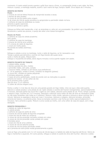 cozimento. O risoto estará pronto quando o grão ficar macio e firme, e a preparação úmida e sem caldo. No final,
misture o queijo, a manteiga restante, acerte o sal e retire do fogo, tampe e abafe. Sirva depois de 3 minutos.

RISOTO DE PESTO
Pesto
2 xícaras de chá de folhas frescas de manjericão lavadas e secas.
2 dentes de alho picados.
½ xícara de chá de azeite extra virgem.
¼ de xícara de chá de queijo povolone ou gorgonzola ou parmesão ralado na hora.
2 colheres de sopa de amêndoas ou nozes.
pimenta a gosto (opcional).
sal marinho grosso a gosto.

Coloque as folhas ded manjericão, o sal, as amendoas e o alho em um processador. Se preferir use o liquidificador.
Acrescente o azeite aos poucos, o queijo ate obter uma massa homogênea.

Risoto de Pesto
3 colheres de sopa de cebola picadinha.
Sal a gosto.
2 colheres de sopa de manteiga.
2 xícaras de chá de arroz arbóreo.
4 ½ xícaras de caldo de legumes.
1 xícara de molho pesto.
Muzzarella de búfala (bolinhas).
Azeite.

Refogue a cebola e arroz na manteiga. Junte o caldo de legumes, se for necessário o sal.
Tampe a panela parcialmente e cozinhe em fogo brando até quase secar.
Junte o molho de pesto. Misture bem.
Coloque a muzzarella de búfala, deixe alguns minutos e sirva quente regado com azeite.

RISOTO PICANTE DE TOMATE
1 cebola média, picada
2 dentes grandes de alho, moídos
1 pimentão médio, sem pele, cortado
1 cenoura média, cortado ou em lascas (sua preferência)
8 - 10 os aspargos, verdes e firmes, cortados na diagonal (juliana)
½ couve-flor, cortada em partes pequenas
6 tomates pequenos, picados
2 copos de arroz parboilizado, cozido de acordo com as instruções no pacote
pimenta de Caiena- 1/4 de colher de chá
sal & pimenta preta a gosto
óleo de oliva- 2 a 4 colheres
½ colher de chá de orégano seco

Ponha a colher 1-2 de óleo de oliva em uma panela grande em fogo médio. Uma vez que o óleo está quente,
adicione a cebola picada e uma pitada do sal. Agite cebolas e cozinhe até ficarem transparentes, aproximadamente
5 minutos. Adicione partes da couve-flor e agite-as com cebola, adicione outra pitada de sal. Prove, tampe a panela
e abaixe o fogo. Cozinhe por 3 a 5 minutos. Descubra e adicione outra colher de óleo de oliva se necessário (pode
ou não pode necessitar usar todas as 4 colheres). Misture o alho moído, adicione a cenoura e deixe cozinhar por 1
minuto. Adicione os aspargos e deixe por mais 1 minucioso. Adicione o orégano. Adicione tomates, pimentão,
pimenta de Caiena, e a pimenta preta. Deixe os tomates cozinhar e dar forma ao molho (aproximadamente 5
minutos). Sal e pimenta a gosto. Misture o arroz cozido ao molho, com uma colher de sopa de saquê, com o fogo
desligado.

RISOTO PRIMAVERA I
1 tablete de caldo de legumes
½ cebola picada
2 colheres de sopa de azeite de oliva
2 xícaras de chá de seleta de legumes congelada
1 xícara de chá de milho em conserva
½ xícara de chá de pimentão vermelho cortado em cubos
½ xícara de chá de pimentão verde cortado em cubos
6 tomates secos
1 xícara de chá de arroz arbóreo
½ xícara de chá de salsinha picada
½ xícara de chá de queijo parmesão ralado
sal e pimenta-do-reino preta moída grosseiramente a gosto

Leve ao fogo uma panela com 2 e 1/2 xícaras de chá de água e o tablete de caldo de legumes até ferver. Retire do
fogo e mantenha-o aquecido. Em outra panela, refogue a cebola no azeite de oliva até murchar. Adicione a seleta

                                                                                                                   60
 